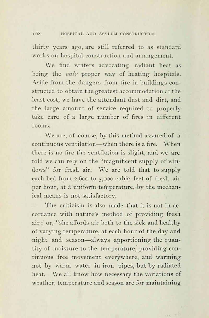 tliirL}' 3-cars ago, are still referred to as standard works on hospital coiistriiction and arrangement. We iind Avriters advoeating- radiant heat as being the only proper M-ay of heating hospitals. Aside from the dansjers from fire in hnildini'S eon- strneted to obtain the greatest acconimodati(ni at the least cost, we have the attendant dnst and dirt, and the large amount of service required to properly take care of a large number of fires in different rooms. We are, of course, b}^ this method assured of a continuous ventilation—when there is a fire. When there is no fire the ventilation is slight, and we are told we can rel}' on the ''magnificent supply of M'in- dows for fresh air. We are told that to supply each bed from 2,600 to 5,060 cubic feet of fresh air per hour, at a uniforfn temperature, b}^ the mechan- ical means is not satisfactory. The criticism is also made that it is not in ac- cordance with nature's method of providing fresh air ; or, she affords air both to the sick and healthy of varying temperature, at each hour of the day and •night and season—alwaA^s apportioning the quan- tity of moisture to the temperature, providing con- tinuous free movement everywhere, and warming not b}^ warm water in iron pipes, but b}^ radiated heat. We all know how necessary the variations of weather, temperature and season are for maintaining