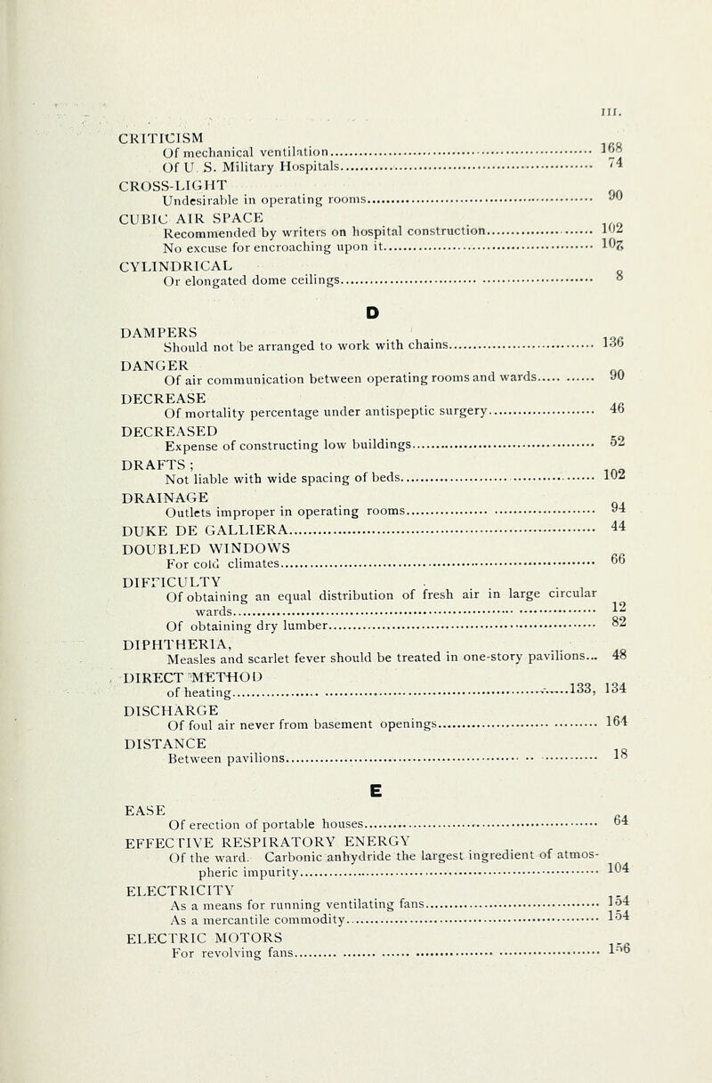 CRITICISM Of mechanical ventilation 1^^ Of U. S. Military Hospitals '^4 CROSS-LIGHT Undesirable in operating rooms >^'-' CUBIC AIR spacp: Recommended by writers on hospital construction 1J^ No excuse for encroaching upon it Itlg CYLINDRICAL Or elongated dome ceilings ° D DAMPERS . Should not be arranged to work with chains ioo DANGER Of air communication between operating rooms and wards yU DECREASE Of mortality percentage under antispeptic surgery 4b DECREASED Expense of constructing low buildings ^^ DRAFTS; Not liable with wide spacing of beds ^^^ DRAINAGE Outlets improper in operating rooms 94 DUKE DE GALLIERA 44 DOUBLED WINDOWS For cold climates O DIFFICULTY Of obtaining an equal distribution of fresh air in large circular wards \^ Of obtaining dry lumber °2 DIPHTHERIA, . . Measles and scarlet fever should be treated in one-story pavilions... 48 DIRECT 'M^T«01J of heating ,-.,,..133, 134 DISCHARGE Of foul air never from basement openings 164 DISTANCE Between pavilions 1 E EASE Of erection of portable houses o* EFFECTIVE RESPIRATORY ENERGY Of the ward. Carbonic anhydride the largest ingredient of atmos- pheric impurity 1*^* ELECTRICITY As a means for running ventilating fans l^ As a mercantile commodity l'^'* ELECTRIC MOTORS For revolving fans 1'''