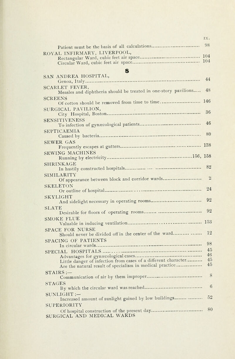 Patient must be the basis of all calculations -^B ROYAL INFIRMARY, LIVERPOOL, Rectangular Ward, cubic feet air space |'^4 Circular Ward, cubic feet air space l'^4 s SAN ANDREA HOSPITAL, Genoa, Italy ** SCARLET FEVER, .,. .. Measles and diphtheria should be treated in one-story pavilions 4« SCREENS Of cotton should be removed from time to time 146 SURGICAL PAVILION, City Hospital, Boston ^ SENSITIVENESS To infection of gynecological patients 4b SEPTICAEMIA Caused by bacteria ^^ SEWER GAS Frequently escapes at gutters 1^° SEWING MACHINES ta i=;a Running by electricity 1-^°' 1^° SHRINKAGE In hastily constructed hospitals °^ SIMILARITY Of appearance between block and corridor wards ^ SKELETON Or outline of hospital '^'* SKYLIGHT And sidelight necessary in operating rooms > y^ SLATE . Desirable for floors of operating rooms »^ SMOKE FLUE Valuable in inducing ventilation l'^^ SPACE FOR NURSE Should never be divided off in the center of the ward 12 SPACING OF PATIENTS In circular wards ^° SPECIAL HOSPITALS 45 Advantages for gynecological cases 4b Little danger of infection from cases of a different character 4o Are the natural result of specialism in medical practice 45 STAIRS ;— Communication of air by them improper o STAGES By which the circular ward was reached o SUNLIGHT ;— Increased amount of sunlight gained by low buildings o'Z SUPERIORITY Of hospital construction of the present day 80 SURGICAL AND MEDICAL WARDS