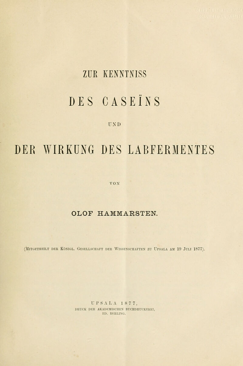 ZÜK KENNTNISS DES CASEINS UND DER WIRKUNG DES LABFERMENTES OLOF HAMMARSTEN. (MlTGETHEILT DER KÖNIGL. GESELLSCHAFT DER WISSENSCHAFTEN ZU ÜPSALA AM 19 JULI 1877). CPSALA 18 7 7, DRUCK DER AKADEMISCHEN BUCHDRÜCKEREI, ED. BF.RLING.