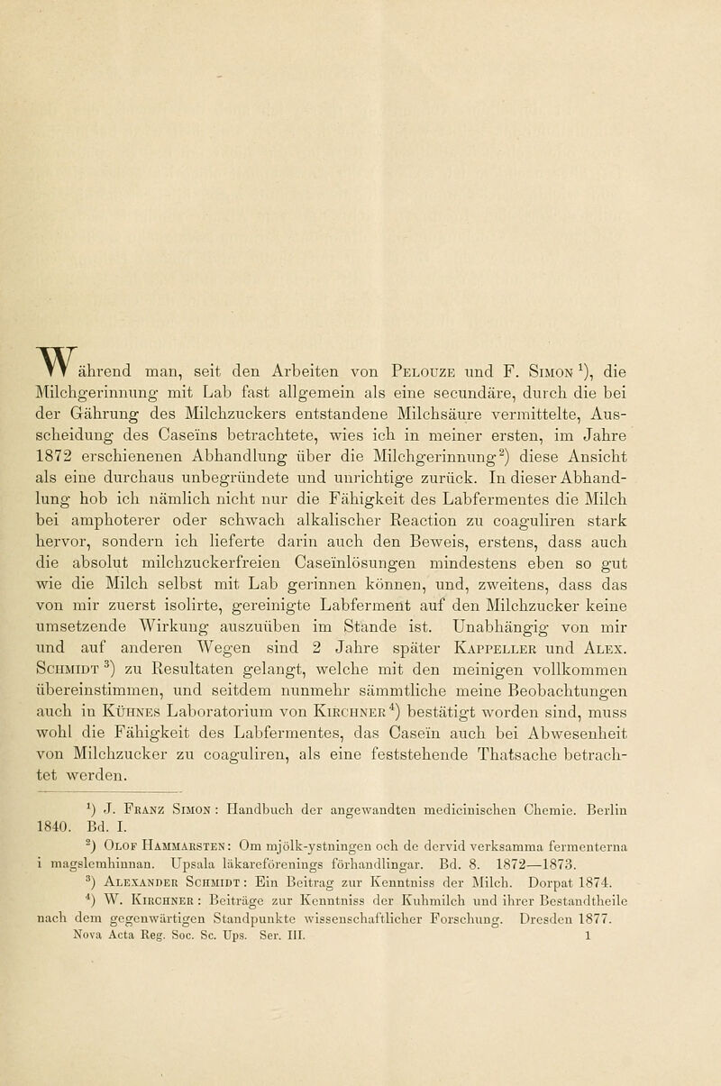 w, ährend man, seit den Arbeiten von Pelouze und F. Simon *), die Milchgerinnung mit Lab fast allgemein als eine secundäre, durch die bei der Gährung des Milchzuckers entstandene Milchsäure vermittelte, Aus- scheidung des Casems betrachtete, wies ich in meiner ersten, im Jahre 1872 erschienenen Abhandlung über die Milchgerinnung2) diese Ansicht als eine durchaus unbegründete und unrichtige zurück. In dieser Abhand- lung hob ich nämlich nicht nur die Fähigkeit des Labfermentes die Milch bei amphoterer oder schwach alkalischer Reaction zu coaguliren stark hervor, sondern ich lieferte darin auch den Beweis, erstens, dass auch die absolut milchzuckerfreien Caseiinlösungen mindestens eben so gut wie die Milch selbst mit Lab gerinnen können, und, zweitens, dass das von mir zuerst isolirte, gereinigte Labferment auf den Milchzucker keine umsetzende Wirkung auszuüben im Stande ist. Unabhängig von mir und auf anderen Wegen sind 2 Jahre später Kappeller und Alex. Schmidt 3) zu Resultaten gelangt, welche mit den meinigen vollkommen übereinstimmen, und seitdem nunmehr sämmtliche meine Beobachtungen auch in Kühnes Laboratorium von Kirchner4) bestätigt worden sind, muss wohl die Fähigkeit des Labfermentes, das Casein auch bei Abwesenheit von Milchzucker zu coaguliren, als eine feststehende Thatsache betrach- tet werden. l) J. Franz Simon : Handbuch der angewandten medicinischen Chemie. Berlin 1840. Bd. I. -) Olof Hammahsten : Om mjölk-ystningen och de dervid verksamma fermenterna i magslcmhinnan. Upsala läkareförenings förhandlingar. Bd. 8. 1872—1873. 3) Alexander Schmidt : Ein Beitrag zur Kenntniss der Milch. Dorpat 1874. 4) W. Kirchner : Beitrage zur Kenntniss der Kuhmilch und ihrer Bestandtheile nach dem gegenwärtigen Standpunkte wissenschaftlicher Forschung. Dresden 1877.