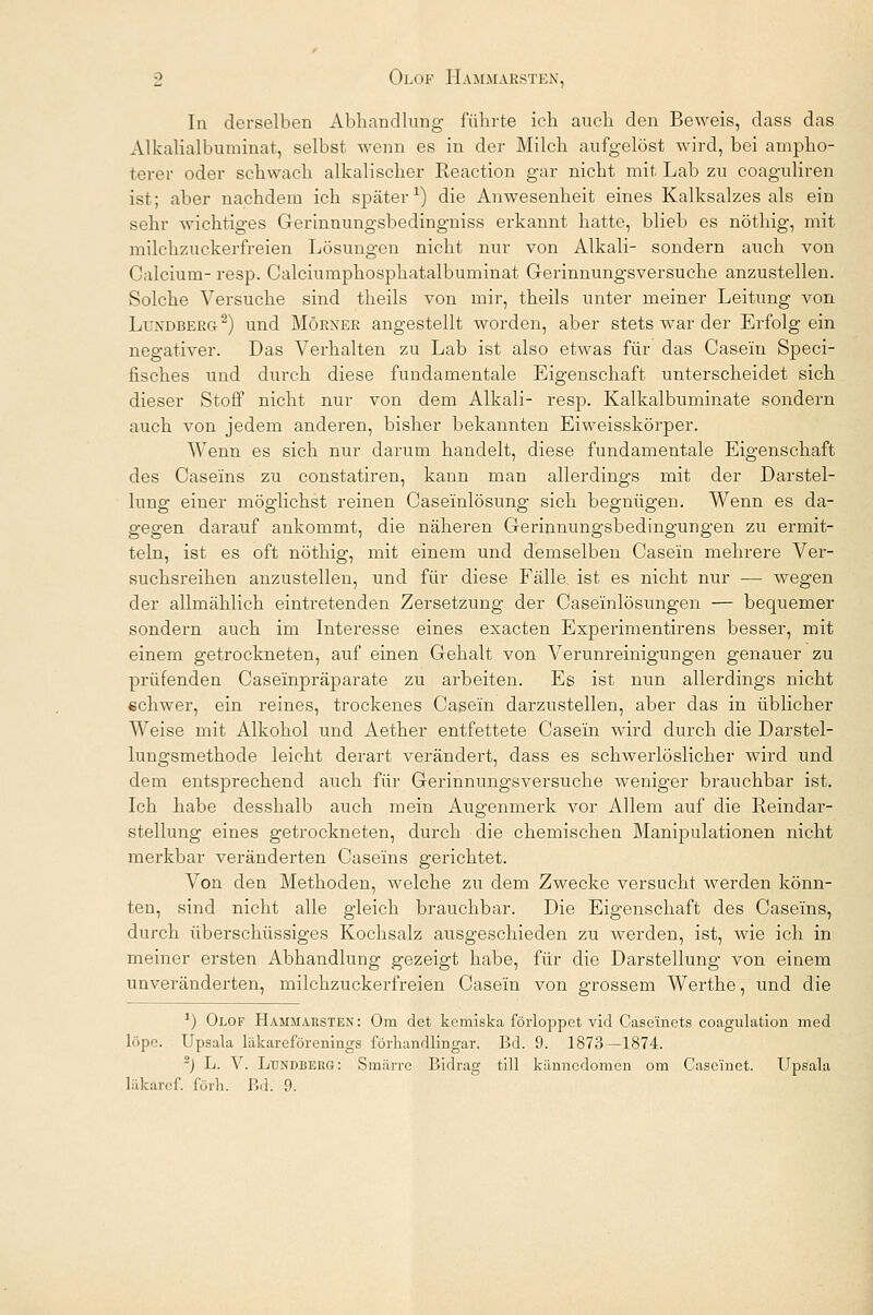 In derselben Abhandlung führte ich auch den Beweis, dass das AI kaliall mminat, selbst wenn es in der Milch aufgelöst wird, bei ampho- terer oder schwach alkalischer Reaction gar nicht mit Lab zu coaguliren ist; aber nachdem ich später1) die Anwesenheit eines Kalksalzes als ein sehr wichtiges Gerinnungsbedingniss erkannt hatte, blieb es nöthig, mit milchzuckerfreien Lösungen nicht nur von Alkali- sondern auch von Calcium- resp. Calciumphosphatalbuminat Gerinnungsversuche anzustellen. Solche Versuche sind theils von mir, theils unter meiner Leitung von Luxdberg2) und Mörner angestellt worden, aber stets war der Erfolg ein negativer. Das Verhalten zu Lab ist also etwas für das Casein Speci- fisches und durch diese fundamentale Eigenschaft unterscheidet sich dieser Stoff nicht nur von dem Alkali- resp. Kalkalbuminate sondern auch von jedem anderen, bisher bekannten Eiweisskörper. Wenn es sich nur darum handelt, diese fundamentale Eigenschaft des Caseins zu constatiren, kann man allerdings mit der Darstel- lung einer möglichst reinen Caseinlösung sich begnügen. Wenn es da- gegen darauf ankommt, die näheren Gerinnungsbedingungen zu ermit- teln, ist es oft nöthig, mit einem und demselben Casein mehrere Ver- suchsreihen anzustellen, und für diese Fälle, ist es nicht nur — wegen der allmählich eintretenden Zersetzung der Caseinlösungen — bequemer sondern auch im Interesse eines exacten Experimentirens besser, mit einem getrockneten, auf einen Gehalt von Verunreinigungen genauer zu prüfenden Caseinpräparate zu arbeiten. Es ist nun allerdings nicht echwer, ein reines, trockenes Casein darzustellen, aber das in üblicher Weise mit Alkohol und Aether entfettete Casein wird durch die Darstel- luugsmethode leicht derart verändert, dass es schwerlöslicher wird und dem entsprechend auch für Gerinnungsversuche weniger brauchbar ist. Ich habe desshalb auch mein Augenmerk vor Allem auf die Reindar- stellung eines getrockneten, durch die chemischen Manipulationen nicht merkbar veränderten Caseins gerichtet. Von den Methoden, welche zu dem Zwecke versucht werden könn- ten, sind nicht alle gleich brauchbar. Die Eigenschaft des Caseins, durch überschüssiges Kochsalz ausgeschieden zu werden, ist, wie ich in meiner ersten Abhandlung gezeigt habe, für die Darstellung von einem unveränderten, milchzuckerfreien Casein von grossem Werthe, und die *) Olof Hammabsten: Om det kcmiska förloppet vid Case'inets coagulation med löpc. Upsala lakareförenings förhandlingar. Bd. 9. 1873—1874. -) L. V. Ldndberg : Smärre Bidrag tili känncdomen om Casc'inet. Upsala läkaref. förh. Bd. 9.