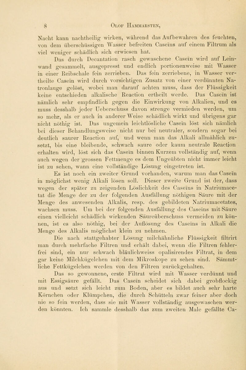 Nacht kann nachtheilig wirken, während das Aufbewahren des feuchten, von dem überschüssigen Wasser befreiten Caseins auf einem Filtrum als viel weniger schädlich sich erwiesen hat. Das durch Decantation rasch gewaschene Casein wird auf Lein- wand gesammelt, ausgepresst und endlich portionenweise mit Wasser in einer Reibschale fein zerrieben. Das fein zerriebene, in Wasser ver- theilte Casein wird durch vorsichtigen Zusatz von einer verdünnten Na- tronlauge gelöst, wobei man darauf achten muss, dass der Flüssigkeit keine entschieden alkalische Reaction ertheilt werde. Das Casein ist nämlich sehr empfindlich gegen die Einwirkung von Alkalien, und es muss desshalb jeder Ueberschuss davon strenge vermieden werden, um so mehr, als er auch in anderer Weise schädlich wirkt und übrigens gar nicht nöthig ist. Das ungemein leichtlösliche Casein löst sich nämlich bei dieser Behandlungsweise nicht nur bei neutraler, sondern sogar bei deutlich saurer Reaction auf, und wenn man das Alkali allmählich zu- setzt, bis eine bleibende, schwach saure oder kaum neutrale Reaction erhalten wird, löst sich das Casein binnen Kurzem vollständig auf, wenn auch wegen der grossen Fettmenge es dem Ungeübten nicht immer leicht ist zu sehen, wann eine vollständige Lösung eingetreten ist. Es ist noch ein zweiter Grund vorhanden, warum man das Casein in möglichst wenig Alkali lösen soll. Dieser zweite Grund ist der, dass wegen der später zu zeigenden Löslichkeit des Caseins in Natriumace- tat die Menge der zu der folgenden Ausfällung nöthigen Säure mit der Menge des anwesenden Alkalis, resp. des gebildeten Natriumacetates, wachsen muss. Um bei der folgenden Ausfällung des Caseins mit Säure einen vielleicht schädlich wirkenden Säureüberschuss vermeiden zu kön- nen, ist es also nöthig, bei der Auflösung des Caseins in Alkali die Menge des Alkalis möglichst klein zu nehmen. Die nach stattgehabter Lösung milchähnliche Flüssigkeit filtrirt man durch mehrfache Filtren und erhält dabei, wenn die Filtren fehler- frei sind, ein nur schwach bläulichweiss opalisirendes Filtrat, in dem gar keine Milchkügelchen mit dem Mikroskope zu sehen sind. Sämmt- liche Fettkügelchen werden von den Filtren zurückgehalten. Das so gewonnene, erste Filtrat wird mit Wasser verdünnt und mit Essigsäure gefällt. Das Casein scheidet sich dabei grobflockig aus und setzt sich leicht zum Boden, aber es bildet auch sehr harte Körnchen oder Klümpchen, die durch Schütteln zwar feiner aber doch nie so fein werden, dass sie mit Wasser vollständig ausgewaschen wer- den könnten. Ich sammle desshalb das zum zweiten Male gefällte Ca-