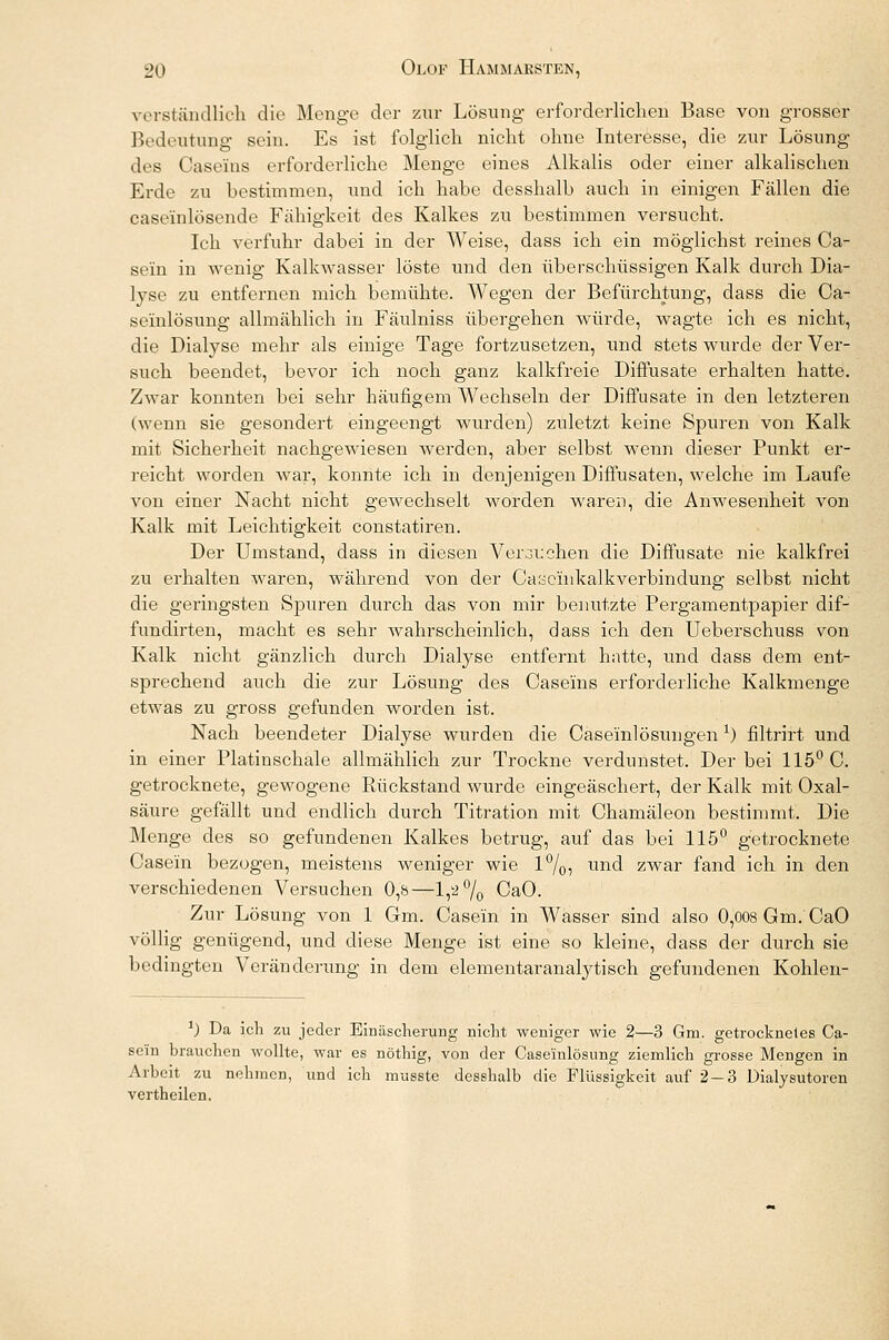 verständlich die Menge der zur Lösung erforderlichen Base von grosser Bedeutung sein. Es ist folglich nicht ohne Interesse, die zur Lösung des Casems erforderliche Menge eines Alkalis oder einer alkalischen Erde zu bestimmen, und ich habe desshalb auch in einigen Fällen die case'inlösende Fähigkeit des Kalkes zu bestimmen versucht. Ich verfuhr dabei in der Weise, dass ich ein möglichst reines Ca- sein in wenig Kalkwasser löste und den überschüssigen Kalk durch Dia- lyse zu entfernen mich bemühte. Wegen der Befürchtung, dass die Ca- seinlösung allmählich in Fäulniss übergehen würde, wagte ich es nicht, die Dialyse mehr als einige Tage fortzusetzen, und stets wurde der Ver- such beendet, bevor ich noch ganz kalkfreie Diffusate erhalten hatte. Zwar konnten bei sehr häufigem Wechseln der Diffusate in den letzteren (wenn sie gesondert eingeengt wurden) zuletzt keine Spuren von Kalk mit Sicherheit nachgewiesen werden, aber selbst wenn dieser Punkt er- reicht worden war, konnte ich in denjenigen Diffusaten, welche im Laufe von einer Nacht nicht gewechselt worden waren, die Anwesenheit von Kalk mit Leichtigkeit constatiren. Der Umstand, dass in diesen Verbuchen die Diffusate nie kalkfrei zu erhalten waren, während von der Caöeinkalkverbindung selbst nicht die geringsten Spuren durch das von mir benutzte Pergamentpapier dif- fundirten, macht es sehr wahrscheinlich, dass ich den Ueberschuss von Kalk nicht gänzlich durch Dialyse entfernt hatte, und dass dem ent- sprechend auch die zur Lösung des Caseins erforderliche Kalkmenge etwas zu gross gefunden worden ist. Nach beendeter Dialyse wurden die Caseinlösungen x) filtrirt und in einer Platinschale allmählich zur Trockne verdunstet. Der bei 115° C. getrocknete, gewogene Rückstand wurde eingeäschert, der Kalk mit Oxal- säure gefällt und endlich durch Titration mit Chamäleon bestimmt. Die Menge des so gefundenen Kalkes betrug, auf das bei 115° getrocknete Case'm bezogen, meistens weniger wie 1%5 und zwar fand ich in den verschiedenen Versuchen 0,b—1,2% CaO. Zur Lösung von 1 Gm. Case'in in Wasser sind also 0,008 Gm. CaO völlig genügend, und diese Menge ist eine so kleine, dass der durch sie bedingten Veränderung in dem elementaranalytisch gefundenen Kohlen- *) Da ich zu jeder Einäscherung nicht weniger wie 2—3 Gm. getrocknetes Ca- se'in brauchen wollte, war es nöthig, von der Case'inlösung ziemlich grosse Mengen in Arbeit zu nehmen, und ich musste desshalb die Flüssigkeit auf 2-3 Dialysutoren vertheilen.