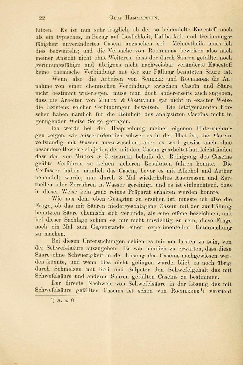 liit/rn. Es ist nun sehr fraglich, ob der so behandelte Käsestoff noch als ein typisches, in Bezug auf Löslichkeit, Fällbarkeit und Gerinnungs- fähigkeit unverändertes Case'in anzusehen sei. Meinestheils muss ich dies bezweifeln; und die Versuche von Rochleder beweisen also nach meiner Ansicht nicht ohne Weiteres, dass der durch Säuren gefällte, noch gerinnungsfähige und übrigens nicht nachweisbar veränderte Käsestoff keine chemische Verbindung mit der zur Fällung benutzten Säure ist. Wenn also die Arbeiten von Scherer und Rochleder die An- nahme von einer chemischen Verbindung zwischen Case'in und Säure nicht bestimmt widerlegen, muss man doch andererseits auch zugeben, dass die Arbeiten von Millon & Commaille gar nicht in exacter Weise die Existenz solcher Verbindungen beweisen. Die letztgenannten For- scher haben nämlich für die Reinheit des analysirten Caseins nicht in genügender Weise Sorge getragen. Ich werde bei der Besprechung meiner eigenen Untersuchun- gen zeigen, wie ausserordentlich schwer es in der That ist, das Case'in vollständig mit Wasser auszuwaschen; aber es wird gewiss auch ohne besondere Beweise ein jeder, der mit dem Casein gearbeitet hat, leicht finden dass das von Millon & Commaille behufs der Reinigung des Caseins geübte Verfahren zu keinen sicheren Resultaten führen konnte. Die Verfasser haben nämlich das Case'in, bevor es mit Alkohol und Aether behandelt wurde, nur durch 3 Mal wiederholtes Auspressen und Zer- theilen oder Zerrühren in Wasser gereinigt, und es ist einleuchtend, dass in dieser Weise kein ganz reines Präparat erhalten werden konnte. Wie aus dem oben Gesagten zu ersehen ist, musste ich also die Frage, ob das mit Säuren niedergeschlagene Case'in mit der zur Fällung benutzten Säure chemisch sich verbinde, als eine offene bezeichnen, und bei dieser Sachlage schien es mir nicht unwichtig zu sein, diese Frage noch ein Mal zum Gegenstande einer experimentellen Untersuchung zu machen. Bei diesen Untersuchungen schien es mir am besten zu sein, von der Schwefelsäure auszugehen. Es war nämlich zu erwarten, dass diese Säure ohne Schwierigkeit in der Lösung des Caseins nachgewiesen wer- den könnte, und wenn dies nicht gelingen würde, blieb es noch übrig durch Schmelzen mit Kali und Salpeter den Schwefelgehalt des mit Schwefelsäure und anderen Säuren gefällten Caseins zu bestimmen. Der directe Nachweis von Schwefelsäure in der Lösung des mit Schwefelsäure gefällten Caseins ist schon von Rochleder1) versucht ») A. a. 0.