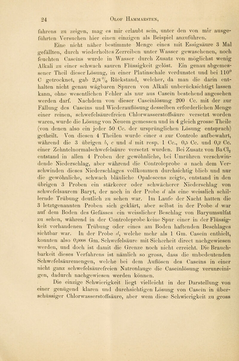 l'ahivns zu zeigen, mag es mir erlaubt sein, unter den von mir ausge- führten Versuchen hier einen einzigen als Beispiel anzuführen. Eine nicht näher bestimmte Menge eines mit Essigsäure 3 Mal gefällten, durch wiederholtes Zerreiben unter Wasser gewaschenen, noch feuchten Oaseins wurde in Wasser durch Zusatz von möglichst wenig Alkali zu einer schwach sauren Flüssigkeit gelöst. Ein genau abgemes- sener Theil dieser Lösung, in einer Platinschale verdunstet und bei 110° 0 getrocknet, gab 2,24 °/0 Rückstand, welcher, da man die darin ent- halten nicht genau wägbaren Spuren von Alkali unberücksichtigt lassen kann, ohne wesentlichen Fehler als nur aus Oasein bestehend angesehen werden darf. Nachdem von dieser Caseinlösung 200 Oc. mit der zur Fällung des Oaseins und Wiederauflösung desselben erforderlichen Menge einer reinen, schwefelsäurefreien Chlorwasserstoffsäure versetzt worden waren, wurde die Lösung von Neuem gemessen und in 4 gleich grosse Theile (von denen also ein jeder 50 Oc. der ursprünglichen Lösung entsprach) getheilt. Von diesen 4 Theilen wurde einer a zur Oontrole aufbewahrt, während die 3 übrigen fr, c und d mit resp. 1 Oc, 0,5 Oc. und 0,2 Oc. einer Zehntelnormalschwefelsäure versetzt wurden. Bei Zusatz von BaCl2 entstand in allen 4 Proben der gewöhnliche, bei Umrühren verschwin- dende Niederschlag, aber während die Oontroleprobe a nach dem Ver- schwinden dieses Niederschlages vollkommen durchsichtig blieb und nur die gewöhnliche, schwach bläuliche Opalescens zeigte, entstand in den übrigen 3 Proben ein stärkerer oder schwächerer Niederschlag von schwefelsaurem Baryt, der noch in der Probe d als eine weisslich schil- lernde Trübung deutlich zu sehen war. Im Laufe der Nacht hatten die 3 letztgenannten Proben sich geklärt, aber selbst in der Probe d war auf dem Boden des Gefässes ein weisslicher Beschlag von Baryumsulfat zu sehen, während in der Oontroleprobe keine Spur einer in der Flüssig- keit vorhandenen Trübung oder eines am Boden haftenden Beschlages sichtbar war. In der Probe r/, welche mehr als 1 Gm. Oasein enthielt, konnten also 0,0008 Gm. Schwefelsäure mit Sicherheit direct nachgewiesen werden, und doch ist damit die Grenze noch nicht erreicht. Die Brauch- barkeit dieses Verfahrens ist nämlich so gross, dass die unbedeutenden Schwefelsäuremengen, welche bei dem Auflösen des Oaseins in einer nicht ganz schwefelsäurefreien Natronlauge die Oaseinlösung verunreini- gen, dadurch nachgewiesen werden können. Die einzige Schwierigkeit liegt vielleicht in der Darstellung von einer genügend klaren und durchsichtigen Lösung von Oasein in über- schüssiger Chlorwasserstoffsäure, aber wem diese Schwierigkeit zu gross