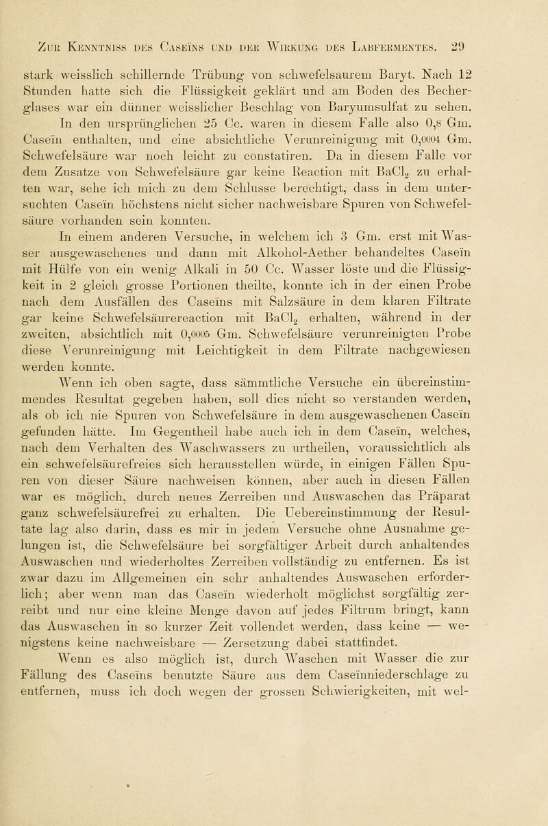 stark weisslich schillernde Trübung von schwefelsaurem Baryt. Nach 12 Stunden hatte sich die Flüssigkeit geklärt und am Boden des Becher- glases war ein dünner weisslicher Beschlag von Baryumsulfat zu sehen. In den ursprünglichen 25 Cc. waren in diesem Falle also 0,8 Gm. Casein enthalten, und eine absichtliche Verunreinigung mit 0,0004 Gm. Schwefelsäure war noch leicht zu constatiren. Da in diesem Falle vor dem Zusätze von Schwefelsäure gar keine Reaction mit BaCl2 zu erhal- ten war, sehe ich mich zu dem Schlüsse berechtigt, dass in dem unter- suchten Casein höchstens nicht sicher nachweisbare Spuren von Schwefel- säure vorhanden sein konnten. In einem anderen Versuche, in welchem ich 3 Gm. erst mit Was- ser ausgewaschenes und dann mit Alkohol-Aether behandeltes Casein mit Hülfe von ein wenig Alkali in 50 Cc. Wasser löste und die Flüssig- keit in 2 gleich grosse Portionen theilte, konnte ich in der einen Probe nach dem Ausfällen des Caseins mit Salzsäure in dem klaren Filtrate gar keine Schwefelsäurereaction mit BaCl2 erhalten, während in der zweiten, absichtlich mit 0,0005 Gm. Schwefelsäure verunreinigten Probe diese Verunreinigung mit Leichtigkeit in dem Filtrate nachgewiesen werden konnte. Wenn ich oben sagte, dass sämmtliche Versuche ein übereinstim- mendes Resultat gegeben haben, soll dies nicht so verstanden werden, als ob ich nie Spuren von Schwefelsäure in dem ausgewaschenen Casein gefunden hätte. Im Gegentheil habe auch ich in dem Casein, welches, nach dem Verhalten des Waschwassers zu urtheilen, voraussichtlich als ein schwefelsäurefreies sich herausstellen würde, in einigen Fällen Spu- ren von dieser Säure nachweisen können, aber auch in diesen Fällen war es möglich, durch neues Zerreiben und Auswaschen das Präparat ganz schwefelsäurefrei zu erhalten. Die Uebereinstimmung der Resul- tate lag also darin, dass es mir in jedem Versuche ohne Ausnahme ge- lungen ist, die Schwefelsäure bei sorgfältiger Arbeit durch anhaltendes Auswaschen und wiederholtes Zerreiben vollständig zu entfernen. Es ist zwar dazu im Allgemeinen ein sehr anhaltendes Auswaschen erforder- lich ; aber wenn man das Casein wiederholt möglichst sorgfältig zer- reibt und nur eine kleine Menge davon auf jedes Filtrum bringt, kann das Auswaschen in so kurzer Zeit vollendet werden, dass keine — we- nigstens keine nachweisbare — Zersetzung dabei stattfindet. Wenn es also möglich ist, durch Waschen mit Wasser die zur Fällung des Caseins benutzte Säure aus dem Caseinniederschlage zu entfernen, muss ich doch wegen der grossen Schwierigkeiten, mit wel-