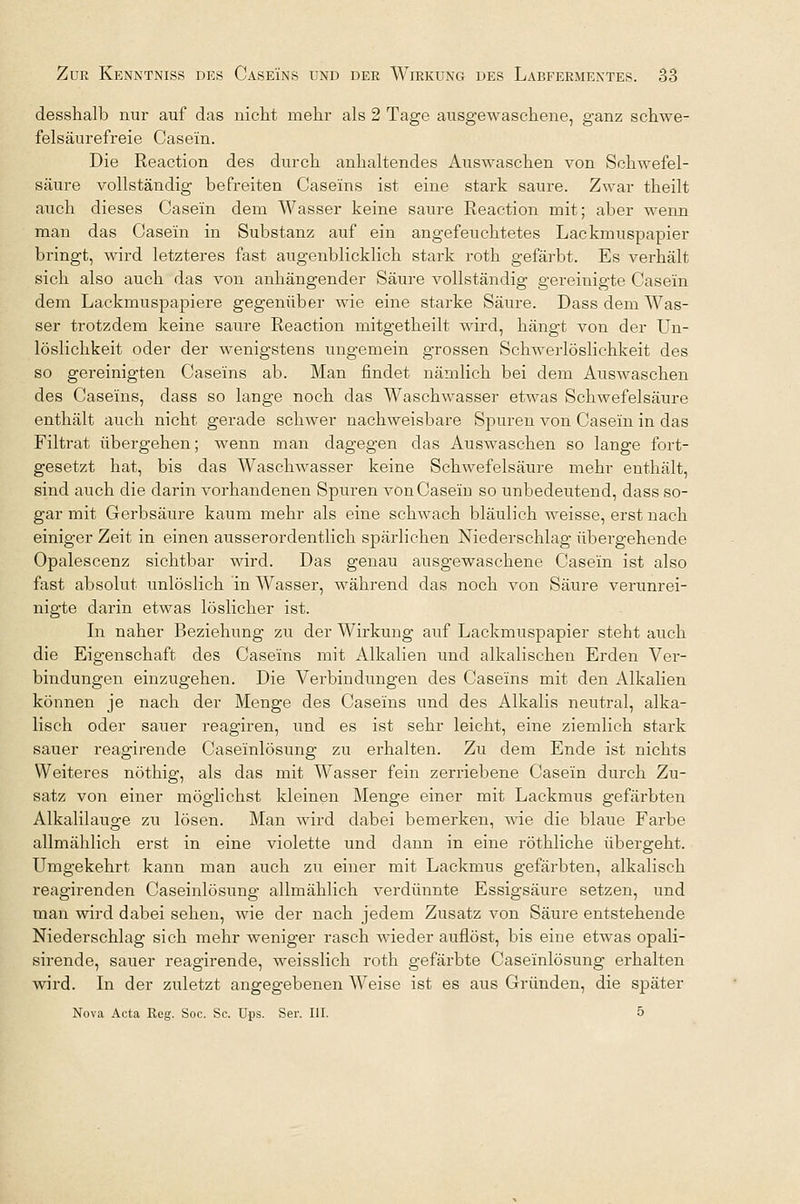 desshalb nur auf das nicht mehr als 2 Tage ausgewaschene, ganz schwe- felsäurefreie Casein. Die Reaction des durch anhaltendes Auswaschen von Schwefel- säure vollständig befreiten Caseins ist eine stark saure. Zwar theilt auch dieses Casein dem Wasser keine saure Reaction mit; aber wenn man das Casein in Substanz auf ein angefeuchtetes Lackmuspapier bringt, wird letzteres fast augenblicklich stark roth gefärbt. Es verhält sich also auch das von anhängender Säure vollständig gereinigte Casein dem Lackmuspapiere gegenüber wie eine starke Säure. Dass dem Was- ser trotzdem keine saure Reaction mitgetheilt wird, hängt von der Un- löslichkeit oder der wenigstens ungemein grossen Schwerlöslichkeit des so gereinigten Caseins ab. Man findet nämlich bei dem Auswaschen des Caseins, dass so lange noch das Waschwasser etwas Schwefelsäure enthält auch nicht gerade schwer nachweisbare Spuren von Casein in das Filtrat übergehen; wenn man dagegen das Auswaschen so lange fort- gesetzt hat, bis das Waschwasser keine Schwefelsäure mehr enthält, sind auch die darin vorhandenen Spuren von Casein so unbedeutend, dass so- gar mit Gerbsäure kaum mehr als eine schwach bläulich weisse, erst nach einiger Zeit in einen ausserordentlich spärlichen Niederschlag übergehende Opalescenz sichtbar wird. Das genau ausgewaschene Casein ist also fast absolut unlöslich in Wasser, während das noch von Säure verunrei- nigte darin etwas löslicher ist. In naher Beziehung zu der Wirkung auf Lackmuspapier steht auch die Eigenschaft des Caseins mit Alkalien und alkalischen Erden Ver- bindungen einzugehen. Die Verbindungen des Caseins mit den Alkalien können je nach der Menge des Caseins und des Alkalis neutral, alka- lisch oder sauer reagiren, und es ist sehr leicht, eine ziemlich stark sauer reagirende Caseinlösung zu erhalten. Zu dem Ende ist nichts Weiteres nöthig, als das mit Wasser fein zerriebene Casein durch Zu- satz von einer möglichst kleinen Menge einer mit Lackmus gefärbten Alkalilauge zu lösen. Man wird dabei bemerken, wie die blaue Farbe allmählich erst in eine violette und dann in eine röthliche übergeht. Umgekehrt kann man auch zu einer mit Lackmus gefärbten, alkalisch reagirenden Caseinlösung allmählich verdünnte Essigsäure setzen, und man wird dabei sehen, wie der nach jedem Zusatz von Säure entstehende Niederschlag sich mehr weniger rasch wieder auflöst, bis eine etwas opali- sirende, sauer reagirende, weisslich roth gefärbte Caseinlösung erhalten wird. In der zuletzt angegebenen Weise ist es aus Gründen, die später Nova Acta Reg. Soc. Sc. Ups. Ser. III. 5