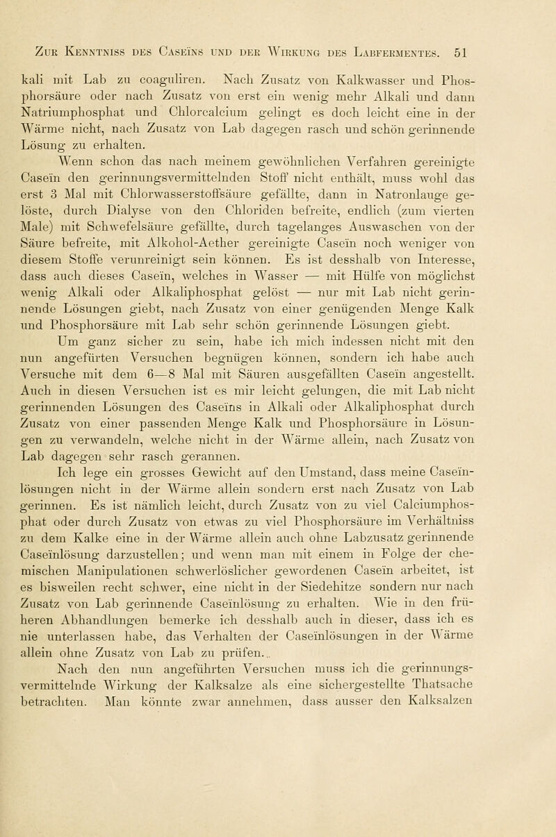 kali mit Lab zu coagnliren. Nach Znsatz von Kalkwasser und Pnos- phorsäure oder nach Zusatz von erst ein wenig mehr Alkali und dann Natriumphosphat und Chlorcalcium gelingt es doch leicht eine in der Wärme nicht, nach Zusatz von Lab dagegen rasch und schön gerinnende Lösung zu erhalten. Wenn schon das nach meinem gewöhnlichen Verfahren gereinigte Casein den gerinnungsvermittelnden Stoff nicht enthält, muss wohl das erst 3 Mal mit Chlorwasserstoffsäure gefällte, dann in Natronlauge ge- löste, durch Dialyse von den Chloriden befreite, endlich (zum vierten Male) mit Schwefelsäure gefällte, durch tagelanges Auswaschen von der Säure befreite, mit Alkohol-Aether gereinigte Casein noch weniger von diesem Stoffe verunreinigt sein können. Es ist desshalb von Interesse, dass auch dieses Casein, welches in Wasser — mit Hülfe von möglichst wenig Alkali oder Alkaliphosphat gelöst — nur mit Lab nicht gerin- nende Lösungen giebt, nach Zusatz von einer genügenden Menge Kalk und Phosphorsäure mit Lab sehr schön gerinnende Lösungen giebt. Um ganz sicher zu sein, habe ich mich indessen nicht mit den nun angefürten Versuchen begnügen können, sondern ich habe auch Versuche mit dem 6—8 Mal mit Säuren ausgefällten Casein angestellt. Auch in diesen Versuchen ist es mir leicht gelungen, die mit Lab nicht gerinnenden Lösungen des Caseins in Alkali oder Alkaliphosphat durch Zusatz von einer passenden Menge Kalk und Phosphorsäure in Lösun- gen zu verwandeln, welche nicht in der Wärme allein, nach Zusatz von Lab dagegen sehr rasch gerannen. Ich lege ein grosses Gewicht auf den Umstand, dass meine Case'in- lösungen nicht in der Wärme allein sondern erst nach Zusatz von Lab gerinnen. Es ist nämlich leicht, durch Zusatz von zu viel Calciumphos- phat oder durch Zusatz von etwas zu viel Phosphorsäure im Verhältniss zu dem Kalke eine in der Wärme allein auch ohne Labzusatz gerinnende Caseinlösung darzustellen; und wenn man mit einem in Folge der che- mischen Manipulationen schwerlöslicher gewordenen Casein arbeitet, ist es bisweilen recht schwer, eine nicht in der Siedehitze sondern nur nach Zusatz von Lab gerinnende Caseinlösung zu erhalten. Wie in den frü- heren Abhandlungen bemerke ich desshalb auch in dieser, dass ich es nie unterlassen habe, das Verhalten der Caseinlösungen in der AA arme allein ohne Zusatz von Lab zu prüfen... Nach den nun angeführten Versuchen muss ich die gerinnungs- vermittelnde Wirkung der Kalksalze als eine sichergestellte Thatsache betrachten. Man könnte zwar annehmen, dass ausser den Kalksalzen