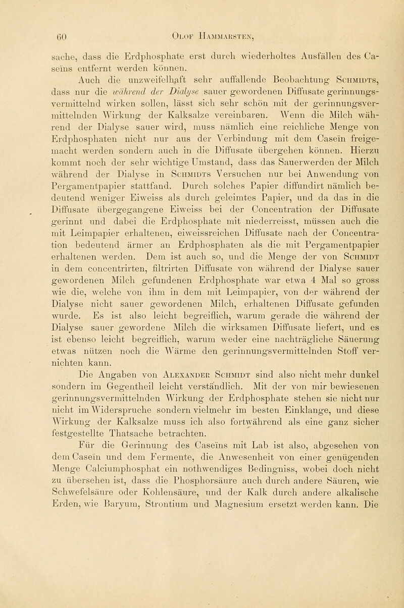 sache, dass die Erdph.osph.ate erst durch wiederholtes Ausfallen des Ca- se'iiis entfernt werden können. Auch die unzweifelhaft sehr auffallende Beobachtung Schmidts, dass nur die während der Dialyse sauer gewordenen Diffusate gerinnungs- vermittelnd wirken sollen, lässt sich sehr schön mit der gerinnungsver- mittelnden Wirkung der Kalksalze vereinbaren. Wenn die Milch wäh- rend der Dialyse sauer wird, muss nämlich eine reichliche Menge von Erdphosphaten nicht nur aus der Verbindung mit dem Casein freige- macht werden sondern auch in die Diffusate übergehen können. Hierzu kommt noch der sehr wichtige Umstand, dass das Sauerwerden der Milch während der Dialyse in Schmidts Versuchen nur bei Anwendung von Pergamentpapier stattfand. Durch solches Papier diffundirt nämlich be- deutend weniger Eiweiss als durch geleimtes Papier, und da das in die Diffusate übergegangene Eiweiss bei der Concentration der Diffusate gerinnt und dabei die Erdphosphate mit niederreisst, müssen auch die mit Leimpapier erhaltenen, eiweissreichen Diffusate nach der Concentra- tion bedeutend ärmer an Erdphosphaten als die mit Pergamentpapier erhaltenen werden. Dem ist auch so, und die Menge der von Schmidt in dem concentrirten, filtrirten Diffusate von während der Dialyse sauer gewordenen Milch gefundenen Erdphosphate war etwa 4 Mal so gross wie die, welche von ihm in dem mit Leimpapier, von der während der Dialyse nicht sauer gewordenen Milch, erhaltenen Diffusate gefunden wurde. Es ist also leicht begreiflich, warum gerade die während der Dialyse sauer gewordene Milch die wirksamen Diffusate liefert, und es ist ebenso leicht begreiflich, warum weder eine nachträgliche Säuerung etwas nützen noch die Wärme den gerinnungsvermittelnden Stoff ver- nichten kann. Die Angaben von Alexander Schmidt sind also nicht mehr dunkel sondern im Gregentheil leicht verständlich. Mit der von mir bewiesenen gerinnungsvermittelnden Wirkung der Erdphosphate stehen sie nicht nur nicht im Widerspruche sondern vielmehr im besten Einklänge, und diese Wirkung der Kalksalze muss ich also fortwährend als eine ganz sicher festgestellte Thatsache betrachten. Für die Gerinnung des Caseins mit Lab ist also, abgesehen von dem Casein und dem Fermente, die Anwesenheit von einer genügenden Menge Calciumphosphat ein nothwendiges Bedingniss, wobei doch nicht zu übersehen ist, dass die Phosphorsäure auch durch andere Säuren, wie Schwefelsäure oder Kohlensäure, und der Kalk durch andere alkalische Erden, wie Baryum, Strontium und Magnesium ersetzt -werden kann. Die