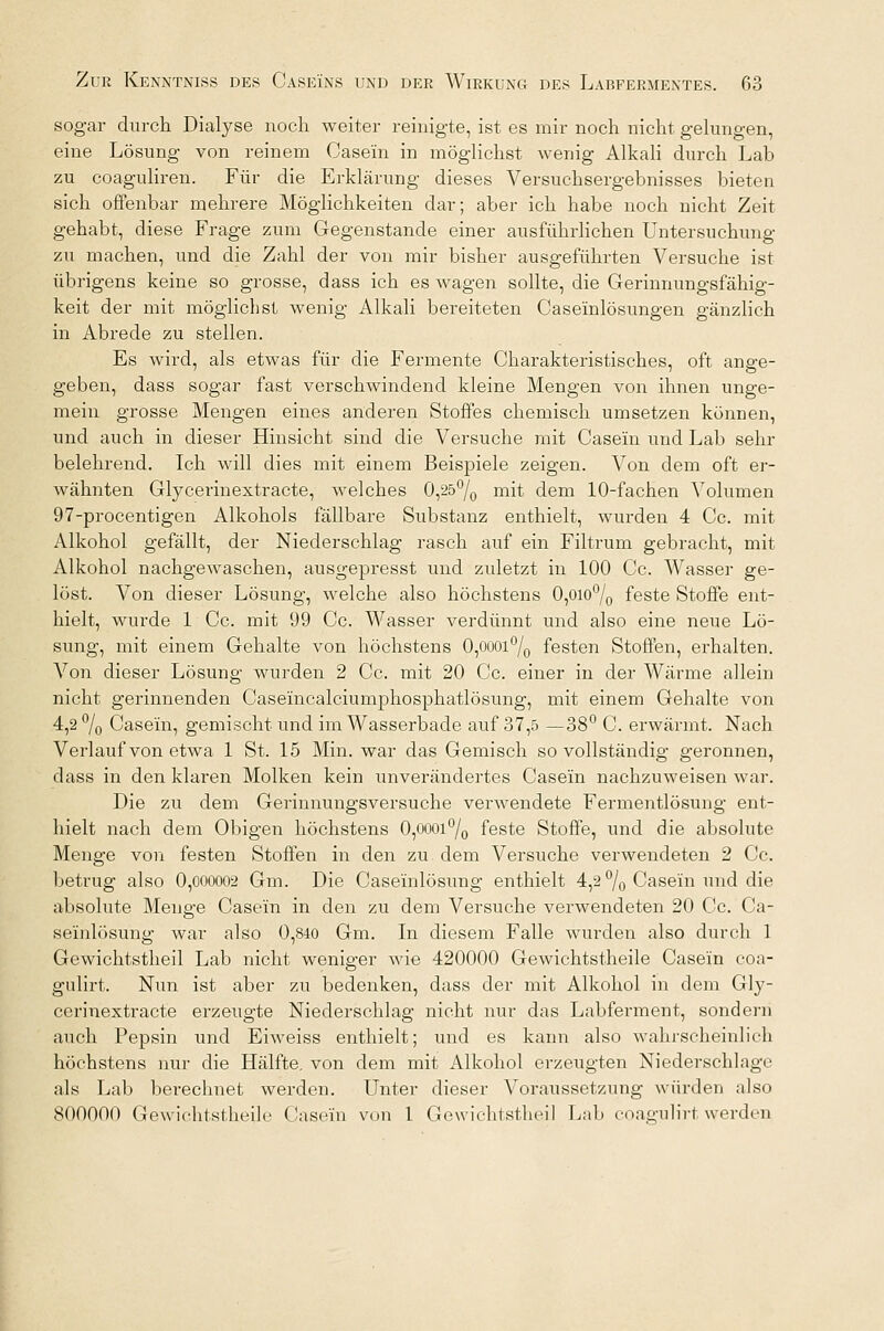 sogar durch Dialyse noch weiter reinigte, ist es mir noch nicht gelungen, eine Lösung von reinem Case'm in möglichst wenig Alkali durch Lab zu coaguliren. Für die Erklärung dieses Versuchsergebnisses bieten sich offenbar mehrere Möglichkeiten dar; aber ich habe noch nicht Zeit gehabt, diese Frage zum Gegenstände einer ausführlichen Untersuchung zu machen, und die Zahl der von mir bisher ausgeführten Versuche ist übrigens keine so grosse, dass ich es wagen sollte, die Gerinnungsfähig- keit der mit möglichst wenig Alkali bereiteten Case'inlösungen gänzlich in Abrede zu stellen. Es wird, als etwas für die Fermente Charakteristisches, oft ange- geben, dass sogar fast verschwindend kleine Mengen von ihnen unge- mein grosse Mengen eines anderen Stoffes chemisch umsetzen können, und auch in dieser Hinsicht sind die Versuche mit Case'm und Lab sehr belehrend. Ich will dies mit einem Beispiele zeigen. Von dem oft er- wähnten Glycerinextracte, welches 0,25°/0 mit dem 10-fachen Volumen 97-procentigen Alkohols fällbare Substanz enthielt, wurden 4 Cc. mit Alkohol gefällt, der Niederschlag rasch auf ein Filtrum gebracht, mit Alkohol nachgewaschen, ausgepresst und zuletzt in 100 Cc. Wasser ge- löst. Von dieser Lösung, welche also höchstens 0,0l0°/0 feste Stoffe ent- hielt, wurde 1 Cc. mit 99 Cc. Wasser verdünnt und also eine neue Lö- sung, mit einem Gehalte von höchstens 0,oooi°/0 festen Stoffen, erhalten. Von dieser Lösung wurden 2 Cc. mit 20 Cc. einer in der Wärme allein nicht gerinnenden Caseincalciumphosphatlösung, mit einem Gehalte von 4,2 % Case'm, gemischt und im Wasserbade auf 37,5 —38° C. erwärmt. Nach Verlauf von etwa 1 St. 15 Min. war das Gemisch so vollständig geronnen, dass in den klaren Molken kein unverändertes Case'm nachzuweisen war. Die zu dem Gerinnungsversuche verwendete Fermentlösung ent- hielt nach dem Obigen höchstens 0,oooi°/0 feste Stoffe, und die absolute Menge von festen Stoffen in den zu dem Versuche verwendeten 2 Cc. betrug also 0,000002 Gm. Die Case'inlösung enthielt 4,2 % Casein und die absolute Menge Casein in den zu dem Versuche verwendeten 20 Cc. Ca- se'inlösung war also 0,840 Gm. In diesem Falle wurden also durch 1 Gewichtstheil Lab nicht weniger wie 420000 Gewichtstheile Casein coa- gulirt. Nun ist aber zu bedenken, dass der mit Alkohol in dem Gly- cerinextracte erzeugte Niederschlag nicht nur das Labferment, sondern auch Pepsin und Eiweiss enthielt; und es kann also wahrscheinlich höchstens nur die Hälfte, von dem mit Alkohol erzeugten Niederschlage als Lab berechnet werden. Unter dieser Voraussetzung würden also 800000 Gewichtstheile Casein von 1 Gewichtstheil Lab coagulirt werden