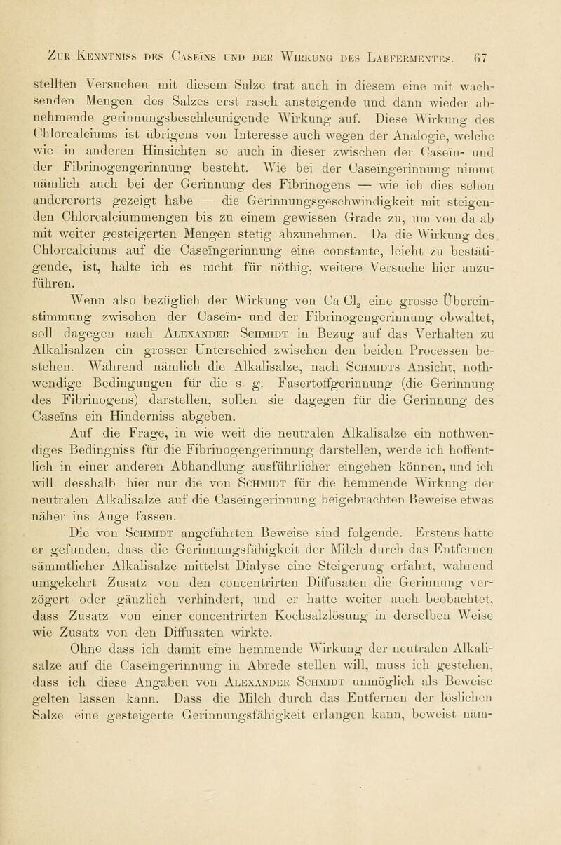stellten Versuchen mit diesem Sake trat auch in diesem eine mit wach- senden Mengen des Salzes erst rasch ansteigende und dann wieder ab- nehmende gerinnungsbeschleunigende Wirkung auf. Diese Wirkung des Chlorcalciums ist übrigens von Interesse auch wegen der Analogie, welche wie in anderen Hinsichten so auch in dieser zwischen der Casein- und der Fibrinogengerinnuug besteht. Wie bei der Caseingerinnung nimmt nämlich auch bei der Gerinnung des Fibrinogens — wie ich dies schon andererorts gezeigt habe — die Gerinnungsgeschwindigkeit mit steigen- den Chlorcalciummengen bis zu einem gewissen Grade zu, um von da ab mit weiter gesteigerten Mengen stetig abzunehmen. Da die Wirkung des Chlorcalciums auf die Caseingerinnung eine constante, leicht zu bestäti- gende, ist, halte ich es nicht für nöthig, weitere Versuche hier anzu- führen. Wenn also bezüglich der Wirkung von Ca Cl2 eine grosse Überein- stimmung zwischen der Casein- und der Fibrinogengerinnung obwaltet, soll dagegen nach Alexander Schmidt in Bezug auf das Verhalten zu Alkalisalzen ein grosser Unterschied zwischen den beiden Processen be- stehen. Während nämlich die Alkalisalze, nach Schmidts Ansicht, noth- wendige Bedingungen für die s. g. Fasertoffgerinnung (die Gerinnung des Fibrinogens) darstellen, sollen sie dagegen für die Gerinnung des Caseins ein Hinderniss abgeben. Auf die Frage, in wie weit die neutralen Alkalisalze ein nothwen- diges Bedingniss für die Fibrinogengerinnung darstellen, werde ich hoffent- lich in einer anderen Abhandlung ausführlicher eingehen können, und ich will desshalb hier nur die von Schmidt für die hemmende Wirkung der neutralen Alkalisalze auf die Caseingerinnung beigebrachten Beweise etwas näher ins Auge fassen. Die von Schmidt angeführten Beweise sind folgende. Erstens hatte er gefunden, dass die Gerinnungsfähigkeit der Milch durch das Entfernen sämmtlicher Alkalisalze mittelst Dialyse eine Steigerung erfährt, während umgekehrt Zusatz von den concentrirten Diffusaten die Gerinnung ver- zögert oder gänzlich verhindert, und er hatte weiter auch beobachtet, dass Zusatz von einer concentrirten Kochsalzlösung in derselben Weise wie Zusatz von den Diffusaten wirkte. Ohne dass ich damit eine hemmende Wirkung der neutralen Alkali- salze auf die Caseingerinnung in Abrede stellen will, muss ich gestehen, dass ich diese Angaben von Alexander Schmidt unmöglich als Beweise gelten lassen kann. Dass die Milch durch das Entfernen der löslichen Salze eine gesteigerte Gerinnungsfähigkeit erlangen kann, beweist näm-