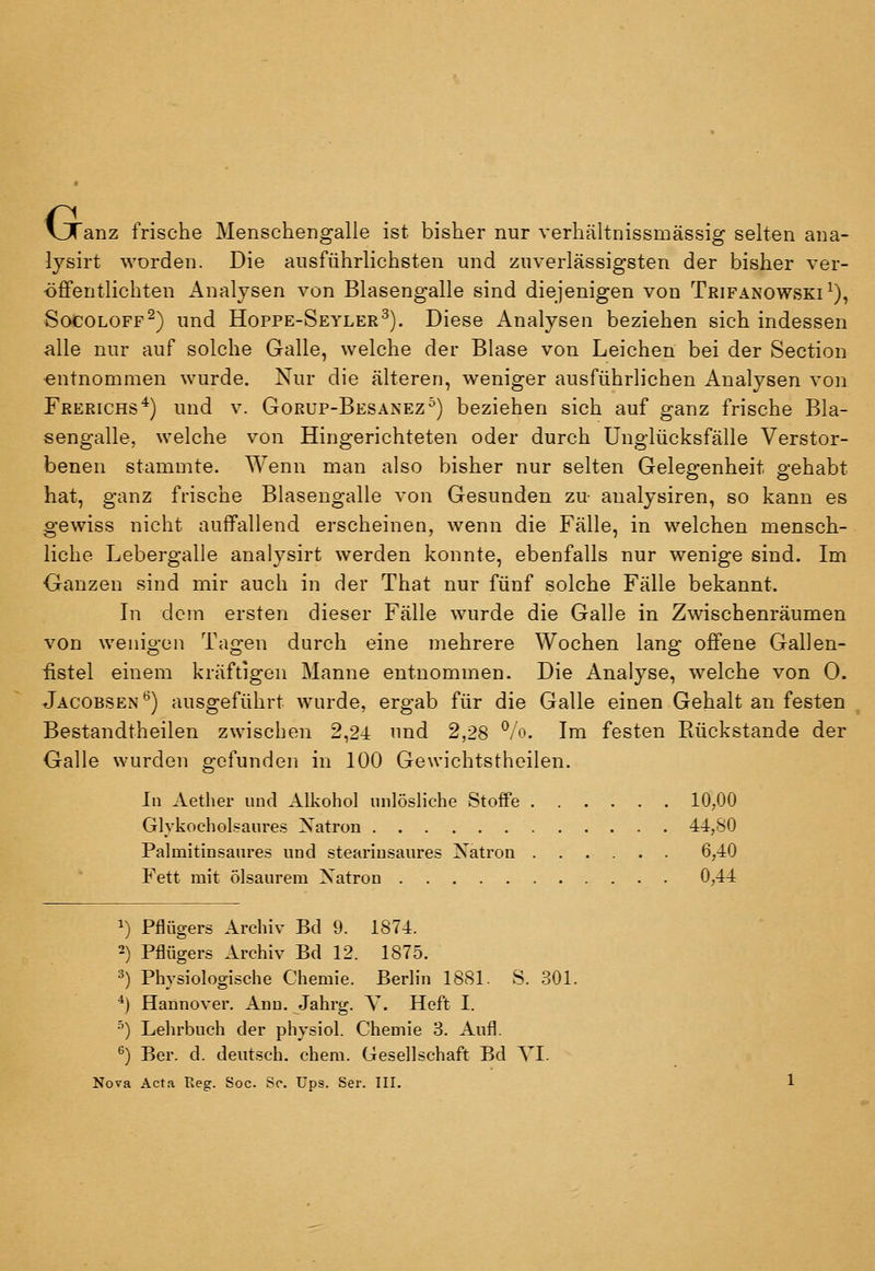 G. anz frische Menschengalle ist bisher nur verhältnissmässig selten ana- lysirt worden. Die ausführlichsten und zuverlässigsten der bisher ver- öffentlichten Analysen von Blasengalle sind diejenigen von Trifanowski^), SocoLOFF^) und Hoppe-Seyler^). Diese Analysen beziehen sich indessen alle nur auf solche Galle, welche der Blase von Leichen bei der Section ■entnommen wurde. Nur die älteren, weniger ausführlichen Analysen von Prerichs*) und v. Gorup-Besanez^) beziehen sich auf ganz frische Bla- sengalle, welche von Hingerichteten oder durch Unglücksfälle Verstor- benen stammte. Wenn man also bisher nur selten Gelegenheit gehabt hat, ganz frische Blasengalle von Gesunden zu analysiren, so kann es gewiss nicht auffallend erscheinen, wenn die Fälle, in welchen mensch- liche Lebergalle analysirt werden konnte, ebenfalls nur wenige sind. Im Ganzen sind mir auch in der That nur fünf solche Fälle bekannt. Li dem ersten dieser Fälle wurde die Galle in Zwischenräumen von wenigen Tagen durch eine mehrere Wochen lang offene Gallen- iistel einem kräftigen Manne entnommen. Die Analyse, welche von 0. Jacobsen'^) ausgeführt wurde, ergab für die Galle einen Gehalt an festen Bestandtheilen zwischen 2,24 und 2,28 ^/o. Im festen Rückstande der Galle wurden gefunden in 100 Gewichtstheilen. In Aether uud Alkohol unlösliche Stoffe 10,00 Glykocholsaures Xatron 44,80 Palmitinsaures und stearinsaures Natron 6,40 Fett mit ölsaurera Natron 0,44 1) Pflügers Archiv Bd 9. 1874. 2) Pflügers Archiv Bd 12. 1875. 3) Physiologische Chemie. Berlin 1881. S. 301. ^) Hannover. Ann. Jahrg. Y. Heft I. •^) Lehrbuch der physiol. Chemie 3. Aufl. ^) Ber. d. deutsch, ehem. Gesellschaft Bd VI. Nova Acta Reg. Soc Sc. Ups. Ser. III.