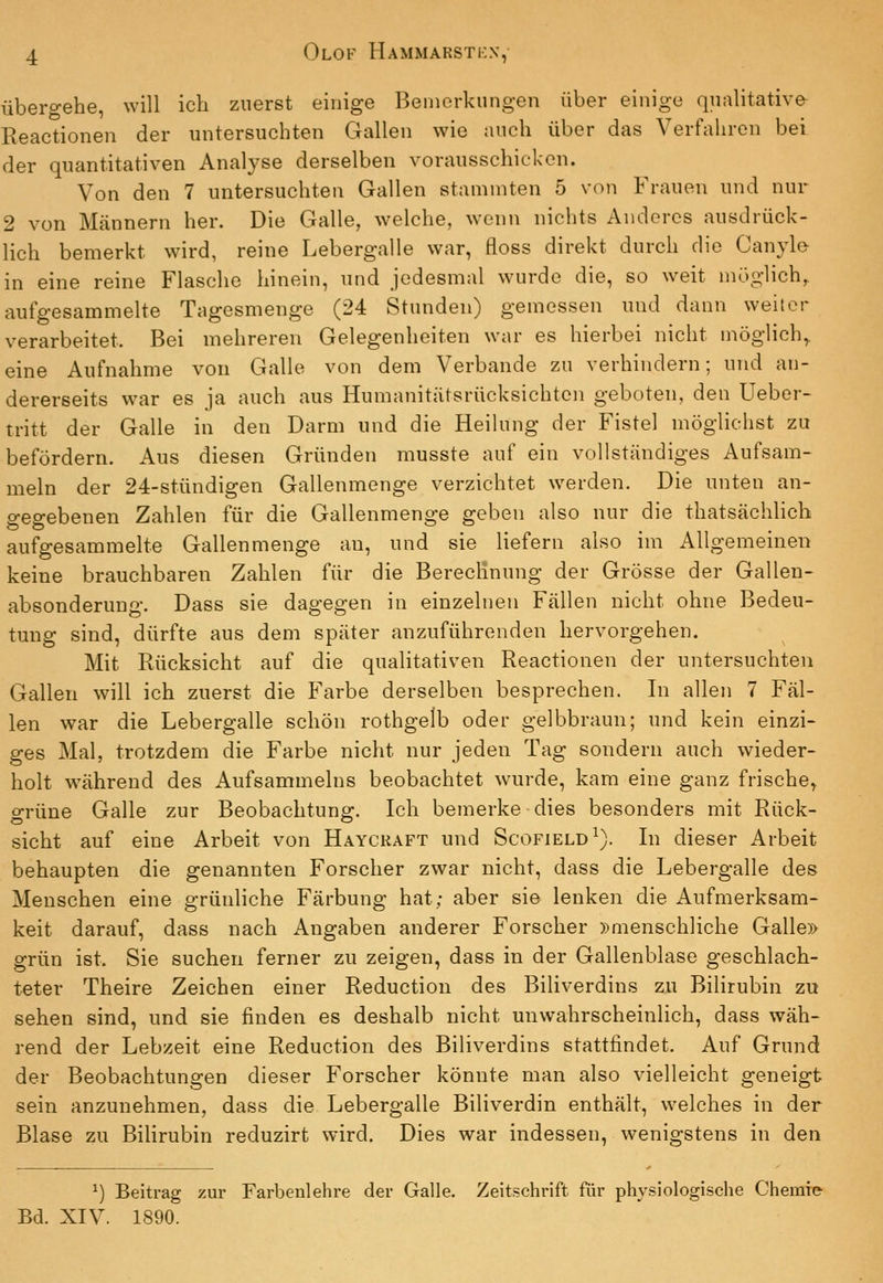 übero-ehe, will ich zuerst einige Beniorkungen über einige qualitative Keactionen der untersuchten Gallen wie auch über das Verfahren bei der quantitativen Analyse derselben vorausschicken. Von den 7 untersuchten Gallen stammten 5 von Frauen und nur 2 von Mcännern her. Die Galle, welche, wenn nichts Anderes ausdrück- lich bemerkt wird, reine Lebergalle war, floss direkt durch die Canyle in eine reine Flasche hinein, und jedesmal wurde die, so weit möglich, aufgesammelte Tagesmenge (24 Stunden) gemessen und dann weiter verarbeitet. Bei mehreren Gelegenheiten war es hierbei nicht möglich^ eine Aufnahme von Galle von dem Verbände zu verhindern; und an- dererseits war es ja auch aus Humanitätsrücksichten geboten, den Ueber- tritt der Galle in den Darm und die Heilung der Fistel möglichst zu befördern. Aus diesen Gründen musste auf ein vollständiges Aufsam- meln der 24-stündigen Gallenmenge verzichtet werden. Die unten an- gegebenen Zahlen für die Gallenmenge geben also nur die thatsächhch aufgesammelte Gallen menge au, und sie liefern also im Allgemeinen keine brauchbaren Zahlen für die Berechnung der Grösse der Gallen- absonderung. Dass sie dagegen in einzelnen Fällen nicht ohne Bedeu- tung sind, dürfte aus dem später anzuführenden hervorgehen. Mit Rücksicht auf die qualitativen Reactionen der untersuchten Gallen will ich zuerst die Farbe derselben besprechen. In allen 7 Fäl- len war die Lebergalle schön rothgelb oder gelbbraun; und kein einzi- ges Mal, trotzdem die Farbe nicht nur jeden Tag sondern auch wieder- holt während des Aufsammeins beobachtet wurde, kam eine ganz frische^ grüne Galle zur Beobachtung. Ich bemerke dies besonders mit Rück- sicht auf eine Arbeit von Hayckaft und Scofield^). In dieser Arbeit behaupten die genannten Forscher zwar nicht, dass die Lebergalle des Menschen eine grünliche Färbung hat; aber sie lenken die Aufmerksam- keit darauf, dass nach Angaben anderer Forscher »menschliche Galle» grün ist. Sie suchen ferner zu zeigen, dass in der Gallenblase geschlach- teter Theire Zeichen einer Reduction des Biliverdins zu Bilirubin zu sehen sind, und sie finden es deshalb nicht unwahrscheinlich, dass wäh- rend der Lebzeit eine Reduction des Biliverdins stattfindet. Auf Grund der Beobachtungen dieser Forscher könnte man also vielleicht geneigt sein anzunehmen, dass die Lebergalle Biliverdin enthält, welches in der Blase zu BiHrubin reduzirt wird. Dies war indessen, wenigstens in den ^) Beitrag zur Farbenlehre der Galle. Zeitschrift für physiologische Chemie Bd. XIV. 1890.