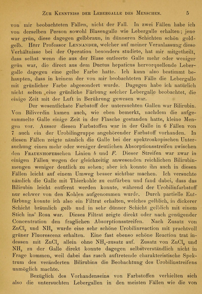 von mir beobachteten Fällen, nicht der Fall. In zwei Fällen habe ich von derselben Person sowohl Blasengalle wie Lebergalle erhalten; jene war grün, diese dagegen gelbbraun, in dünneren Schichten schön gold- gelb. Herr Professor Lennander, welcher auf meiner Veranlassung diese- Verhältnisse bei der Operation besonders studirte, hat mir mitgetheilt^ dass selbst wenn die aus der Blase entleerte Galle mehr oder weniger grün war, die direct aus dem Ductus hepaticus hervorquellende Leber- gnlle dagegen eine gelbe Farbe hatte. Ich kann also bestimmt be- haupten, dass in keinem der von mir beobachteten Fälle die Lebergalle mit grünlicher Farbe abgesondert wurde. Dagegen habe ich natürlich nicht selten eine grünliche Färbung solcher Lebergalle beobachtet, die einige Zeit mit der Luft in Berührung gewesen war. Der wesentlichste Farbstoff der untersuchten Gallen war Bilirubin. Von Biliverdin kamen auch, wie eben bemerkt, nachdem die aufge- sammelte Galle einige Zeit in der Flasche gestanden hatte, kleine Men- gen vor. Ausser diesen Farbstoffen war in der Galle in 6 Fällen von 7 auch ein der Urobilingruppe angehörender Farbstoff vorhanden. In diesen Fällen zeigte nämlich die Galle bei der spektroskopischen Unter- suchung einen mehr oder weniger deutlichen Absorptionsstreifen zwischen den FRAUENHOFERschen Linien h und F. Dieser Streifen war zwar in einigen Fällen wegen der gleichzeitig anwesenden reichlichen Bilirubin- mengen weniger deutlich zu sehen; aber ich konnte ihn auch in diesen Fällen leicht auf einem Umweg besser sichtbar machen. Ich versuchte nämlich die Galle mit Thierkohle zu entfärben und fand dabei, dass das Bilirubin leicht entfernt werden konnte, während der Urobilinfarbstoff nur schwer von den Kohlen aufgenommen wurde. Durch partielle Ent- färbung konnte ich also ein Filtrat erhalten, welches gelblich, in dickerer Schicht bräunlich gelb und in sehr dünner Schicht gelblich mit einem Stich ins' Rosa war. Dieses Filtrat zeigte direkt oder nach genügender Concentration den fraglichen Absorptionsstreifen. Nach Zusatz von ZnClg und NHg wurde eine sehr schöne Urobilinreaction mit prachtvoll grüner Fluorescenz erhalten. Eine fast ebenso schöne Reaction trat in- dessen mit ZnCl^ allein ohne NHg-zusatz auf. Zusatz von ZnClg und NH3 zu der Galle direkt konnte dagegen selbstverständlich nicht in Frage kommen, weil dabei das rasch auftretende charakteristische Spek- trum des veränderten Bilirubins die Beobachtung des Urobilinstreifens unmöglich machte. Bezüglich des Vorhandenseins von Farbstoffen verhielten sich also die untersuchten Lebergallen in den meisten Fällen wie die von