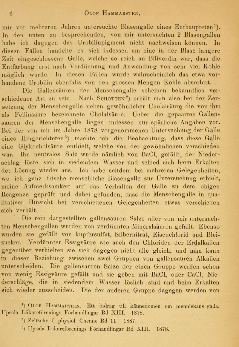 mir vor mehreren Jahren untersuchte Blasengalle eines Enthaupteten^). In den unten zu besprechenden, von mir untersuchten 2 Blasengallen habe ich dagegen das ürobilinpigment nicht nachweisen können. In diesen Fällen handelte es sich indessen um eine in der Blase längere Zeit eingeschlossene Galle, welche so reich an Biliverdin war, dass die Entfärbung erst nach Verdünnung und Anwendung von sehr viel Kohle möglich wurde. In diesen Fällen wurde wahrscheinlich das etwa vor- handene Urobilin ebenfalls von den grossen Mengen Kohle absorbirt. Die Gallensäuren der Menschengalle scheinen bekanntlich ver- schiedener Art zu sein. Nach Schotten'^) erhält m;in also bei der Zer- setzung der Menschengalle neben gewöhnlicher Cholalsäure, die von ihm als Fellinsäure bezeichnete Cholalsäure. Ueber die gepaarton Gallen- säuren der Menschengalle liegen indessen nur spärliche Angaben vor. Bei der von mir im Jahre 1878 vorgenommenen Untersuchung der Galle eines Hingerichteten'^) machte ich die Beobachtung, dass diese Gallo eine Glykocholsäure enthielt, welche von der gewöhnlichen verschieden war. Ihr neutrales Salz wurde nämlich von BaClg gefällt; der Nieder- schlas; löste sich in siedendem Wasser und schied sich beim Erkalten der Lösung wieder aus. Ich habe seitdem bei mehreren Gelegenheiten, wo ich ganz frische menschliche Blasengalle zur Untersuchung erhielt, meine Aufmerksamkeit auf das Verhalten der Galle zu dem obigen Reagenze geprüft und dabei gefunden, dass die Menschengalle in qua- litativer Hinsicht bei verschiedenen Gelegenheiten etwas verschieden sich verhält. Die rein dargestellten gallensauren Salze aller von mir untersuch- ten Menschengallen wurden von verdünnten Mineralsäuren gefällt. Ebenso wurden sie gefällt von kupfersulfat, Silbernitrat, Eisenchlorid und Blei- zucker. Verdünnter Essigsäure wie auch den Chloriden der Erdalkalien gegenüber verhielten sie sich dagegen nicht alle gleich, und man kann in dieser Beziehung zwischen zwei Gruppen von gallensauren Alkalien unterscheiden. Die gallensauren Salze der einen Gruppe werden schon- von wenig Essigsäure gefällt und sie geben mit BaClg oder CaClg Nie- derschläge, die in siedendem Wasser löslich sind und beim Erkalten eich wieder ausscheiden. Die der anderen Gruppe dagegen werden von ^) Olof Hammarsten. Ett bidrag tili kännedomen om menniskans galla. Upsala Läkareforeuings Förhandlingar Bd XIII. 1878. 2) Zeitschr. f. physiol. Chemie Bd 11. 1887. . ^) Upsala Lcäkareförenings Förhandlingar Bd XIII. 1878.