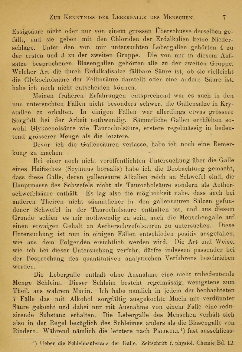 Essigsäure nicht oder nur von einem grossen Überschusse derselben ge- fällt, und sie geben mit den Chloriden der Erdalkalien keine Nieder- schläge. Unter den von mir untersuchten Lebergallen gehörten 4 zu der ersten und 3 zu der zweiten Gruppe. Die von mir in diesem Auf- satze besprochenen Blasengallen gehörten alle zu der zweiten Gruppe. Welcher Art die durch Erdalkalisalze fällbare Säure ist, ob sie vielleicht die Glykocholsäure der Fellinsäure darstellt oder eine andere Säure ist, habe ich noch nicht entscheiden können. Meinen früheren Erfahrungen entsprechend war es auch in den nun untersuchten Fällen nicht besonders schwer, die Gallensalze in Kry- stallen zu erhalten. In einigen Fällen war allerdings etwas grössere Sorgfalt bei der Arbeit nothwendig. Sämmtliche Gallen enthielten so- wohl Glykocholsäure wie Taurocholsäure, erstere regelmässig in bedeu- tend grösserer Menge als die letztere. Bevor ich die Gallensäurcn verlasse, habe ich noch eine Bemer- kung zu machen. Bei einer noch nicht veröffentlichten Untersuchung über die Galle eines Haitisches (Scymnus borealis) habe ich die Beobachtung gemacht, dass diese Galle, deren gallensaure Alkalien reich an Schwefel sind, die Hauptmasse des Schwefels nicht als Taurocholsäure sondern als Aether- schwefelsäure enthält. Es lag also die möglichkeit nahe, dass auch bei anderen Theiren nicht sämmtlicher in den gallensauren Salzen gefun- dener Schwefel in der Taurocholsäure enthalten ist, und aus diesem Grunde schien es mir nothwendig zu sein, auch die Menschengalle auf einen etwaigen Gehalt an Aetherschwefelsänren zu untersuchen. Diese Untersuchung ist nun in einigen Fällen entschieden positiv ausgefallen, wie aus dem Folgenden ersichtlich werden wird. Die Art und Weise, wie ich bei dieser Untersuchung verfuhr, dürfte indessen passender bei der Besprechung des quantitativen analytischen Verfahrens beschrieben werden. Die Lebergalle enthält ohne Ausnahme eine nicht unbedeutende Menge Schleim. Dieser Schleim besteht regelmässig, wenigstens zum Theil, aus wahrem Mucin. Ich habe nämlich in jedem der beobachteten 7 Fälle das mit Alkohol sorgfältig ausgekochte Mucin mit verdünnter Säure gekocht und dabei nur mit Ausnahme von einem Falle eine redu- zirende Substanz erhalten. Die Lebergalle des Menschen verhält sich also in der Regel bezüglich des Schleimes anders als die Blaseugalle von Rindern. Während nämlich die letztere nach Paijkull ^) fast ausschliess- ^) Ueber die Schleim Substanz der Galle. Zeitschrift f physiol. Chemie Bd. 12.