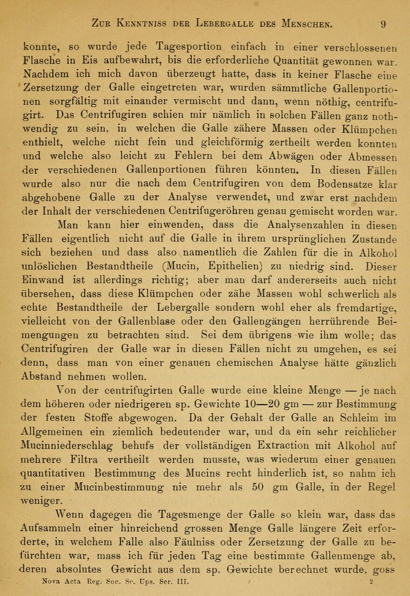 konnte, so wurde jede Tagesportion einfach in einer verschlossenen Flasche in Eis aufbewahrt, bis die erforderliche Quantität gewonnen war. Nachdem ich mich davon überzeugt hatte, dasis in keiner Flasche eine Zersetzung der Galle eingetreten war, wurden sämmtliche Gallenportio- nen sorgfältig mit einander vermischt und dann, wenn nöthig, centrifu- girt. Das Centrifugiren schien mir nämlich in solchen Fällen ganz noth- wendig zu sein, in welchen die Galle zähere Massen oder Klümpchen enthielt, welche nicht fein und gleichförmig zertheilt werden konnten und welche also leicht zu Fehlern bei dem Abwägen oder Abmessen der verschiedenen Gallenportionen führen könnten. In diesen Fällen wurde also nur die nach dem Centrifugiren von dem Bodensatze klar abgehobene Galle zu der Analyse verwendet, und zwar erst nachdem der Inhalt der verschiedenen Centrifugeröhren genau gemischt worden war. Man kann hier einwenden, dass die Analysenzahlen in diesen Fällen eigentlich nicht auf die Galle in ihrem ursprünglichen Zustande sich beziehen und dass also namentlich die Zahlen für die in Alkohol unlöslichen Bestandtheile (Mucin, Epithelien) zu niedrig sind. Dieser Einwand ist allerdings richtig; aber man darf andererseits auch nicht übersehen, dass diese Klümpchen oder zähe Massen wohl schwerlich als echte Bestandtheile der Lebergalle sondern wohl eher als fremdartige, vielleicht von der Gallenblase oder den Gallengängen herrührende Bei- mengungen zu betrachten sind. Sei dem übrigens wie ihm wolle; das Centrifugiren der Galle war in diesen Fällen nicht zu umgehen, es sei denn, dass man von einer genauen chemischen Analyse hätte gänzlich Abstand nehmen wollen. Von der centrifugirten Galle wurde eine kleine Menge — je nach dem höheren oder niedrigeren sp. Gewichte 10—20 gm — zur Bestimmung der festen Stoffe abgewogen. Da der Gehalt der Galle an Schleim im Allgemeinen ein ziemlich bedeutender war, und da ein sehr reichlicher Mucinniederschlag behufs der vollständigen Extraction mit Alkohol auf mehrere Filtra vertheilt werden musste, was wiederum einer genauen quantitativen Bestimmung des Mucins recht hinderlich ist, so nahm ich 7.U einer Mucinbestimmung nie mehr als 50 gm Galle, in der Regel weniger. Wenn dagegen die Tagesmenge der Galle so klein war, dass das Aufsammeln einer hinreichend grossen Menge Galle längere Zeit erfor- derte, in welchem Falle also Fäulniss oder Zersetzung der Galle zu be- fürchten war, mass ich für jeden Tag eine bestimmte Gallenmenge ab, deren absolutes Gewicht aus dem sp. Gewichte berechnet wurde, goss Nova Acta Reg.- Soc. Sc. ups. Ser. III. 2