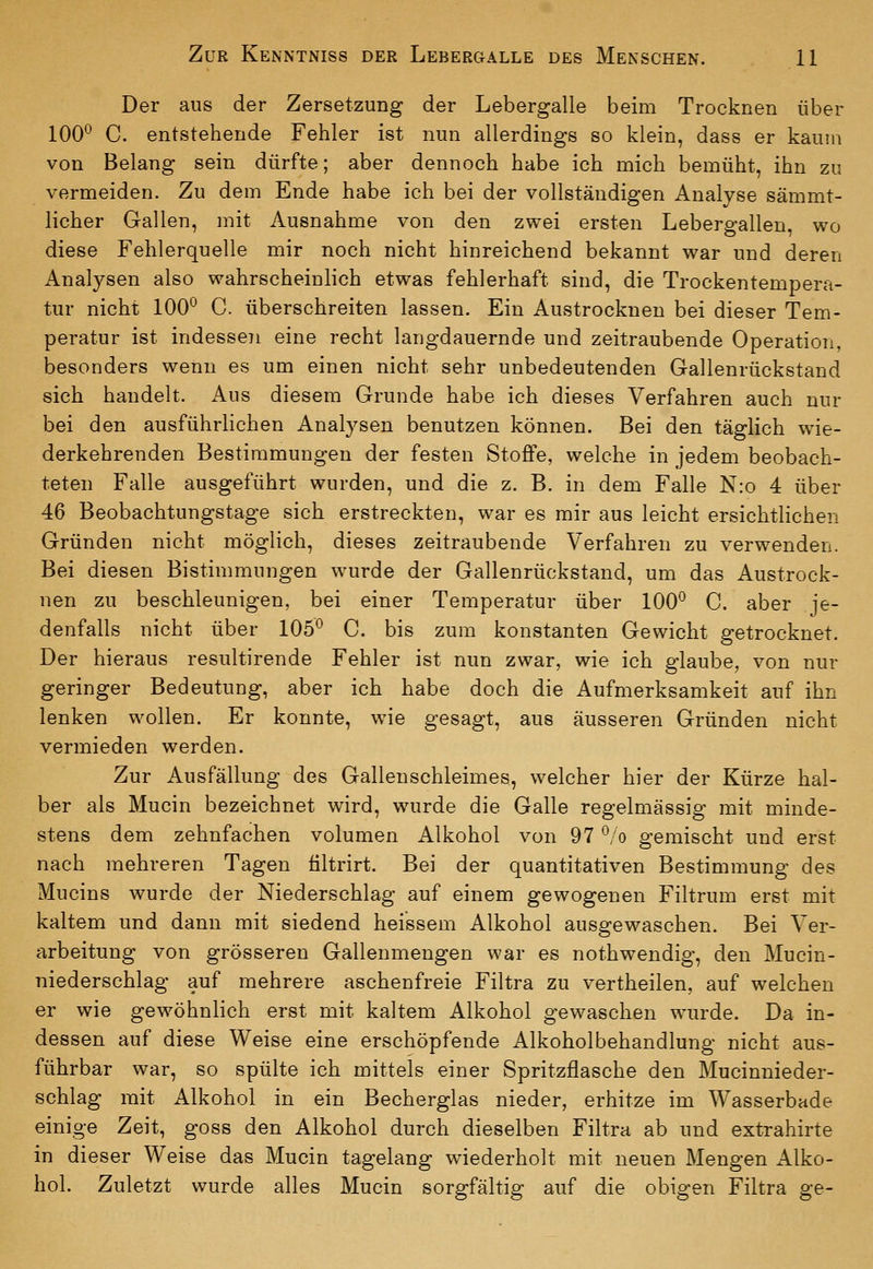 Der aus der Zersetzung der Lebergalle beim Trocknen über 100^ C. entstehende Fehler ist nun allerdings so klein, dass er kaum von Belang sein dürfte; aber dennoch habe ich mich bemüht, ihn zu vermeiden. Zu dem Ende habe ich bei der vollständigen Analyse sämmt- licher Gallen, mit Ausnahme von den zwei ersten Lebergallen, wo diese Fehlerquelle mir noch nicht hinreichend bekannt war und deren Analysen also wahrscheinlich etwas fehlerhaft sind, die Trockentempera- tur nicht 100^ C. überschreiten lassen. Ein Austrocknen bei dieser Tem- peratur ist indessen eine recht langdauernde und zeitraubende Operation, besonders wenn es um einen nicht sehr unbedeutenden Gallenrückstand sich handelt. Aus diesem Grunde habe ich dieses Verfahren auch nur bei den ausführlichen Analysen benutzen können. Bei den täglich wie- derkehrenden Bestimmungen der festen StoflPe, welche in jedem beobach- teten Falle ausgeführt wurden, und die z. B. in dem Falle N:o 4 über 46 Beobachtungstage sich erstreckten, war es mir aus leicht ersichtlichen Gründen nicht möglich, dieses zeitraubende Verfahren zu verwenden. Bei diesen Bistimmungen wurde der Gallenrückstand, um das Austrock- nen zu beschleunigen, bei einer Temperatur über 100*^ C. aber je- denfalls nicht über 105*^ C. bis zum konstanten Gewicht getrocknet. Der hieraus resultirende Fehler ist nun zwar, wie ich glaube, von nur geringer Bedeutung, aber ich habe doch die Aufmerksamkeit auf ihn lenken wollen. Er konnte, wie gesagt, aus äusseren Gründen nicht vermieden werden. Zur Ausfällung des Gallenschleimes, welcher hier der Kürze hal- ber als Mucin bezeichnet wird, wurde die Galle regelmässig mit minde- stens dem zehnfachen volumen Alkohol von 97 *^/o gemischt und erst nach mehreren Tagen filtrirt. Bei der quantitativen Bestimmung des Mucins wurde der Niederschlag auf einem gewogenen Filtrum erst mit kaltem und dann mit siedend heissem Alkohol ausgewaschen. Bei Ver- arbeitung von grösseren Gallenmengen war es nothwendig, den Mucin- niederschlag auf mehrere aschenfreie Filtra zu vertheilen, auf welchen er wie gewöhnlich erst mit kaltem Alkohol gewaschen wurde. Da in- dessen auf diese Weise eine erschöpfende Alkoholbehandlung nicht aus- führbar war, so spülte ich mittels einer Spritzflasche den Mucinnieder- schlag mit Alkohol in ein Becherglas nieder, erhitze im Wasserbade einige Zeit, goss den Alkohol durch dieselben Filtra ab und extrahirte in dieser Weise das Mucin tagelang wiederholt mit neuen Mengen Alko- hol. Zuletzt wurde alles Mucin sorgfältig auf die obigen Filtra ge-