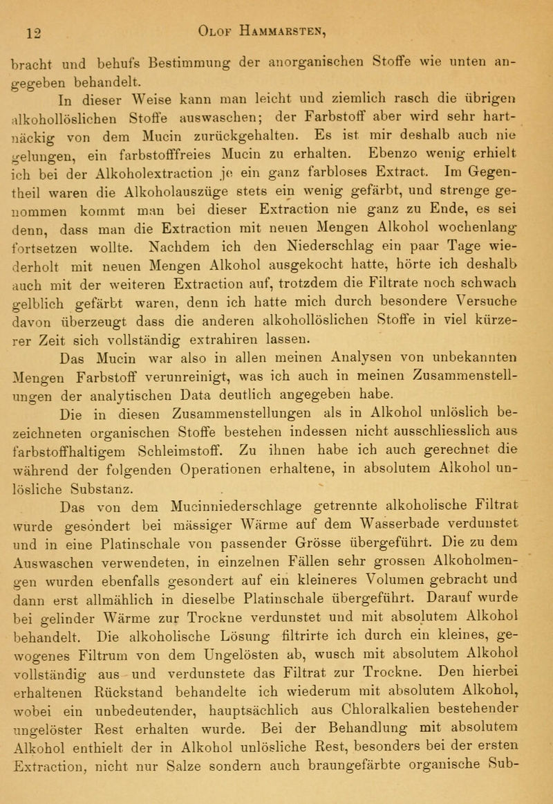 bracht und behufs Bestimmung der anorganischen Stoffe wie unten an- gegeben behandelt. In dieser Weise kann man leicht und ziemlich rasch die übrigen alkohollöslichen Stoffe auswaschen; der Farbstoff aber wird sehr hart- näckig von dem Mucin zurückgehalten. Es ist mir doshalb auch nie gelungen, ein farbstofffreies Mucin zu erhalten. Ebenzo wenig erhielt ich bei der Alkoholextraction je ein ganz farbloses Extract. Im Gegen- theil waren die Alkoholauszüge stets ein wenig gefärbt, und strenge ge- nommen kommt man bei dieser Extraction nie ganz zu Ende, es sei denn, dass man die Extraction mit neuen Mengen Alkohol wochenlang fortsetzen wollte. Nachdem ich den Niederschlag ein paar Tage wie- derholt mit neuen Mengen Alkohol ausgekocht hatte, hörte ich deshalb auch mit der weiteren Extraction auf, trotzdem die Filtrate noch schwach o-elblich o-efärbt waren, denn ich hatte mich durch besondere Versuche davon überzeugt dass die anderen alkohollöslichen Stoffe in viel kürze- rer Zeit sich vollständig extrahiren lassen. Das Mucin war also in allen meinen Analysen von unbekannten Mengen Farbstoff verunreinigt, was ich auch in meinen Zusammenstell- ungen der analytischen Data deutlich angegeben habe. Die in diesen Zusammenstellungen als in Alkohol unlöslich be- zeichneten organischen Stoffe bestehen indessen nicht ausschliesslich aus farbstoffhaltigem Schleimstoff. Zu ihnen habe ich auch gerechnet die während der folgenden Operationen erhaltene, in absolutem Alkohol un- lösliche Substanz. Das von dem Mucinniederschlage getrennte alkoholische Filtrat wurde gesondert bei massiger Wärme auf dem Wasserbade verdunstet und in eine Platinschale von passender Grösse übergeführt. Die zu dem Auswaschen verwendeten, in einzelnen Fällen sehr grossen Alkoholmen- gen wurden ebenfalls gesondert auf ein kleineres Volumen gebracht und dann erst allmählich in dieselbe Platinschale übergeführt. Darauf wurde bei gelinder Wärme zur Trockne verdunstet und mit absolutem Alkohol behandelt. Die alkoholische Lösung filtrirte ich durch ein kleines, ge- wogenes Filtrum von dem Ungelösten ab, wusch mit absolutem Alkohol vollständig aus und verdunstete das Filtrat zur Trockne. Den hierbei erhaltenen Rückstand behandelte ich wiederum mit absolutem Alkohol, wobei ein unbedeutender, hauptsächlich aus Chloralkalien bestehender ungelöster Rest erhalten wurde. Bei der Behandlung mit absolutem Alkohol enthielt der in Alkohol unlösliche Rest, besonders bei der ersten Extraction, nicht nur Salze sondern auch braungefärbte organische Sub-