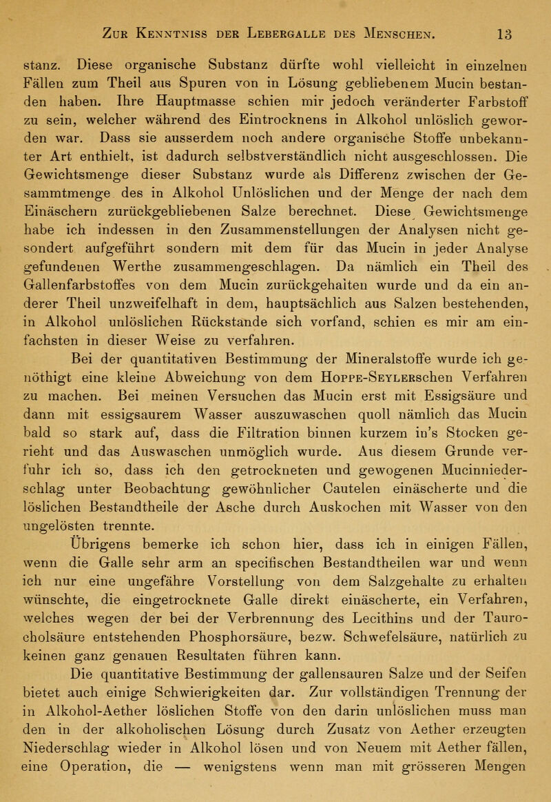stanz. Diese organische Substanz dürfte wohl vielleicht in einzelnen Fällen zum Theil aus Spuren von in Lösung gebliebenem Mucin bestan- den haben. Ihre Hauptmasse schien mir jedoch veränderter Farbstoff zu sein, welcher während des Eintrocknens in Alkohol unlöslich gewor- den war. Dass sie ausserdem noch andere organische Stoffe unbekann- ter Art enthielt, ist dadurch selbstverständlich nicht ausgeschlossen. Die Gewichtsmenge dieser Substanz wurde als Differenz zwischen der Ge- sammtmenge des in Alkohol Unlöslichen und der Menge der nach dem Einäschern zurückgebliebenen Salze berechnet. Diese Gewichtsmenge habe ich indessen in den Zusammenstellungen der Analysen nicht ge- sondert aufgeführt sondern mit dem für das Mucin in jeder Analyse gefundenen Werthe zusammengeschlagen. Da nämlich ein Theil des Gallenfarbstoffes von dem Mucin zurückgehalten wurde und da ein an- derer Theil unzweifelhaft in dem, hauptsächlich aus Salzen bestehenden, in Alkohol unlöslichen Rückstande sich vorfand, schien es mir am ein- fachsten in dieser Weise zu verfahren. Bei der quantitativen Bestimmung der Mineralstoffe wurde ich ge- nöthigt eine kleine Abweichung von dem HoppE-SEYLERschen Verfahren zu machen. Bei meinen Versuchen das Mucin erst mit Essigsäure und dann mit essigsaurem Wasser auszuwaschen quoll nämlich das Mucin bald so stark auf, dass die Filtration binnen kurzem in's Stocken ge- rieht und das Auswaschen unmöglich wurde. Aus diesem Grunde ver- fuhr ich so, dass ich den getrockneten und gewogenen Mucinnieder- schlag unter Beobachtung gewöhnlicher Cautelen einäscherte und die löslichen Bestandtheile der Asche durch Auskochen mit Wasser von den ungelösten trennte. übrigens bemerke ich schon hier, dass ich in einigen Fällen, wenn die Galle sehr arm an specifischen Bestandtheilen war und wenn ich nur eine ungefähre Vorstellung von dem Salzgehalte zu erhalten wünschte, die eingetrocknete Galle direkt einäscherte, ein Verfahren, welches wegen der bei der Verbrennung des Lecithins und der Tauro- cholsäure entstehenden Phosphorsäure, bezw. Schwefelsäure, natürlich zu keinen ganz genauen Resultaten führen kann. Die quantitative Bestimmung der gallensauren Salze und der Seifen bietet auch einige Schwierigkeiten dar. Zur vollständigen Trennung der in Alkohol-Aether löslichen Stoffe von den darin unlöslichen muss man den in der alkoholischen Lösung durch Zusatz von Aether erzeugten Niederschlag wieder in Alkohol lösen und von Neuem mit Aether fällen, eine Operation, die — wenigstens wenn man mit grösseren Mengen