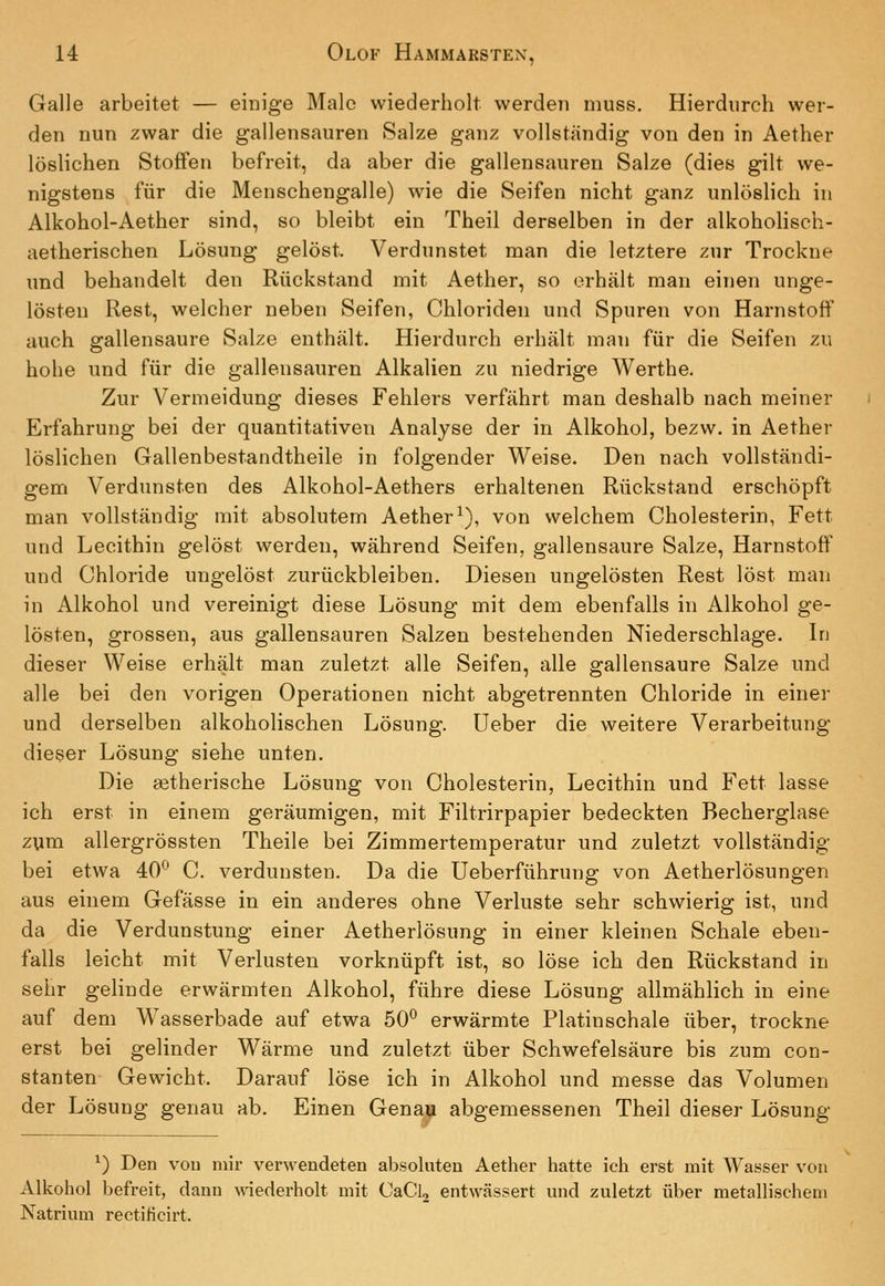 Galle arbeitet — einige Male wiederholt werden muss. Hierdurch wer- den nun zwar die gallensauren Salze ganz vollständig von den in Aether löslichen Stoffen befreit, da aber die gallensauren Salze (dies gilt we- nigstens für die Menschengalle) wie die Seifen nicht ganz unlöslich in Alkohol-Aether sind, so bleibt ein Theil derselben in der alkoholisch- aetherischen Lösung gelöst. Verdunstet man die letztere zur Trockne und behandelt den Rückstand mit Aether, so (Erhält man einen unge- lösten Rest, welcher neben Seifen, Chloriden und Spuren von Harnstoff auch gallensaure Salze enthält. Hierdurch erhält man für die Seifen zu hohe und für die gallensauren Alkalien zu niedrige Werthe. Zur Vermeidung dieses Fehlers verfährt man deshalb nach meiner Erfahrung bei der quantitativen Analyse der in Alkohol, bezw. in Aether löslichen Gallenbestandtheile in folgender Weise. Den nach vollständi- gem Verdunsten des Alkohol-Aethers erhaltenen Rückstand erschöpft man vollständig mit absolutem Aether^), von welchem Cholesterin, Fett und Lecithin gelöst werden, während Seifen, gallensaure Salze, Harnstoff und Chloride ungelöst zurückbleiben. Diesen ungelösten Rest löst man in Alkohol und vereinigt diese Lösung mit dem ebenfalls in Alkohol ge- lösten, grossen, aus gallensauren Salzen bestehenden Niederschlage. In dieser Weise erhält man zuletzt alle Seifen, alle gallensaure Salze und alle bei den vorigen Operationen nicht abgetrennten Chloride in einer und derselben alkoholischen Lösung. Ueber die weitere Verarbeitung dieser Lösung siehe unten. Die a^therische Lösung von Cholesterin, Lecithin und Fett lasse ich erst in einem geräumigen, mit Filtrirpapier bedeckten Becherglase zum allergrössten Theile bei Zimmertemperatur und zuletzt vollständig bei etwa 40^ C. verdunsten. Da die Ueberführung von Aetherlösungen aus einem Gefässe in ein anderes ohne Verluste sehr schwierig ist, und da die Verdunstung einer Aetherlösung in einer kleinen Schale eben- falls leicht mit Verlusten vorknüpft ist, so löse ich den Rückstand in sehr gelinde erwärmten Alkohol, führe diese Lösung allmählich in eine auf dem Wasserbade auf etwa 50^ erwärmte Platinschale über, trockne erst bei gelinder Wärme und zuletzt über Schwefelsäure bis zum con- stanten Gewicht. Darauf löse ich in Alkohol und messe das Volumen der Lösung genau ab. Einen Genay abgemessenen Theil dieser Lösung ^) Den vou mir verwendeten absoluten Aether hatte ich erst mit Wasser von Alkohol befreit, dann wiederholt mit CaClj entwässert und zuletzt über metallischem Natrium rectificirt.