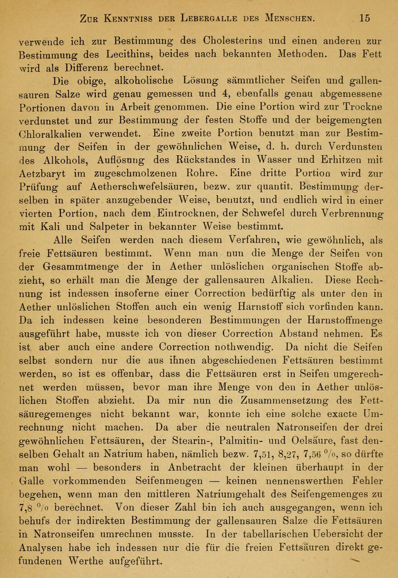 verwende ich zur Bestimmung des Cholesterins und einen anderen zur Bestimmung des Lecithins, beides nach bekannten Methoden. Das Fett wird als Differenz berechnet. Die obige, alkoholische Lösung sämmtlicher Seifen und gallen- sauren Salze wird genau gemessen und 4, ebenfalls genau abgemessene Portionen das^on in Arbeit genommen. Die eine Portion wird zur Trockne verdunstet und zur Bestimmung der festen Stoffe und der beigemengten Chloralkalien verwendet. Eine zweite Portion benutzt man zur Bestim- mung der Seifen in der gewöhnlichen Weise, d. h. durch Verdunsten des Alkohols, Auflösung des Rückstandes in Wasser und Erhitzen mit Aetzbaryt im zugeschmolzenen Rohre. Eine dritte Portion wird zur Prüfung auf Aetherschwefelsäuren, bezw. zur quantit, Bestimmung der- selben in später anzugebender Weise, benutzt, und endlich wird in einer vierten Portion, nach dem Eintrocknen, der Schwefel durch Verbrennung mit Kali und Salpeter in bekannter Weise bestimmt. Alle Seifen werden nach diesem Verfahren, wie gewöhnlich, als freie Fettsäuren bestimmt. Wenn man nun die Menge der Seifen von der Gesammtmenge der in Aether unlöslichen organischen Stoffe ab- zieht, so erhält man die Menge der gallensauren Alkalien. Diese Rech- nung ist indessen insoferne einer Correction bedürftig als unter den in Aether unlöslichen Stoffen auch ein wenig Harnstoff sich vorfinden kann. Da ich indessen keine besonderen Bestimmungen der Harnstoffmenge ausgeführt habe, musste ich von dieser Correction Abstand nehmen. Es ist aber auch eine andere Correction nothwendig. Da nicht die Seifen selbst sondern nur die aus ihnen abgeschiedenen Fettsäuren bestimmt werden, so ist es offenbar, dass die Fettsäuren erst in Seifen umgerech- net werden müssen, bevor man ihre Menge von den in Aether unlös- lichen Stoffen abzieht. Da mir nun die Zusammensetzung des Fett- säuregemenges nicht bekannt war, konnte ich eine solche exacte Um- rechnung nicht machen. Da aber die neutralen Natronseifen der drei gewöhnlichen Fettsäuren, der Stearin-, Palmitin- und Oelsaure, fast den- selben Gehalt an Natrium haben, nämlich bezw. 7,51, 8,27, 7,56 ^Iq, so dürfte man wohl — besonders in Anbetracht der kleinen überhaupt in der Galle vorkommenden Seifenmengen — keinen nennenswerthen Fehler begehen, wenn man den mittleren Natriumgehalt des Seifengemenges zu 7,8^/0 berechnet. Von dieser Zahl bin ich auch ausgegangen, wenn ich behufs der indirekten Bestimmung der gallensauren Salze die Fettsäuren in Natronseifen umrechnen musste. In der tabellarischen üebersicht der Analysen habe ich indessen nur die für die freien Fettsäuren direkt ge- fundenen Werthe aufgeführt. **-