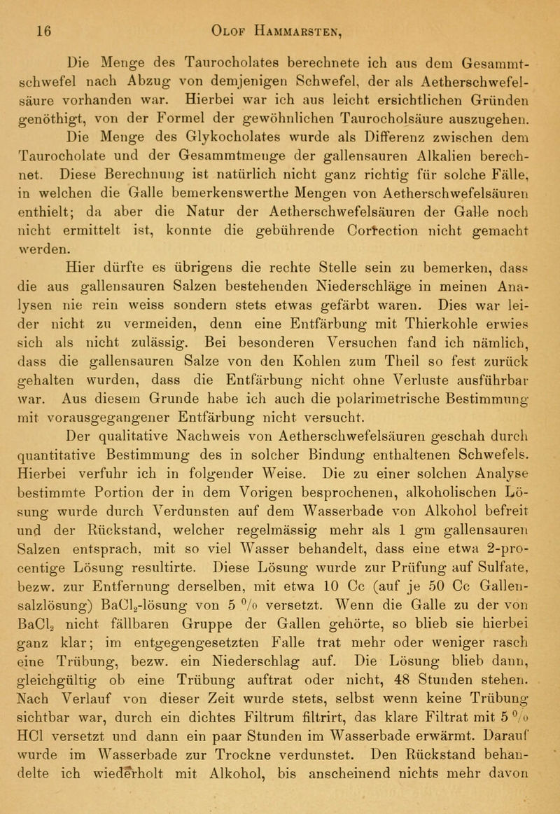 Die Menge des Tanrocholates berechnete ich aus dem Gesammt- schvvefel nach Abzug von demjenigen Schwefel, der als Aetherschwefel- säure vorhanden war. Hierbei war ich aus leicht ersichtlichen Gründen genöthigt, von der Formel der gewöhnlichen Taurocholsäure auszugehen. Die Menge des Glykocholates wurde als Differenz zwischen dem Taurocholate und der Gesammtmenge der gallensauren Alkalien berech- net. Diese Berechnung ist natürlich nicht ganz richtig für solche Fälle, in welchen die Galle bemerkenswerthe Mengen von Aetherschwefelsäuren enthielt; da aber die Natur der Aetherschwefelsäuren der Galle noch nicht ermittelt ist, konnte die gebührende Cortection nicht gemacht werden. Hier dürfte es übrigens die rechte Stelle sein zu bemerken, dass die aus gallensauren Salzen bestehenden Niederschläge in meinen Ana- lysen nie rein weiss sondern stets etwas gefärbt waren. Dies war lei- der nicht zu vermeiden, denn eine Entfärbung mit Thierkohle erwies sich als nicht zulässig. Bei besonderen Versuchen fand ich nämlich, dass die gallensauren Salze von den Kohlen zum Theil so fest zurück gehalten wurden, dass die Entfärbung nicht ohne Verluste ausführbar war. Aus diesem Grunde habe ich auch die polarimetrische Bestimmung mit vorausgegangener Entfärbung nicht versucht. Der qualitative Nachweis von Aetherschwefelsäuren geschah durch quantitative Bestimmung des in solcher Bindung enthaltenen Schwefels. Hierbei verfuhr ich in folgender Weise. Die zu einer solchen Analyse bestimmte Portion der in dem Vorigen besprochenen, alkoholischen Lö- sung wurde durch Verdunsten auf dem Wasserbade von Alkohol befreit und der Rückstand, welcher regelmässig mehr als 1 gm gallensauren Salzen entsprach, mit so viel Wasser behandelt, dass eine etwa 2-pro- centige Lösung resultirte. Diese Lösung wurde zur Prüfung auf Sulfate, bezw. zur Entfernung derselben, mit etwa 10 Cc (auf je 50 Cc Gallen- salzlösung) BaClg-lösung von 5 *^/o versetzt. Wenn die Galle zu der von BaCla nicht fällbaren Gruppe der Gallen gehörte, so blieb sie hierbei ganz klar; im entgegengesetzten Falle trat mehr oder weniger rasch eine Trübung, bezw. ein Niederschlag auf. Die Lösung blieb dann, gleichgültig ob eine Trübung auftrat oder nicht, 48 Stunden stehen. Nach Verlauf von dieser Zeit wurde stets, selbst wenn keine Trübung- sichtbar war, durch ein dichtes Filtrum filtrirt, das klare Filtrat mit 5 ^/o HCl versetzt und dann ein paar Stunden im Wasserbade erwärmt. Darauf wurde im Wasserbade zur Trockne verdunstet. Den Rückstand behan- delte ich wiederholt mit Alkohol, bis anscheinend nichts mehr davon
