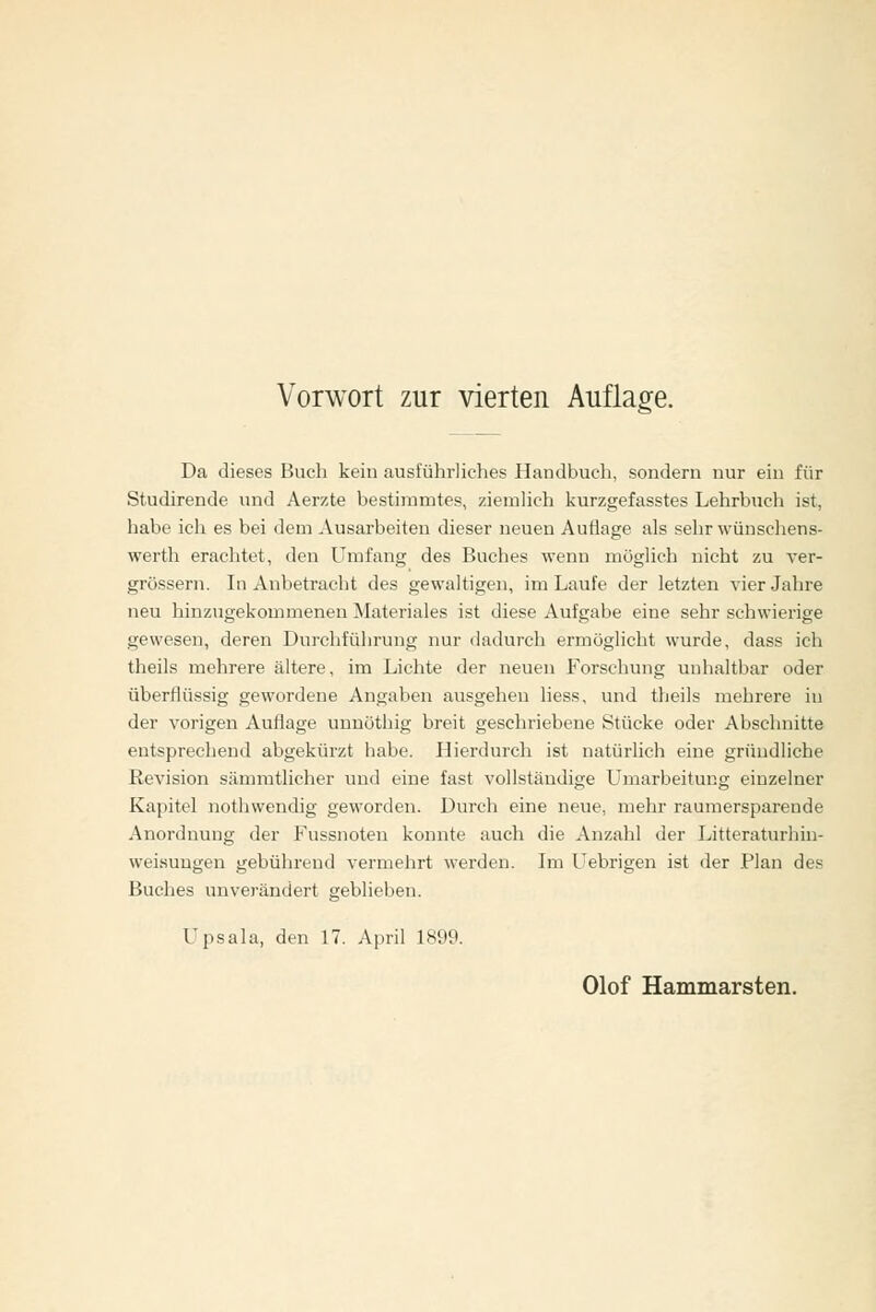 Da dieses Buch kein ausführliches Handbuch, sondern nur ein für Studirende und Aerzte bestimmtes, ziemlich kurzgefasstes Lehrbuch ist, habe ich es bei dem Ausarbeiten dieser neuen Auflage als sehr wünschens- werth erachtet, den Umfang des Buches wenn möglich nicht zu ver- grössern. In Anbetracht des gewaltigen, im Laufe der letzten vier Jahre neu hinzugekommenen Materiales ist diese Aufgabe eine sehr schwierige gewesen, deren Durchführung nur dadurch ermöglicht wurde, dass ich theils mehrere ältere, im Lichte der neuen Forschung unhaltbar oder überflüssig gewordene Angaben ausgehen liess, und theils mehrere in der vorigen Auflage uuuöthig breit geschriebene Stücke oder Abschnitte entsprechend abgekürzt habe. Hierdurch ist natürlich eine gründliche Revision sämmtlicher und eine fast vollständige Umarbeitung einzelner Kapitel nothwendig geworden. Durch eine neue, mehr rauraersparende Anordnung der Fussnoteu konnte auch die Anzahl der Litteraturhin- weisuugen gebührend vermehrt werden. Im Uebrigen ist der .Plan des Buches unverändert geblieben. Upsala, den 17. April 1899.