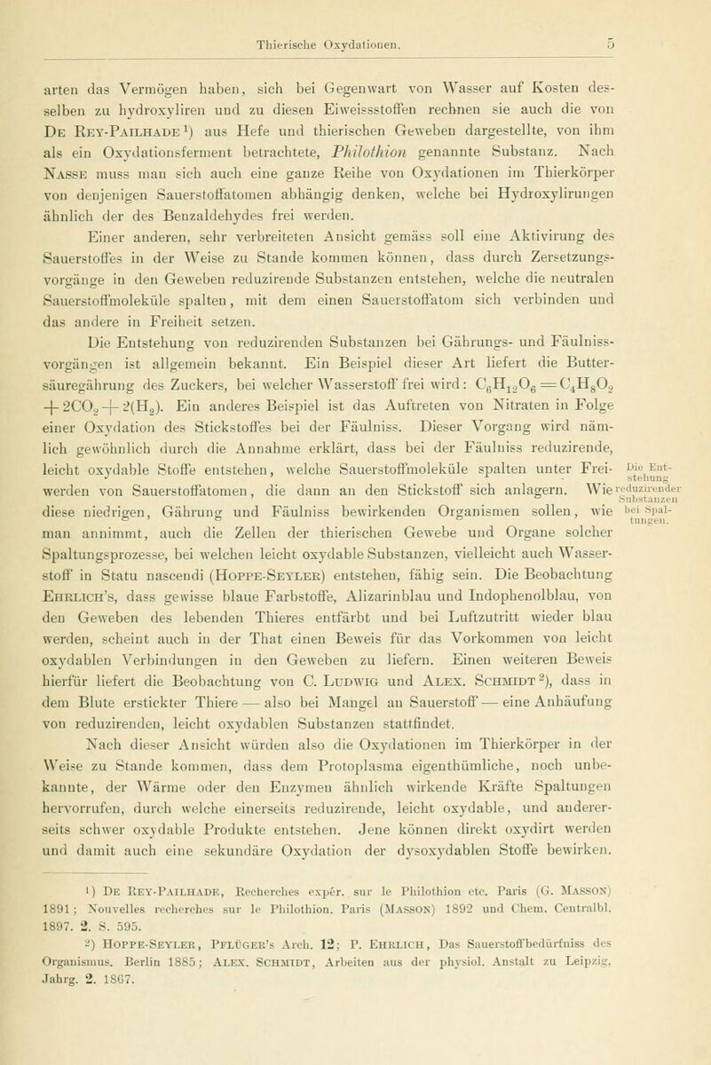 arten das Vermögen haben, sich bei Gegenwart von Wasser auf Kosten des- selben zu hydroxyliren und zu diesen Eiweissstoffen rechnen sie auch die von De Rey-Pailhade *) aus Hefe und thierischen Geweben dargestellte, von ihm als ein Osydationsferment betrachtete, PJiUothion genannte Substanz. Nach Nasse muss man sich auch eine ganze Reihe von Oxydationen im Thierkörper von denjenigen Sauerstoffatomen abhängig denken, welche bei Hydroxylirungen ähnlich der des Benzaldehydes frei werden. Einer anderen, sehr verbreiteten Ansicht gemäss soll eine Aktivirung des Sauerstoffes in der Weise zu Stande kommen können, dass durch Zersetzungs- vorgänge in den Geweben reduzireude Substanzen entstehen, welche die neutralen Sauerstoffmoleküle spalten, mit dem einen Sauerstoffatom sich verbinden und das andere in Freiheit setzen. Die Entstehung von reduzirenden Substanzen bei Gährungs- und Fäulniss- vorgängen ist allgemein bekannt. Ein Beispiel dieser Art liefert die Butter- säuregährung des Zuckers, bei welcher Wasserstoff frei wird: CgHjgOg ^C^HgO, -j-2COä-[-^(H2). Ein anderes Beispiel ist das Auftreten von Nitraten in Folge einer Oxydation des Stickstoffes bei der Fäulniss. Dieser Vorgang wird näm- lich gewöhnlich durch die Annahme erklärt, dass bei der Fäulniss reduzirende, leicht oxvdable Stoffe entstehen, welche Sauerstoffmoleküle spalten unter Frei- Die Ent- •^ ' *■ • ^ stehung werden von Sauerstoffatomen, die dann an den Stickstoffsich anlagern. Wie'■■''«ziiender ' _ ° _ Substanzen diese niedrigen, Gährung und Fäulniss bewirkenden Organismen sollen, wie bei spai- » '  ° tungen. man annimmt, auch die Zellen der thierischen Gewebe und Organe solcher Spaltungsprozesse, bei welchen leicht oxydable Substanzen, vielleicht auch Wasser- stoff in Statu nascendi (Hopi'E-Seylek) entstehen, fähig sein. Die Beobachtung Ehelich's, dass gewisse blaue Farbstoffe, Alizarinblau und Indophenolblau, von den Geweben des lebenden Thieres entfärbt und bei Luftzutritt wieder blau werden, scheint auch in der That einen Beweis für das Vorkommen von leicht oxydablen Verbindungen in den Geweben zu liefern. Einen weitereu Beweis hierfür liefert die Beobachtung von C. Ludwig und Alex. Schmidt -), dass in dem Blute erstickter Thiere — also bei Mangel au Sauerstoff—eine Anhäufung von reduzirenden, leicht oxydablen Substanzen stattfindet. Nach dieser Ansicht würden also die Oxydationen im Thierkörper in der Weise zu Stande kommen, dass dem Protoplasma eigenthümliche, noch unbe- kannte, der Wärme oder den Enzymen ähnlich wirkende Kräfte Spaltungen hervorrufen, durch welche einerseits reduzirende, leicht oxydable, und anderer- seits schwer oxydable Produkte entstehen. Jene können direkt oxj'dirt werden und damit auch eine sekundäre Oxydation der dysoxydablen Stoffe bewirken. 1) De Rey-Pailhadk, Pvcehcrehes exper. sur le Philothion etc. Paris (G. Masson) 1891; Xouvelles rechcrehcs sur le Philothion. Paris (Masson) 1892 und Chem. Centralbl. 1897. 2. S. 595. -) Hoppe-Sevler, Pflijger's Arch. 12; P. Ehrlich, Das Sauerstoffbedürfniss des Organismus. Berlin 1885; Alex. Schmidt, Arbeiten aus der physiol. Anstalt zu Leipzig, Jahrg. 2. 18C7.