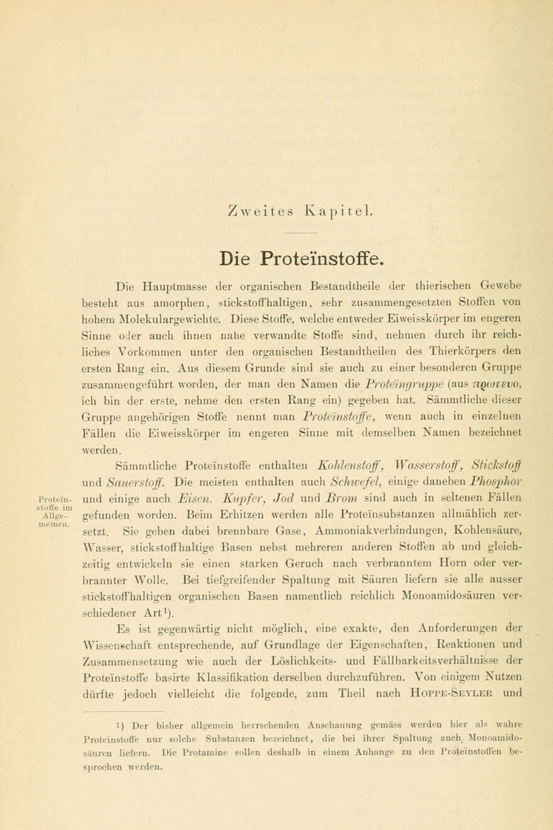 Zweites Kapitel. Die Protei'nstofiFe. Die Hauptmasse der organischen Bestandllieile der tliierischen Gewebe besteht aus amorphen, stickstoifhaltigen, sehr zusammengesetzten Stoffen von hohem Molekulargewichte. Diese Stoffe, welche entweder Eiweisskörper im engeren Sinne oder auch ihnen nahe verwandte Stoffe sind, nehmen durch ihr reich- liches Vorkommen unter den organischen Bestandtheilen des Thierkörpers den ersten Rang ein. Aus diesem Grunde sind sie auch zu einer besonderen Gruppe zusammengeführt worden, der man den Namen die Proteingruppe (aus ttqiotevo, ich bin der erste, nehme den ersten Rang ein) gegeben hat. Sämmtliche dieser Gruppe augehörigen Stoffe nennt man Froteinstoffe, wenn auch in einzelnen Fällen die Eiweisskörper im engeren Sinne mit demselben Namen bezeichnet werden. Sämmtliche Prote'instoffe enthalten Kohlenstoff, Wasserstoff^ Sticlcstoff und Sauerstoff. Die meisten enthalten auch ScJnvefel, einige daneben Phosphor Piotcin- und einige auch Eisen. Kupfer, Jod und Brom sind auch in seltenen Fällen AUge- gefunden worden. Beim Erhitzen werden alle Proteinsubstanzen allmählich zer- setzt. Sie geben dabei brennbare Gase, Ammoniakverbindungen, Kohlensäure, Wasser, stickstoffhaltige Basen nebst mehreren anderen Stoffen ab und gleich- zeitig entwickeln sie einen starken Geruch nach verbranntem Hörn oder ver- brannter Wolle. Bei tiefgreifender Spaltung mit Säuren liefern sie alle ausser stickstoffhaltigen organischen Basen namentlich reichlich Monoamidosäuren ver- schiedener Art'). Es ist gegenwärtig nicht möglich, eine exakte, den Anforderungen der Wissenschaft entsprechende, auf Grundlage der Eigenschaften, Reaktionen und Zusammensetzung wie auch der Löslichkeits- und Fällbarkeitsverhältnisse der Proteinstoffe basirte Klassifikation derselben durchzuführen. Von einigem Nutzen dürfte jedoch vielleicht die folgende, zum Theil nach Hoppe-Seyler und meinen. 1) Der bisher allgemein herrschenden Anschauung gemäss werden hier als wahre Proteinstoffe nur solche Substanzen bezeichnet, die bei ihrer Spaltung auch, Monoamido- säuren liefern. Die Protamine sollen deshalb in einem Anhange zu den Proteinstoffen be- sprochen werden.