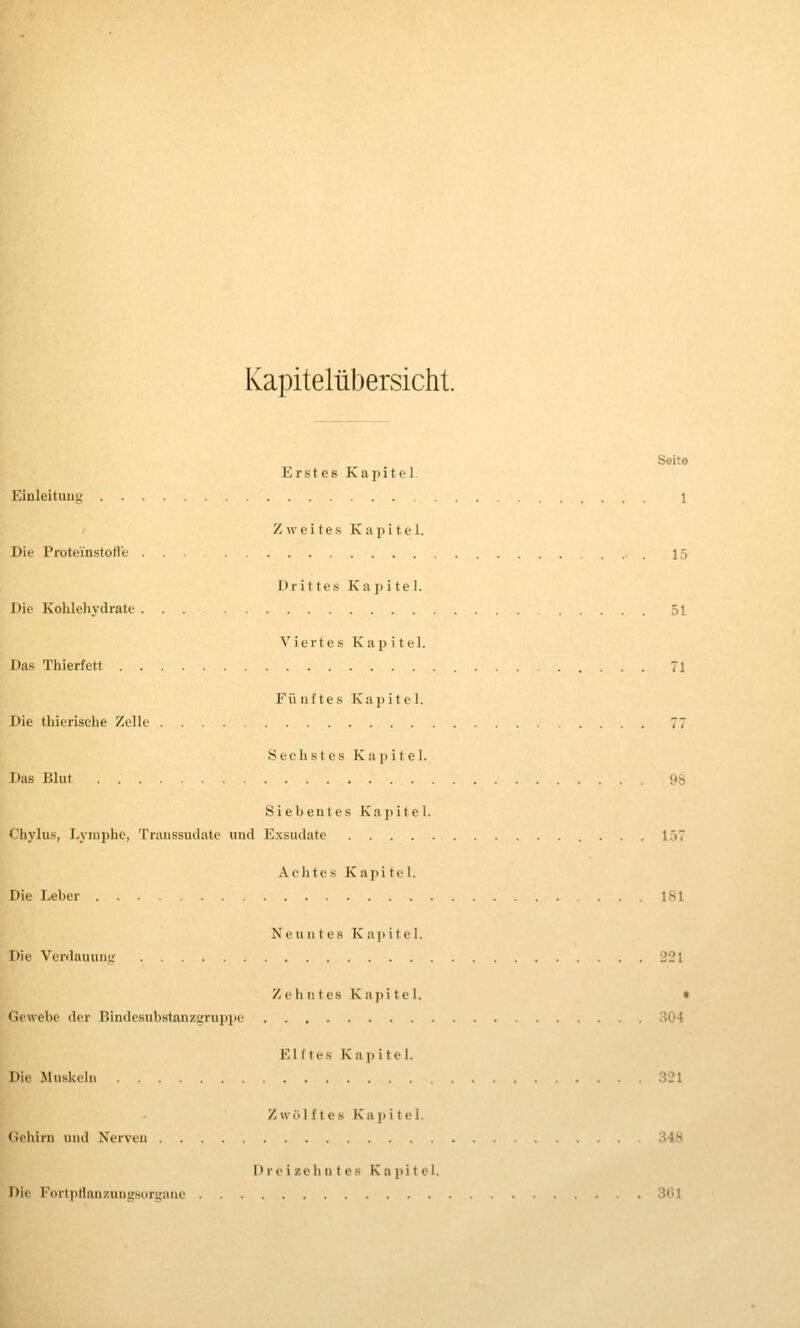 Kapitelübersicht. Seite Erstes Kapitel. Einleitung 1 ' Zweites Kapitel. Die Proteinstofl'e ... 15 Drittes Kapitel. Die Kohlehydrate ... 51 Viertes Kapitel. Das Thierfett 71 Fii uf tes Kapitel. Die thierische Zelle 77 Sechstes Kapitel. Das Blut 98 Siebentes Kapitel. Chylus, Lymphe, Transsudate und E.xsudate . . I.'i7 Achtes Kapi tel. Die Leber 181 Neuntes Kapitel. Die Verdauung 221 Z (' h n t e s K a {) i t c 1. » Gewebe der Bindesubstanzgruppe oÖ4 Eli tes Kapitel. Die Muskeln 321 Zw()l f t es Kapitel. Geliirn und Nerven ;>4> I) r «• i z e li n t e .'^ Kapitel. Di(^ l'^irtpHanzungsorgiuie . 301