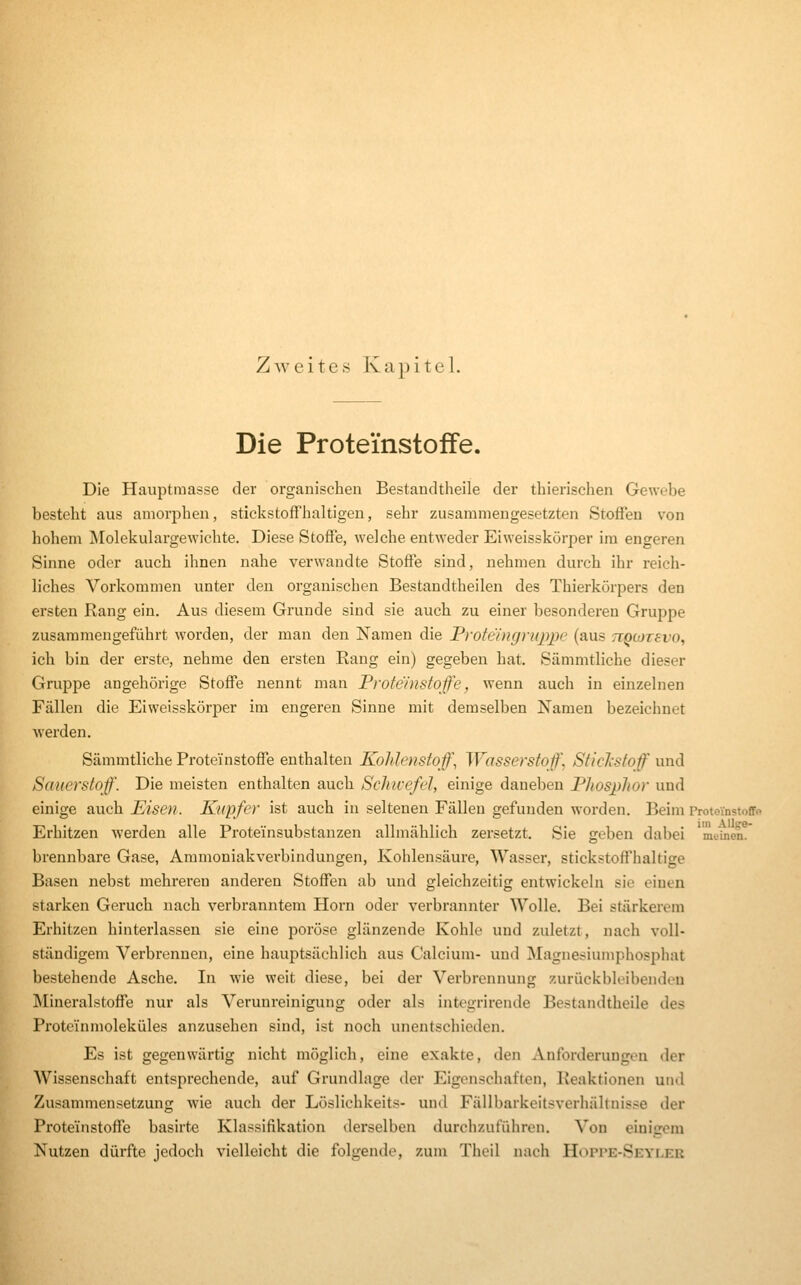 Zweites Kapitel. Die Proteinstoffe. Die Hauptmasse der organischen Bestandtheile der thierischen Gewebe besteht aus amorphen, stickstoffhaltigen, sehr zusammengesetzten Stofien von hohem Molekulargewichte. Diese Stoffe, welche entweder Eiweisskörper im engeren Sinne oder auch ihnen nahe verwandte Stoffe sind, nehmen durch ihr reich- liches Vorkommen unter den organischen Bestandtheilen des Thierkörpers den ersten Rang ein. Aus diesem Grunde sind sie auch zu einer Ijesonderen Gruppe zusammengeführt worden, der man den Namen die Protcingruppc (aus TiQOJTevo, ich bin der erste, nehme den ersten Rang ein) gegeben hat. Sämmtliche dieser Gruppe angehörige Stoffe nennt man Proteinstoffe, wenn auch in einzelnen Fällen die Eiweisskörper im engeren Sinne mit demselben Namen bezeichnet werden. Sämmtliche Proteinstoffe enthalten Koldenstoff\ Wasserstoffe SticJcstoff und Sauerstoff. Die meisten enthalten auch Schivefel, einige daneben Phosphor und einige auch Eisen. Kupfer ist auch in seltenen Fällen gefunden worden. Beim ProtevnstoCf« Erhitzen werden alle Proteinsubstanzen allmählich zersetzt. Sie geben dabei meinen, brennbare Gase, Ammoniak Verbindungen, Kohlensäure, Wasser, stickstoffhaltige Basen nebst mehreren anderen Stoffen ab und gleichzeitig entwickeln sie einen starken Geruch nach verbranntem Hörn oder verbrannter Wolle. Bei stärkerem Erhitzen hinterlassen sie eine poröse glänzende Kohle und zuletzt, nach voll- ständigem Verbrennen, eine hauptsächlich aus Calcium- und Magnesiumphosphat bestehende Asche. In wie weit diese, bei der Verbrennung zurückbleibendou Mineralstoffe nur als Verunreinigung oder als integrii-ende Bestandtheile des Proteinmoleküles anzusehen sind, ist noch unentschieden. Es ist gegenwärtig nicht möglich, eine exakte, den Anforderungen der Wissenschaft entsprechende, auf Grundlage der Eigenschaften, Reaktionen und Zusammensetzung wie auch der Löslichkeits- und Fällbarkeitsverhältnisse der Proteinstoffe basirte Kla^^sifikation derselben durchzuführen. Von einigem Nutzen dürfte jedoch vielleicht die folgende, zum Theil nach Hoppe-Seyler