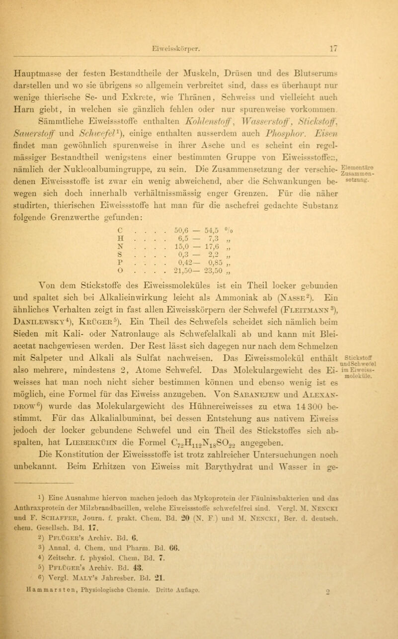 Hauptmasse der festen Bestandtheile der Muskeln, Drüsen und des Blutserums darstellen und wo sie übrigens so allgemein verbreitet sind, dass es überhaupt nur wenige thierische Se- und Exkrete, wie Thränen, Schweiss und vielleicht auch Harn giebt, in welchen sie gänzlich fehlen oder nur spurenweise vorkommen. Säramtliche EiweissstofFe enthalten Koldcnstoff, Wasserstoff, Stickstoffe Sauerstoff und Schivefel^), einige enthalten ausserdem auch Phosphor. Eisen findet man gewöhnlich spurenweise in ihrer Asche und es scheint ein regel- niässiger Bestandtheil wenigstens einer bestimmten Gruppe von EiweissstofTer., nämlich der Nukleoalbumingruppe, zu sein. Die Zusammensetzung der verschie- ZMa^*^ denen Eiweissstoffe ist zwar ein wenig abweichend, aber die Schwankungen be- «etzung. wegen sich doch innerhalb verhältnissmässig enger Grenzen. Für die näher studirten, thierischen Eiweissstoffe hat man für die aschefrei gedachte Substanz folgende Grenzwerthe gefunden: c . . . . 50,6 — 54,5 °,'( H . . 6,5 — 7,3 „ N . . . . 15,0 — 17,6 „ S . . . . 0,3 - 2,2 „ P . . . . 0,42— 0,85 „ 0 . . . . 21,50— 23,50 „ Von dem Stickstoffe des Eiweissmoleküles ist ein Theil locker gebunden und spaltet sich bei Alkalieinwirkung leicht als Ammoniak ab (Nasse-). Ein ähnliches Verhalten zeigt in fast allen Eiweisskörperu der Schwefel (Fleitmanx ^), Daxilewsky*), Krüger^). Ein Theil des Schwefels scheidet sich nämlich beim Sieden mit Kali- oder Natronlauge als Schwefelalkali ab und kann mit Blei- acetat nachgewiesen werden. Der Rest lässt sich dagegen nur nach dem Schmelzen mit Salpeter und Alkali als Sulfat nachweisen. Das Eiweissmolekül enthält Stickstoff UDiiSchwefel also mehrere, mindestens 2, Atome Schwefel. Das Molekulargewicht des Ei- imEiweiss- molekiile. weisses hat man noch nicht sicher bestimmen können und ebenso wenig ist es möglich, eine Formel für das Ei weiss anzugeben. Von Sabaxejew und Alexan- DROW*') wurde das Molekulargewicht des Hühnereiweisses zu etwa 14 300 be- stimmt. Für das Alkalialbuminat, bei dessen Entstehung aus nativera Eiweiss jedoch der locker gebundene Schwefel und ein Theil des Stickstoffes sich ab- spalten, hat LiEBERKÜiiN die Formel C^oHiigNigSCo angegeben. Die Konstitution der Eiweissstoffe ist trotz zahlreicher Untersuchungen noch unbekannt. Beim Erhitzen von Eiweiss mit Barvthvdrat und Wasser in ge- 1) Eine Ausnahme hiervon machen jedoch das Mykoprotein der Fäulnissbakterien und das Anthraxprotein der Milzbrandbacillen, welche Eiweissstoft'e schwefelfrei sind. Vergl. M. Xen'CKI und F. SCUAFFEK, Journ. f. prakt. Cheni. Bd. 20 (X. F.) und M. Xkn( ki, Rer. il. deutsch, ehem. Gesellsch. Bd. 17. 2) PflIjger's Archiv. Bd. 6. 3) Annal. d. Chera. und rharm. Bd. (i6. 4) Zeitschr. f. physiol. Cheui. Bd. 7. ö) Pflügek's Archiv. Bd. 43. G) Vergl. Maly's Jahresber. Bd. 21. Hammars ton, Physiologische Chemie. Dritte Auflago. o