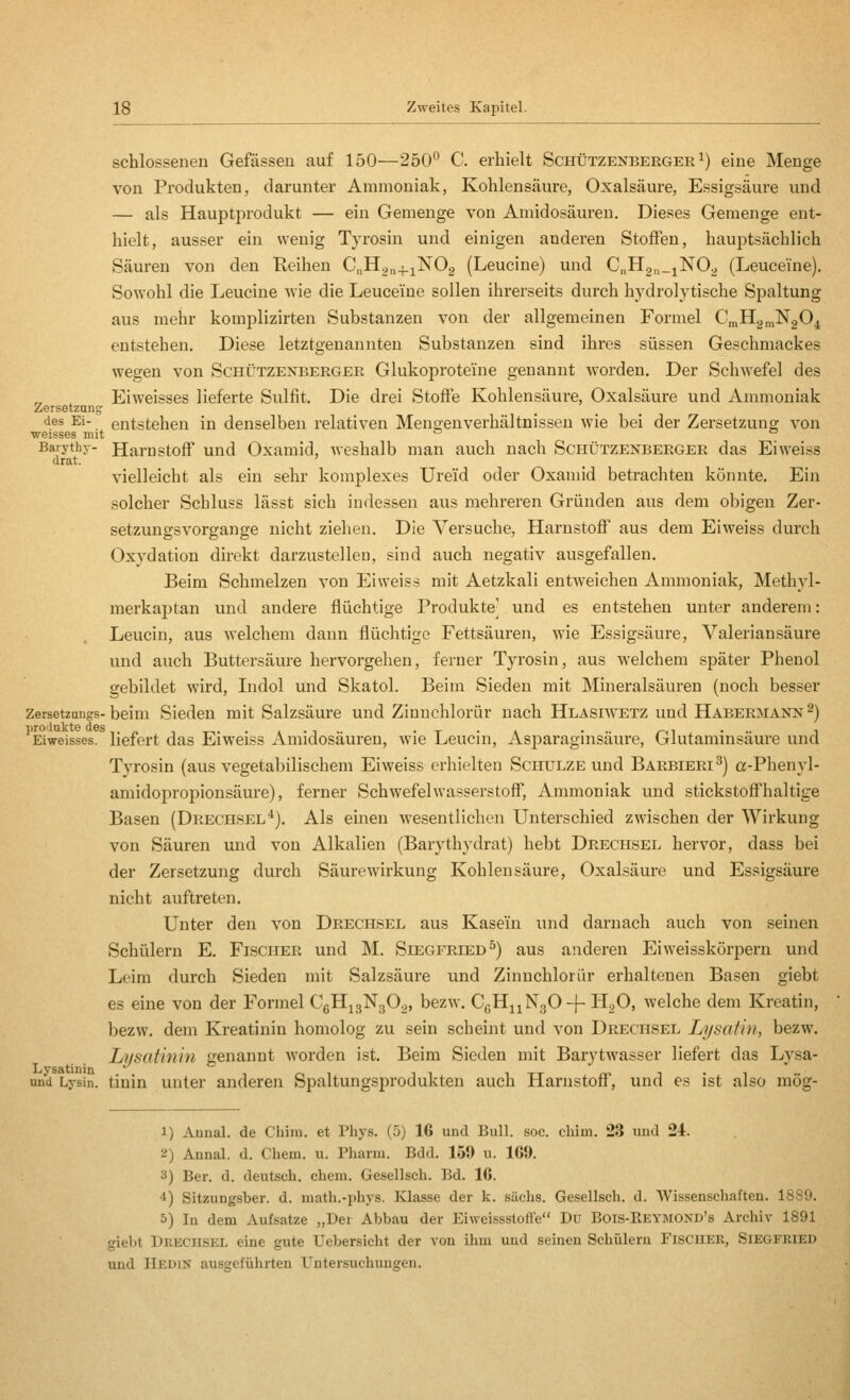 schlossenen Gefässeu auf 150—250*^ C. erhielt Schützenberger ^) eine Menge von Produkten, darunter Ammoniak, Kohlensäure, Oxalsäure, Essigsäure und — als Hauptprodukt — ein Gemenge von Amidosäuren. Dieses Geraenge ent- hielt, ausser ein wenig Tyrosin und einigen anderen Stoffen, hauptsächlich Säuren von den Reihen C„Hon+iN02 (Leucine) und CHgu.jNO^ (Leuceine). Sowohl die Leucine wie die Leuceine sollen ihrerseits durch hydrolytische Spaltung aus mehr komplizirten Substanzen von der allgemeinen Formel CmH^^NgO^ entstehen. Diese letztgenannten Substanzen sind ihres süssen Geschmackes wegen von Schützenberger Glukoproteine genannt worden. Der Schwefel des Eiweisses lieferte Sulfit. Die drei Stoffe Kohlensäure, Oxalsäure und Ammoniak entstehen in denselben relativen Mengenverhältnissen wie bei der Zersetzung von nit Zersetznns des Ei- weisses ini. Baiythy- Hamstoff uud Oxamid, weshalb man auch nach Schützenberger das Eiweiss drat. vielleicht als ein sehr komplexes Ureid oder Oxamid betrachten könnte. Ein solcher Schluss lässt sich indessen aus mehreren Gründen aus dem obigen Zer- setzungsvorgange nicht ziehen. Die Versuche, Harnstofi aus dem Eiweiss durch Oxydation direkt darzustellen, sind auch negativ ausgefallen. Beim Schmelzen von Eiweiss mit Aetzkali entweichen Ammoniak, Methyl- merkaptan und andere flüchtige Produkte und es entstehen unter anderem: Leucin, aus welchem dann flüchtige Fettsäuren, wie Essigsäure, Valeriansäure und auch Buttersäure hervorgehen, ferner Tyrosin, aus welchem später Phenol gebildet wird, Lidol und Skatol. Beim Sieden mit Mineralsäuren (noch besser Zersetzangs-beim Sieden mit Salzsäure und Zinnchlorür nach Hlasiwetz und Habermann 2) Eiweisses. liefert das Eiweiss Amidosäuren, Avie Leucin, Asparaginsäure, Glutaminsäure und Tyrosin (aus vegetabilischem Eiweiss erhielten Schulze und Barbieri ^) a-Phenyl- amidopropionsäure), ferner Schwefelwasserstoff, Ammoniak und stickstoffhaltige Basen (Deechsel*). Als einen wesentlichen Unterschied zwischen der Wirkung von Säuren und von Alkalien (Barythydrat) hebt Drechsel hervor, dass bei der Zersetzung durch Säurewirkung Kohlensäure, Oxalsäure und Essigsäure nicht auftreten. Unter den von Drechsel aus Kasein und darnach auch von seinen Schülern E. Fischer und M. Siegfried^) aus anderen Eiweisskörpern und Leim durch Sieden mit Salzsäure und Zinnchlorür erhaltenen Basen giebt es eine von der Formel CeHjgNgOg, bezw. CgH^iNgO-j- H^O, welche dem Kreatin, bezw. dem Kreatinin homolog zu sein scheint und von Drecpisel Lysatin, bezw. Lysutinin genannt worden ist. Beim Sieden mit Barytwasser liefert das Lysa- nnd Lysin. tinin Unter anderen Spaltungsprodukten auch Harnstoff, und es ist also raög- 1) Annal. de Chiiu. et Phys. (5) 16 und Bull. soc. chim. 23 uud 24. 2) Annal. d. Chem. u. Pharm. Bdd. 159 u. 1G9. 3) Ber. d. deutsch, ehern. Gesellsch. Bd. 16. 4) Sitzungsber. d. math.-phys. Klasse der k. sächs. Gesellsch. d. Wissenschaften. 1889. 5) In dem Aufsatze „Der Abbau der Eiweissstoffe Du Bois-Reymond's Archiv 1891 giebt Dkecusel eine gute Uebersicht der von ihm uud seinen Schülern Fischer, Siegfried uud Hedin ausgeführten Untersuchungen.