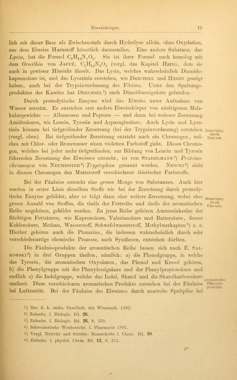 lieh mit dieser Base als Zwischenstufe durch Hydrolyse allein, ohne Oxydation, aus dem Eiweiss Harnstoff künstlich darzustellen. Eine andere Substanz, das Lysin, hat die Formel CgHj^NyO^. Sie ist ihrer Formel nach homolog mit dem Ornithin von Jaff£, CjHj^NgO^ (vergl. das Kapitel Harn), dem sie auch in gewisser Hinsicht ähnelt. Das Lysin, welches wahrscheinlich Diamido- kapronsäure ist, und das Lysatinin entstehen, wie Drechsel und Hedix gezeigt haben, auch bei der Trypsinverdauung des Fibrins. Unter den Spaltungs- produkten des Kaseins hat Drechsel^) auch Diamidoessigsäure gefunden. Durch proteolytische Enzyme wird das Eiweiss unter Aufnahme von AVasser zersetzt. Es entstehen erst andere Eiweisskörper von niedrigerem Mole- kulargewichte — Albumosen und Peptone — und dann bei weiterer Zersetzung Amidosäuren, wie Leucin, Tyrosiu und Asparaginsäure. Auch Lysiu und Lysa- tinin können bei tiefgreifender Zersetzung (bei der Trypsinverdauung) entstehen Zorsetzong (vergl. oben). Bei tiefgreifender Zersetzung entsteht auch ein Chromogen, wel- Enzyme, ches mit Chlor- oder Bromwasser einen violetten Farbstoff giebt. Dieses Chromo- gen, welches bei jeder mehr tiefgreifenden, zur Bildung von Leucin und Tyrosin führenden Zersetzung des Eiweisses entsteht, ist von Stadelmanx^) Proteino- cliromogcn von Neumeister^) Tnjptojilian genannt worden. Nencki*) sieht in diesem Chromogen den Mutterstoff verschiedener thierischer Farbstoffe. Bei der Fäulniss entsteht eine grosse Menge von Substanzen. Auch hier werden in erster Linie dieselben Stoffe wie bei der Zersetzung durch proteoly- tische Enzyme gebildet; aber es folgt dann eine weitere Zersetzung, wobei eine zersetzun? grosse Anzahl von Stoffen, die theiis der Fettreihe und theils der aromatischen r?°'?|i„ Reihe angehören, gebildet werden. Zu jener Reihe gehören Ammoniaksalze der flüchtigen Fettsäuren, wie Kaprousäure, Valeriansäure und Buttersäure, ferner Kohlensäure, Methan, Wasserstoff, Schwefelwasserstoff, Methylmerkaptan ■'') u. a. Hierher gehören auch die Ptomaine, die indessen wahi'scheinlich durch sehr verschiedenartige chemische Prozesse, auch Synthesen, entstehen dürften. Die Fäulnissprodukte der aromatischen Reihe lassen sich nach E. Sal- KOW'SKi^) in drei Gruppen theilen, nämlich: a) die Phenolgruppe, in welche das Tyrosin, die aromatischen Oxysäuren, das Phenol und Kresol gehören, b) die Phenylgruppe mit der Phenylessigsäure und der Phenylpropionsäure und endlich c) die Indolgruppe, welche das Indol, Skatol und die Skatolkarbonsäuro . , ' '^ i^i- ' ' Aromatische umfasst. Diese verschiedenen aromatischen Produkte entstehen bei der Fäulniss Kaainiss- produkto. l)ei Luftzutritt. Bei der Fäulniss des Eiweisses durch anaerobe Spaltpilze bei 1) Ber. d. k. sächs. Gesellsch. der Wisseusch. 1S02. 2) Zeitsclir. f. Biologie. Bd. 26, 3) Zeitschr. f. Biologie. Bd. 26, S. 320. *) Schweizerische Wocheusehr. f. Pharmaeie 1891. '■') Vergl. Nencki und Sieber: Monatshefte f. Cheiu. Bd. 10. G) Zeitschr. f. physiol. Chcni. Bd. 12, S. 215. 2*