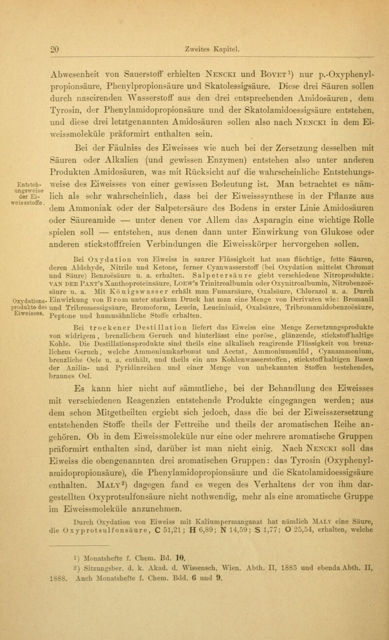 Abwesenheit von Sauerstoff erhielten Ne>xki und Bovet^) nur p.-Oxyphenyl- propionsäure, Phenylpropionsäure und Skatolessigsäure. Diese drei Säuren sollen durch nascirenden Wasserstoff aus den drei entsprechenden Amidosäuren, dem Tji'osin, der Phenylamidopropionsäure und der Skatolamidoessigsäure entstehen, und diese drei letztgenannten Amidosäuren sollen also nach Nexcki in dem Ei- weissmoleküle j)räformirt enthalten sein. Bei der Fäulniss des Eiweisses wie auch bei der Zersetzung desselben mit Säuren oder Alkalien (und gewissen Enzymen) entstehen also unter anderen Produkten Amidosäuren, was mit Rücksicht auf die wahrscheinliche Entstehungs- Etitsteh- weise des Eiweisses von einer gewissen Bedeutung ist. Man betrachtet es näm ungsweise der Ei- weissstoffe ungsweise ,., ^ ii-ti i T-n-n- 1 • 1 T\n der Ei- lich als sehr w'ahrscheinlich, dass bei der Eiweisssvnthese in der Pflanze aus dem Ammoniak oder der Salpetersäure des Bodens in erster Linie Amidosäuren oder Säureamide — unter denen vor Allem das Asparagin eine wichtige Rolle spielen soll — entstehen, aus denen dann unter Einwirkung von Glukose oder anderen stickstofffreien Verbindungen die Eiweisskörper hervorgehen sollen. Bei Oxydation von Ei weiss in saurer Flüssigkeit hat man flüchtige, fette Säuren, deren Aldehyde, Nitrile und Ketone, ferner Cyanwasserstoff (bei Oxydation mittelst Chromat und Säure) Benzoesäure u. a. erhalten. Salpetersäure giebt verschiedene Nitroprodukte: VAN DER Pant's Xanthoprote'insäure, LOEW's Trinitroalbumin oder Oxynitroalbumin, Nitrobenzoe- säure u. a. Mit Königswasser erhält man Fumarsäure, Oxalsäure, Chlorazol u. a. Durch Oxj-dations-Ein^^^rkung von Brom xmter starkem Druck hat man eine Menge von Derivaten wie: Bromanil Produkte des und Tribromessigsäure, Bromoform, Leucin, Leucinimid, Oxalsäure, Tribromamidobenzoesäure, Eiweisses. Pept^jig ^jj humusähnliche StoÖ'e erhalten. Bei trockener Destillation liefert das Eiweiss eine Menge Zersetzungsprodukte von widrigem , brenzlichem Geruch und hinterlässt eine i^orüse, glänzende, stickstofi'haltige Kohle. Die Destillationsprodukte sind theils eine alkalisch reagirende Flüssigkeit von brenz- lichem Geruch, welche Ammoniumkarbonat und Acetat, Ammoniumsulfid, Cyanammonium, brenzliche Oele u. a. enthält, und theils ein aus Kohlenwasserstofien, stickstoÖ'haltigen Basen der Anilin- imd Pyridinreihen und einer Menge von unbekannten Stofl^en bestehendes, braunes Oel. Es kann hier nicht auf sämmtliche, bei der Behandlung des Eiweisses mit verschiedenen Reagenzien entstehende Produkte eingegangen werden; aus dem schon Mitgetheilten ergiebt sich jedoch, dass die bei der Eiweisszersetzung entstehenden Stoffe theils der Fettreihe und theils der aromatischen Reihe an- gehören. Ob iu dem Eiweissmoleküle nur eine oder mehrere aromatische Gruppen präformirt enthalten sind, darüber ist man nicht einig. Nach Nen'cki soll das Eiweiss die obengenannten drei aromatischen Gruppen: das Tyrosin (Oxyphenyl- araidopropiousäure), die Phenylamidopropionsäure und die Skatolamidoessigsäure enthalten. Maly^) dagegen fand es wegen des Verhaltens der von ihm dar- gestellten Oxyprotsulfonsäure nicht nothwendig, mehr als eine aromatische Gruppe im Eiweissmoleküle anzunehmen. Durch Oxydation von Eiweiss mit Kaliumpermanganat hat nämlich Maly eine Säure, die Oxyprotsulfonsäure, C 51,21; H 6,89; N 14,59; S 1,77; O 25,54, erhalten, welche 1) Monatshefte f. Chem. Bd. 10. 2) Sitzungsber. d. k. Akad. d. Wissensch. SVien. Abth. II, 1885 und ebenda Äbth. II, 1888. Auch Monatshefte f. Chem. Bdd. 6 und 9.