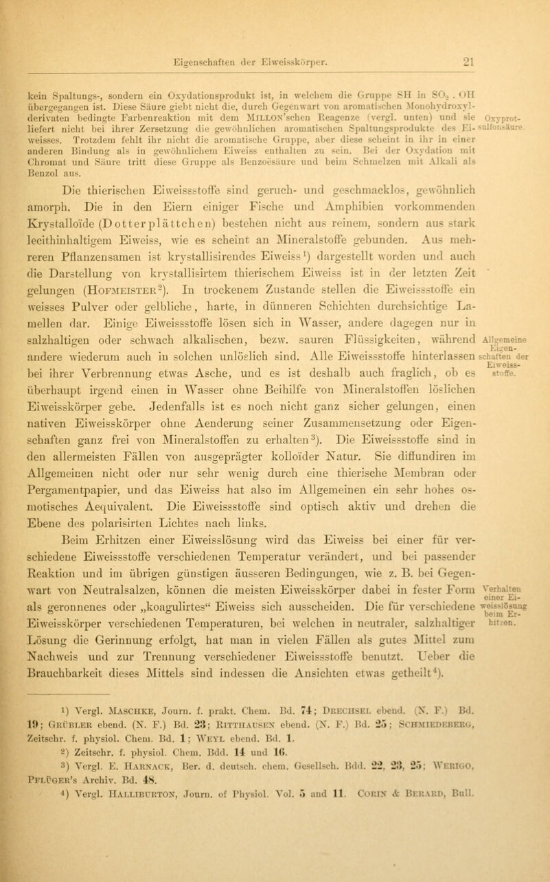 kein Spaltungs-, sondern ein Oxydationsprodukt ist, in welchem die Gruppe SH in SO« . < )II übergegangen ist. Diese Säure giebt nicht die, durch Gegenwart von aromati.schen Monohydroxyl- derivaten bedingte Farbenreaktion mit dem MiLLOX'schen Ptcagenze (^vergl. unten) und sie Oxyprot- liefert niclit bei ihrer Zersetzung die gewöhnlichen aromatischen Spaltungsprodukte des Ei- sulfonsäure. weisses. Trotzdem fehlt ihr nicht die aromatische Gruppe, aber diese scheint in ihr in einer anderen Bindung als in gewöhnlichem Eiweiss enthalten zu sein. Bei der Oxydation mit Chromat und Siiure tritt diese Gruppe als Benzoesäure und beim Schmelzen mit Alkali als Benzol aus. Die thierischen Eiweissstoffe sind geruch- und geschmacklo.s, gewöhnlich amorph. Die in den Eiern einiger Fische und Amphibien vorkommenden Krystalloide (Dotterplättchen) bestehön nicht aus reinem, sondern aus stark lecithinhaltigem Eiweiss, wie es scheint an Mineralstoffe gebunden. Aus meh- reren Pflanzensamen ist krystallisirendes Eiweiss') dargestellt Avorden und auch die Darstellung von krystallisirtem thierischem Eiweiss ist in der letzten Zeit gelungen (Hofmeister-). In trockenem Zustande stellen die Eiweiss.stoffe ein weisses Pulver oder gelbliche, harte, in dünneren Schichten durchsichtige La- mellen dar. Einige Eiweissstoffe lösen sich in Wasser, andere dagegen nur in salzhaltigreu oder schwach alkalischen, bezw. saureu Flüssigkeiten, während Aiitremeine . . ... Ki--en- andere wiederum auch in solchen unlöslich sind. Alle Eiweissstoffe hinterlassen schatten «ier Eiweiss- bei ihrer Verbrennung etwas Asche, und es ist deshalb auch fraglich, ob es Stoffe, überhaupt irgend einen in Wasser ohne Beihilfe von Mineralstoffen löslichen Eiweisskörper gebe. Jedenfalls ist es noch nicht ganz sicher gelungen, einen nativen Eiweisskörper ohne Aenderung seiner Zusammensetzung oder Eigen- schaften ganz frei von Mineralstoffen zu erhalten^). Die Eiweissstoffe sind in den allermeisten Fällen von ausgeprägter kolloider ISTatur. Sie diffundiren im Allgemeinen nicht oder nur sehr wenig durch eine thierische Membran oder Pergamentpapier, und das Eiweiss hat also im Allgemeinen ein sehr hohes os- motisches Aequivalent. Die Eiweissstoffe sind optisch aktiv und drehen die Ebene des polarisirten Lichtes nach links. Beim Erhitzen einer Eiweisslösung wird das Eiweiss bei einer für ver- schiedene Eiweissstoffe verschiedenen Temperatur verändert, und bei passender Reaktion und im übrigen günstigen äusseren Bedingungen, wie z. B. bei Gegen- wart von Neutralsalzen, können die meisten Eiweisskörper dabei in fester Form Verhalten ■^ _ einer Ei- als geronnenes oder „koagulirtes Eiweiss sich ausscheiden. Die für verschiedene ^^eississang Eiw'eisskörper verschiedenen Temperaturen, bei welchen in neutraler, salzhaltiger hit<:en. Lösung die Gerinnung erfolgt, hat mau in vielen Fällen als gutes Mittel zum Nachweis und zur Trennung verschiedener Eiweissstoffe benutzt. Lieber die Brauchbarkeit dieses Mittels sind indessen die Ansichten etwas getheilt*). 1) Vergl. Maschke, Journ. f. prakt. Chem. Bd. 74; Drechsel ebeud. (N. F.) Bd. 15); Grübler ebend. (N. F.) Bd. 23; Hittuausex ebend. (X. F.) Bd. 25; Schmiedebebü, Zeitschr. f. physiol. Chem, Bd. 1; Weyl ebend. Bd. 1. a) Zeitschr. f. physiol. Chem. Bdd. 14 und 16. 3) Vergl. E. Harnack, Ber. d. deutsch, chem. Gesellsch. Bd<l. 22. 23, 25: Wkrigo, Pflüger's Archiv. Bd. 48. •1) Vergl. ITALi.iBritTOX, .Tourn. of riiysiol. Vol. .> and 11. Cor.lN A: Bkhard, Bull.