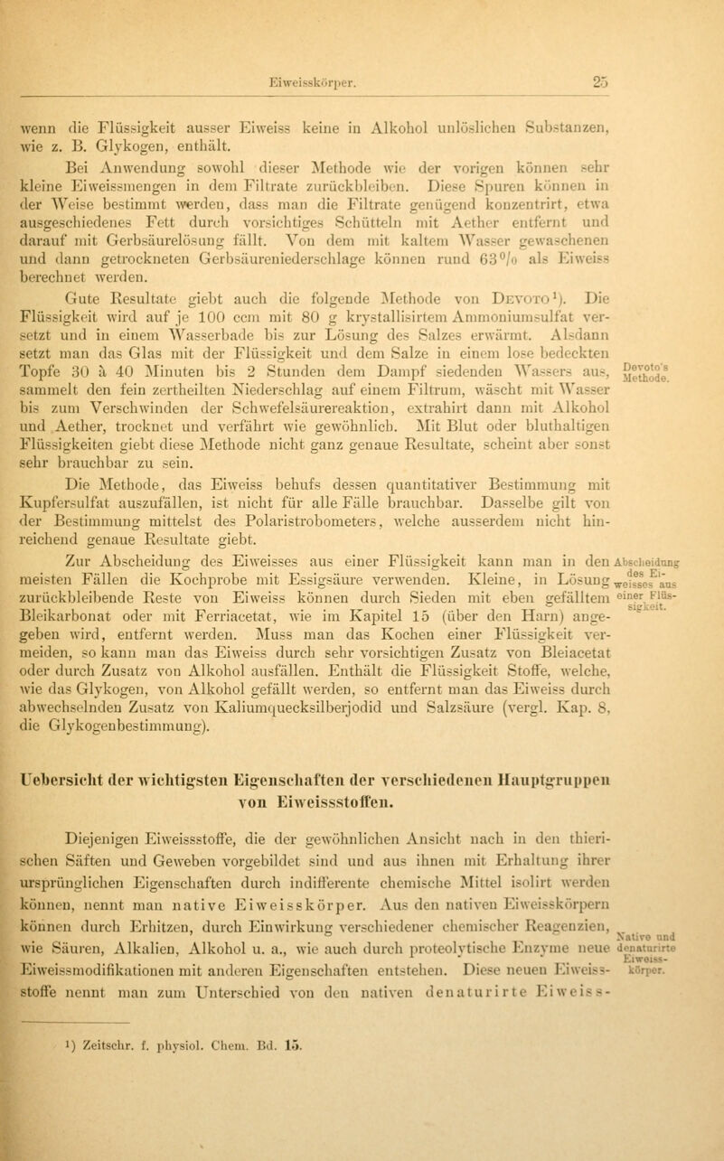 wenn die Flüssigkeit ausser Eiweiss keine in Alkohol unlöslichen Substanzen, wie z. B. Glykogen, enthält. Bei Anwendung sowohl dieser jMethode wie der vorigen können sehr kleine Eiweissmengen in dem Filtrate zurückblfiben. Diese Spuren können in der Weise bestimmt ^verdeu, dass man die Filtrate genügend kouzentrirt, etwa ausgeschiedenes Fett durch vorsichtiges Schütteln mit Aethcr entfernt und darauf mit Gerbsäurelösuug fällt. Von dem mit kaltem AVasser gewaschenen und dann getrockneten Gerbsäureniederschlage können rund 63*^/o als Eiweiss berechnet werden. Gute Resultate giebt auch die folgende jNIethode von Devoto*). Die Flüssigkeit wird auf je 100 ccm mit 80 g krystallisirtem Ammoniumsulfat ver- setzt und in einem Wasserbade bis zur Lösung des Salzes erwärmt. Alsdann setzt man das Glas mit der Flüssigkeit und dem Salze in einem lose ])edeckten Topfe 30 ä 40 ]\Iinuten bis 2 Stunden dem Dampf siedenden Wassers aus, ye^^ode sammelt den fein zertheilten Niederschlag auf einem Filtruni, wäscht mit Wasser bis zum Verschwinden der Schwefelsäurereaktion, extrahirt dann mit Alkohol und Aether, trocknet und verfährt wie gewöhnlich. Mit Blut oder bluthaltigen Flüssigkeiten giebt diese Methode nicht ganz genaue Resultate, scheint aber sonst sehr brauchbar zu sein. Die Methode, das Eiweiss behufs dessen quantitativer Bestimmung mit Kupfersulfat auszufällen, ist nicht für alle Fälle brauchbar. Dasselbe gilt von der Bestimmung mittelst des Polaristrobometers. welche ausserdem nicht hin- reichend genaue Resultate giebt. Zur Abscheidung des Eiweisses aus einer Flüssigkeit kann man in den Absciieidung meisten Fällen die KochiDrobe mit Essigsäure verwenden. Kleine, in Lösung ^eiss^es aus zurückbleibende Reste von Eiweiss können durch Sieden mit eben gefälltem öi'^f, ^j^^- Blcikarbonat oder mit Ferriacetat, wie im Kapitel 15 (über den Harn) ange- geben wird, entfernt werden. Muss man das Kochen einer Flüssigkeit ver- meiden, so kann man das Eiweiss durch sehr vorsichtigen Zusatz von Bleiacetat oder durch Zusatz von Alkohol ausfällen. Enthält die Flüssigkeit Stoffe, welche, wie das Glykogen, von Alkohol gefällt werden, so entfernt man das Eiweiss durch abwechselnden Zusatz von Kaliumquecksilberjodid und Salzsäure (vergl. Kap. 8, die Glykogenbestimmung). lebersieht der wichtigsten Eigenschaften der verschiedenen Hauptgruppen von EiAveissstoffen. Diejenigen Eiweissstoffe, die der gewöhnlichen Ansicht nach in den thieri- schen Säften und Geweben vorgebildet sind und aus ihnen mit Erhaltung ihrer ursprünglichen Eigenschaften durch indifferente chemische Mittel isolirt werden können, nennt man native Eiweisskörper. Aus den nativen Eiweisskörpern können durch Erhitzen, durch Einwirkung verschiedener chemischer Reagenzien, ' ° . , ^^ Nalive und wie Säuren, Alkalien, Alkohol u. a., wie auch durch proteolvtische Enzvme neue donaturirte . ' . Eiweiss- Eiweissmodifikationeu mit anderen Eigenschaften entstehen. Diese neuen Eiweiss- körper. Stoffe nennt man zum Unterschied von den nativen denaturirte Eiweiss-