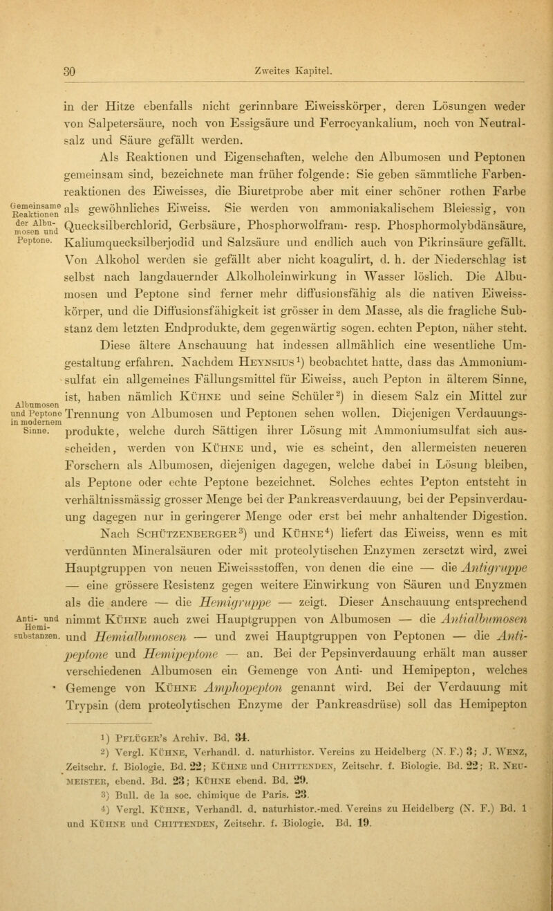 in der Hitze ebenfalls nicht gerinnbare Eiweisskörper, deren Lösungen weder von Salpetersäure, noch von Essigsäure und Ferrocyankalium, noch von Neutral- salz und Säure gefällt werden. Als Reaktionen und Eigenschaften, welche den Albumosen und Peptonen gemeinsam sind, bezeichnete man früher folgende: Sie geben sämmtliche Farben- reaktionen des Eiweisses, die Biuretprobe aber mit einer schöner rothen Farbe *R™kt^^'if ^^^ gewöhnliches Eiweiss. Sie werden von ammoniakalischem Bleiessig, von no^s n^und QuecksilberchloHd, Gerbsäure, Phosphorwolfram- resp. Phosphormolybdänsäure, Peptone. Kaliumquecksilberjodid und Salzsäure und endlich auch von Pikrinsäure gefällt. Von Alkohol werden sie gefällt aber nicht koagulirt, d. h. der Niederschlag ist selbst nach langdauernder Alkolholeinwirkung in Wasser löslich. Die Albu- mosen und Peptone sind ferner mehr diffusiousfähig als die nativen Eiweiss- körper, und die Diffusionsfähigkeit ist grösser in dem Masse, als die fragliche Sub- stanz dem letzten Endprodukte, dem gegenwärtig sogen, echten Pepton, näher steht. Diese ältere Anschauung hat indessen allmählich eine wesentliche Um- gestaltung erfahren. Nachdem Heynsius^) beobachtet hatte, dass das Ammonium- sulfat ein allgemeines Fällungsmittel für Eiweiss, auch Pepton in älterem Sinne, ist, haben nämlich Kühne und seine Schüler^) in diesem Salz ein Mittel zur Albumosen und Peptone Trennung von Albumosen und Peptonen sehen wollen. Diejenigen Verdauungs- in modernem ..,t .. • ip • ^ Sinne, produkte, welche durch Sättigen ihrer Lösung mit Ammoniumsulfat sich aus- scheiden, werden von Kühne und, wie es scheint, den allermeisten neueren Forschern als Albumosen, diejenigen dagegen, welche dabei in Lösung bleiben, als Peptone oder echte Peptone bezeichnet. Solches echtes Pepton entsteht in verhältnissmässig grosser Menge bei der Pankreasverdauung, bei der Pepsinverdau- ung dagegen nur in geringerer j\Ienge oder erst bei mehr anhaltender Digestion. Nach Schützenberger^) und Kühne*) liefert das Eiweiss, wenn es mit verdünnten Mineralsäuren oder mit proteolytischen Enzymen zersetzt wird, zwei Hauptgruppen von neuen EiweissstofFen, von denen die eine — die Antigruppe — eine grössere Resistenz gegen weitere Einwirkung von Säuren und Enyzmen als die andere — die Hemüjriippe — zeigt. Dieser Anschauung entsprechend Anti- und nimmt Kühne auch zwei Hauptgruppen von Albumosen — die Antialhumosen Substanzen, und Hemialhumosen — und zwei Hauptgruppen von Peptonen — die Anti- p>eptone und Hemipeptone — an. Bei der Pepsinverdauung erhält man ausser verschiedenen Albumosen ein Gemenge von Anti- und Hemipepton, welches • Gemenge von Kühne Ampliopepton genannt wird. Bei der Verdauung mit Trypsin (dem proteolytischen Enzyme der Pankreasdrüse) soll das Hemipepton 1) Pflüger's Archiv. Bd. 34. 2) Vergl. KÜHNE, Verhandl. d. naturhistor. Vereins zu Heidelberg (N. F.) 3; J. Wenz, Zeitschr. f. Biologie. Bd. 22; Kühne und Chittexden, Zeitsehr. f. Biologie. Bd. 22; R. Neu- JiEiSTER, ebend. Bd. 23; KÜHNE ebend. Bd. 29. 3) Bull, de la soc. chimique de Paris. 23. 4) Vergl. KÜHNE, Verhandl. d. naturhistor.-med. Vereins zu Heidelberg (X. F.) Bd. 1 und KÜHNE und Chittenden, Zeitschr. f. Biologie. Bd. 19.