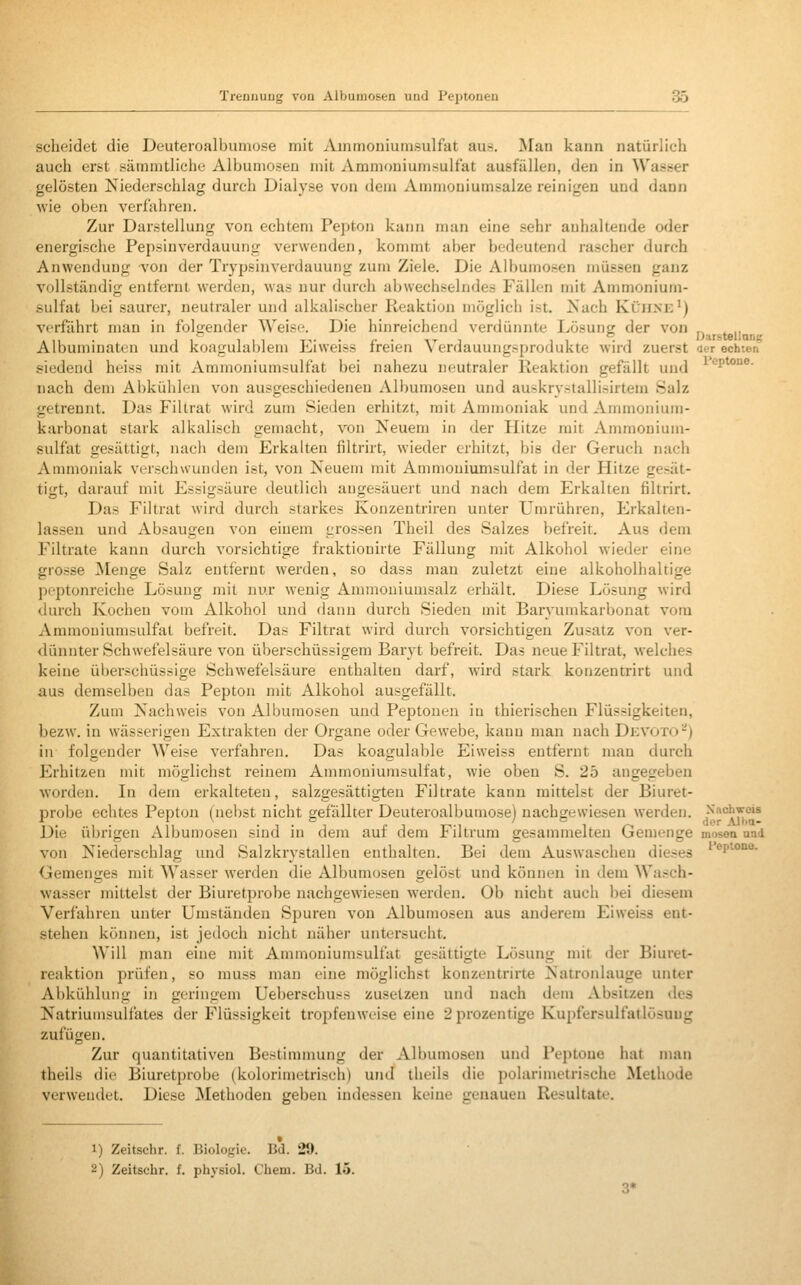 scheidet die Deuteroalbumose mit Ammoniunisulfat aus. Man kann natürlich auch erst .sämmtliche Albumoseu mit Ammouiumsultat ausfüllen, den in Wasser gelösten Niederschlag durch Dialyse von dem Ammouiumsalze reinigen und dann wie oben verfahren. Zur Darstellung von echtem Pepton kann man eine sehr anhaltende oder energische Pepsinverdauung verwenden, kommt aber bedeutend rascher durch Anwendung von der Trypsinverdauung zum Ziele. Die Albumosen müssen ganz vollständig entfernt werden, was nur durch abwechselndes Fällen mit Ammonium- sulfat bei saurer, neutraler und alkalischer Reaktion möglich ist. Nach Klji.nk') verfährt man in folirender Weise. Die hinreichend verdünnte Lösung der von „ , ,, A 11 • 1 i 111 Ti- • p • 1-r 1 11 -1 Darstellans Albummaten und küagulal)lem Jiiiweiss ireien \ erdauungsprodukte wird zuerst aer echten .«iedend heiss mit Aramoniumsulfat bei nahezu neutraler Reaktion gefällt und ^^^P^^^- nach dem Abkühlen von ausgeschiedenen Albumosen und auskrystallisirtem Salz getrennt. Das Filtrat wird zum Sieden erhitzt, mit Ammoniak und Ammonium- karbonat stark alkalisch gemacht, von Neuem in der Hitze mit Ammonium- sulfat gesättigt, nach dem Erkalten filtrirt, wieder erhitzt, bis der Geruch nach Ammoniak verschwunden ist, von Neuem mit Ammouiumsulfat in der Hitze gesät- tigt, darauf mit Essigsäure deutlich angesäuert und nach dem Erkalten filtrirt. Das Filtrat wird durch starkes Konzentriren unter Umrühren, Firkalten- lassen und Absaugen von einem grossen Theil des Salzes befreit. Aus dem Filtrate kann durch vorsichtige fraktiouirte Fällung mit Alkohol wieder eine grosse ]Menge Salz entfernt werden, so dass man zuletzt eine alkoholhaltige peptonreiche Lösung mit nur wenig Ammouiumsalz erhält. Diese Lösung wird durch Kochen vom Alkohol und dann durch Sieden mit Baryumkarbonat vom Ammouiumsulfat befreit. Das Filtrat wird durch vorsichtigen Zusatz von ver- dünnter Schwefelsäure von überschüssigem Baryt befreit. Das neue Filtrat, welches keine überschüssige Schwefelsäure enthalten darf, wird stark konzentrirt und aus demselben das Pepton mit Alkohol ausgefällt. Zum Nachweis von Albumosen und Peptonen in thierischen Flüssigkeiten, bezw. in wässerigen Extrakten der Organe oder Gewebe, kann man nach Devoto^) in folgender Weise verfahren. Das koagulable Eiweiss entfernt man durch Erhitzen mit möglichst reinem Ammouiumsulfat, wie oben S. 25 angegeben worden. In dem erkalteten, salzgesättigteu Filtrate kann mittelst der Biuret- probe echtes Pepton (nel)st nicht gefällter Deuteroalbumose) nachgewiesen werden. ,^'''*''''y;°'^ Die übrigen Albumosen sind in dem auf dem Filtrum gesammelten Gemenge mosea und von Niederschlag und Salzkrystallen enthalten. Bei dem Auswaschen dieses ^v^^^^- Gemenges mit Wasser werden die Albumosen gelöst und können in dem Wasch- wasser mittelst der Biuretprobe nachgewiesen werden. Ob nicht auch bei diesem Verfahren unter Umständen Spuren von Albumosen aus anderem Eiweiss ent- stehen können, ist jedoch nicht näher untersucht. Will man eine mit Ammoniumsulfat gesättigte Lösung mit der Biuret- reaktion prüfen, so muss man eine möglichst konzentrirte Natronlauge unter Abkühlung in geringem Ueberschuss zusetzen und nach dem Absitzen des Natriumsulfates der Flüssigkeit tropfenweise eine 2 prozentige Kupfersulfatlösuug zufügen. Zur quantitativen Bestimnmng der Albumosen und Peptone hat man theils die Biuretprobe (kolorimetriscli) und theils die polarimetrische Methode verwendet. Diese Methoden geben indessen keine genauen Resultate. 1) Zeitschr. f. Biologie. Bd. 29. 2) Zeitschr. f. physiol. Chem. Bd. 15.