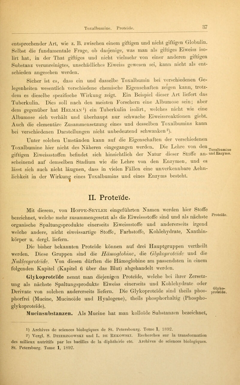 Toxalbuinine. Proteide. entsprechender Art, wie z. B. zwischen einem giftigen und nicht giftigen Globuhn. Selbst die fundamentale Frage, ob dasjenige, was man als giftiges Eiweiss iso- lirt hat, in der That giftiges und nicht vielmehr von einer anderen giftigen Substanz verunreinigtes, unschädliches Eiweiss gewesen sei, kann nicht als ent- schieden angesehen werden. Sicher ist es, dass ein und dasselbe Toxalbumin bei verschiedenen Ge- legenheiten wesentlich verschiedene chemische Eigenschaften zeigen kann, trotz- dem es dieselbe spezifische Wirkung zeigt. Ein Beispiel dieser Art liefert das Tuberkulin. Dies soll nach den meisten Forschern eine Albumose sein; aber dem gegenüber hat Helman^) ein Tuberkulin isolirt, welches nicht wie eine Albumose sich verhält und überhaupt nur schwache Ei Weissreaktionen giebt. Auch die elementare Zusannnensetzung eines und desselben Toxalbumins kann bei verschiedenen Darstellungen nicht unbedeutend schwanken 2). Unter solchen Umständen kann auf die Eigenschaften der verschiedenen Toxalbumine hier nicht des Näheren eingegangen werden. Die Lehre von den ,p^y^,j,^„jj^g giftigen Eiweissstoflen befindet sich hinsichtlich der Natur dieser Stoffe an-Qni Enzyme, scheinend auf demselben Stadium wie die Lehre von den Enzymen, und es lässt sich auch nicht läugnen, dass in vielen Fällen eine unverkennbare Aehn- lichkeit in der Wirkung eines Toxalbumins und eines Enzyms besteht. IL Proteide. Mit diesem, von Hoppe-Seyler eingeführten Namen werden hier Stoffe bezeichnet, welche mehr zusammengesetzt als die Eiweissstoffe sind und als nächste organische Spaltungsprodukte einerseits Eiweissstoffe und andererseits irgend welche andere, nicht eiweissartige Stoffe, Farbstoffe, Kohlehydrate, Xanthin- körper u. dergl. liefern. Die bisher bekannten Proteide können auf drei Hauptgruppen vertheilt werden. Diese Gruppen sind die Hümoglohine, die GJylioprote'ide und die Nnhleoprotc'iäe. Von diesen dürften die Hämoglobine am passendsten in einem folgenden Kapitel (Kapitel 6 über das Blut) abgehandelt werden. Glykoproteide nennt man diejenigen Proteide, welche bei ihrer Zersetz- ung als nächste Spaltungsprodukte Eiweiss einerseits und Kohlehydrate oder Derivate von solchen andererseits liefern. Die Glykoproteide sind theils phos- proteVdö. phorfrei (Mucine, Mucinoide und Hyalogene), theils phospborhaltig (Phospho- glykoproteide). Älucinsubstiiiizen. Als Mucine hat man kolloide Substanzen bezeichnet, 1) Archives de sciences biologiques de St. Petersbourg. Tome 1, 1892. 2) Vergl. S. DziEKZ(iOWSKl und L. DK Rkkowski. Rei-herches sur la transformatioD des milieux nutritifs par les bacilles de la diphthorie etc. Archives de sciences biologiques. St. Petersburg. Tome 1, 1892.