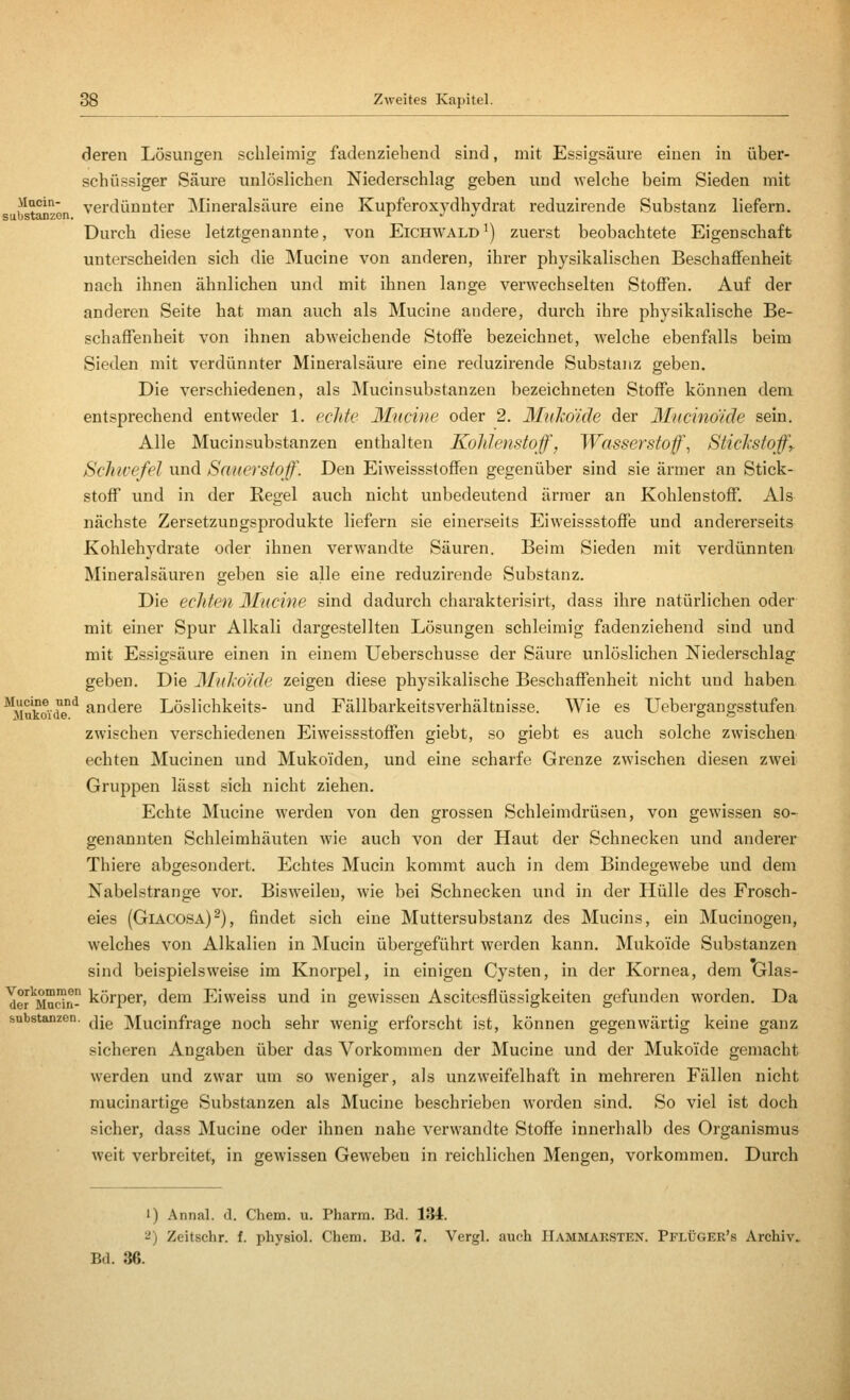 deren Lösungen schleimig fadenziehend sind, mit Essigsäure einen in über- schüssiger Säure unlöslichen Niederschlag geben und welche beim Sieden mit b^tanzen verdünnter Mineralsäure eine Kupferoxydhydrat reduzirende Substanz liefern. Durch diese letztgenannte, von Eichwald^) zuerst beobachtete Eigenschaft unterscheiden sich die INIucine von anderen, ihrer physikalischen Beschaffenheit nach ihnen ähnlichen und mit ihnen lange verwechselten Stoffen. Auf der anderen Seite hat man auch als Mucine andere, durch ihre physikalische Be- schaffenheit von ihnen abweichende Stoffe bezeichnet, Avelche ebenfalls beim Sieden mit verdünnter Mineralsäure eine reduzirende Substanz geben. Die verschiedenen, als Mucinsubstanzen bezeichneten Stoffe können dem entsprechend entweder 1, echte Ifucine oder 2. Mukoide der Mncinöide sein. Alle Mucinsubstanzen enthalten Kohlenstoff, Wasserstoffe Sticlistoff,. Sclnvefel und Sauerstoff. Den Eiweissstoffen gegenüber sind sie ärmer an Stick- stoff und in der Regel auch nicht unbedeutend ärmer an Kohlenstoff. Als nächste Zersetzungsprodukte liefern sie einerseits Eiweissstoffe und andererseits Kohlehydrate oder ihnen verwandte Säuren. Beim Sieden mit verdünnten Mineralsäuren geben sie alle eine reduzirende Substanz. Die echten 3Iucine sind dadurch charakterisirt, dass ihre natürlichen oder mit einer Spur Alkali dargestellten Lösungen schleimig fadenziehend sind und mit Essigsäure einen in einem Ueberschusse der Säure unlöslichen Niederschlag geben. Die Mukoide zeigen diese physikalische Beschaffenheit nicht und haben, ^Mukoide'^ andere Löslichkeits- und Fällbarkeitsverhältnisse. Wie es Uebergangsstufen zwischen verschiedenen Eiweissstoffen giebt, so giebt es auch solche zwischen echten Mucinen und Mukoiden, und eine scharfe Grenze zwischen diesen zwei Gruppen lässt sich nicht ziehen. Echte Mucine werden von den grossen Schleimdrüsen, von gewissen so- genannten Schleimhäuten wie auch von der Haut der Schnecken und anderer Thiere abgesondert. Echtes Mucin kommt auch in dem Bindegewebe und dem Nabelstrange vor. Bisweilen, wie bei Schnecken und in der Hülle des Frosch- eies (Giacosa)^), findet sich eine Muttersubstanz des Mucins, ein Mucinogen, welches von Alkalien in jNIucin übergeführt werden kann. Mukoide Substanzen sind beispielsweise im Knorpel, in einigen Cysten, in der Kornea, dem Glas- Ter^Madn körpcr, dem Eiweiss und in gewissen Ascitesflüssigkeiten gefunden worden. Da Substanzen, j-g Mucinfrage noch sehr wenig erforscht ist, können gegenwärtig keine ganz sicheren Angaben über das Vorkommen der Mucine und der Mukoide gemacht werden und zwar um so weniger, als unzweifelhaft in mehreren Fällen nicht mucinartige Substanzen als Mucine beschrieben worden sind. So viel ist doch sicher, dass Mucine oder ihnen nahe verwandte Stoffe innerhalb des Organismus weit verbreitet, in gewissen Geweben in reichlichen Mengen, vorkommen. Durch 1) Annal. d. Chem. u. Pharm. Bd. 134. 2) Zeitschr. f. physiol, Chem. Bd. 7. Vergl. auch IIammaksten. Pflüger's Archiv. Bd. 36.