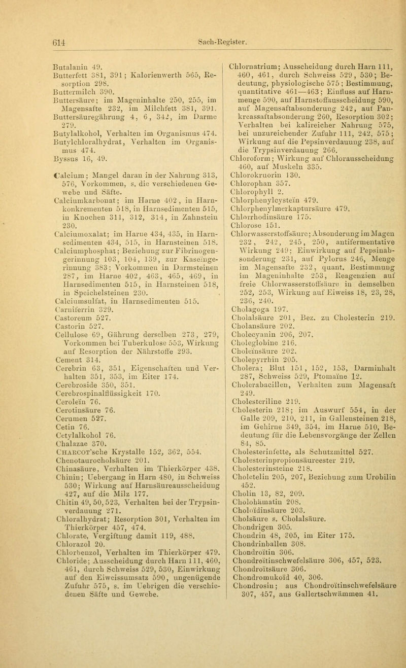 Butalanin 49. Butterfett 381, 391; Kalorienwerth 565, Re- sorption 298. Buttermilch 390. Buttersäure; im Mageninhalte 2oO, 255, im Magensafte 232, im Milchfett 381, 391. Buttersäuregährung 4, 6, 34J, im Darme 279. Butylalkohol, Verhalten im Organismus 474. Butylchloralhydrat, Verhalten im Organis- mus 474. Byssus 16, 49. Calcium; Mangel daran in der Nahrung 313, 576, Vorkommen, s. die verschiedenen Ge- webe und Säfte. Calciumkarbonat; im Harne 402 , in Harn- konkremeuten 518, in Harusedimeuten 515, in Knochen 311, 312, 314, in Zahnstein 230. Calciumoxalat; im Harne 434, 435, in Harn- sedimenten 434, 515, in Harnsteinen 518. Calciumphosphat; Beziehung zur Fibriuogen- gerinnung 103, 104, 139, zur Kaseiuge- rinnung 383: Vorkommen in Darmsteineu 287, im Harne 402, 463, 465, 469, in Harnsedimenteu 5l5, in Harnsteinen 518, in Speichelsteineu 230. Calciumsulfat, in Harnsedimenten 515. Carniferrin 329. Castoreum 527. Castorin 527. Cellulose 69, Gährung derselben 273, 279, Vorkommen bei Tuberkulose 553, Wirkung auf Resorption der Nährstoffe 293. Cemeut 314. Cerebrin 63, 351, Eigenschaften und Ver- halten 351, 353, im Eiter 174. Ctirebroside 350, 351. Cerebrospinalflüssigkeit 170. Cerolein 76. Cerotinsäure 76. Cerumen 527. Cetin 76. Cetylalkohol 76. Chälazae 370. CliAKCOT'sche Krystalie 152, 362, 554. Chenotaurocholsäure 201. Chinasäure, Verhalten im Thierkürper 438. Chinin; Uebergang in Harn 480, in Öchweiss 530; Wirkung auf Harusäureausscheiduug 427, auf die Milz 177. Chitin 49, 50, 523, Verhalten bei der Ti-ypsin- verdauung 271. Chloralhydrat; Resorption 301, Verhalten im Thierkürper 457, 474. Chlurate, Vergiftung damit 119, 488. Chlorazol 20. Chlorbeuzol, Verhalten im Thierkürper 479. Chloride; Ausscheidung durch Harn 111, 460, 461, durch Schweiss 529, 530, Einwirkung auf den Eiweissumsatz 590, ungenügende Zufuhr 575, s. im Uebrigen die verschie- denen Säfte und Gewebe. Chlornatrium; Ausscheidung durch Harn 111, 460, 461, durch Schweiss 529, 530; Be- deutung, physiologische 575; Bestimmung, quantitative 461—463; Eiufluss auf Haru- menge 590, auf Harnstoffausscheidung 590, auf Mageusaftabsonderuug 242, auf Pan- kreassaftabsonderung 260, Resorption 302; Verhalten bei kalireiclier Nahrung 575, bei unzureichender Zufuhr 111, 242, 575; Wirkung auf die Pepsinverdauuug 238, auf die Trypsiiiverdauung 266. Chloroform; Wirkung auf Chlorausscheidung 460, auf Muskeln 335. Chlorokruorin 130. Chlorophan 357. Chlorophyll 2. Chlorphenylcystein 479. Chlorphenylmerkaptursäure 479. Chlorrhodinsäure 175. Chlorose 151. Chlorvvasserstoti'säure; Absonderung im Magen 232, 242, 245, 250, antifermentative Wirkung 249; Einwirkung auf Pepsinab- sonderung 231, auf Pylorus 246, Menge im ^Magensäfte 232, quant. Bestimmung im Mageuinhalte 253, Reagenzien auf freie Chlorwasserstoßsäure in demselben 252, 253, Wirkung auf Eiweiss 18, 23, 28, 236, '-'40. Cholagoga 197. Cholalsäure 201, Bez. zu Cholesterin 219. Cholansäure 202. Cholecyauiu 206, 207. Choleglobiuo 216. Choleinsäure 202. Cholepyrrhin 205. Cholera; Blut 151, 152, 153, Darmiuhalt 287, Schweiss 529, Ptoma'ine l2. Cholerabacillen, Verhalten zum Magensaft 249. Cholesteriline 219. Cholesterin 218; im Auswurf 554, in der Galle 209, 210, 211, in Gallensteinen 218, im Gehirne 349, 354. im Harne 510, Be- deutung für die Lebensvorgänge der Zellen 84, 85. Cholesteriufette, als Schutzmittel 527. Cholesteriupropionsäureester 219. Cholesterinsteine 218. Choletelin 205, 207, Beziehung zum Urobilin 452. Choliu 13, 82, 209. Cholohiimatin 208. Choloidinsäure 203. Cholsäure s. Cholalsäure. Chondrigen 305. Chondrin 48, 305, im Eiter 175. Chondrinballen 308. Chondroitiu 306. Choudroitinschwefelsüure 306, 457, 523. Chondroitsäure 306. Chondromukoid 40, 306. Chondrosin; aus Chondroitinschwefelsäure 307, 457, aus Gallertschwämmen 41.