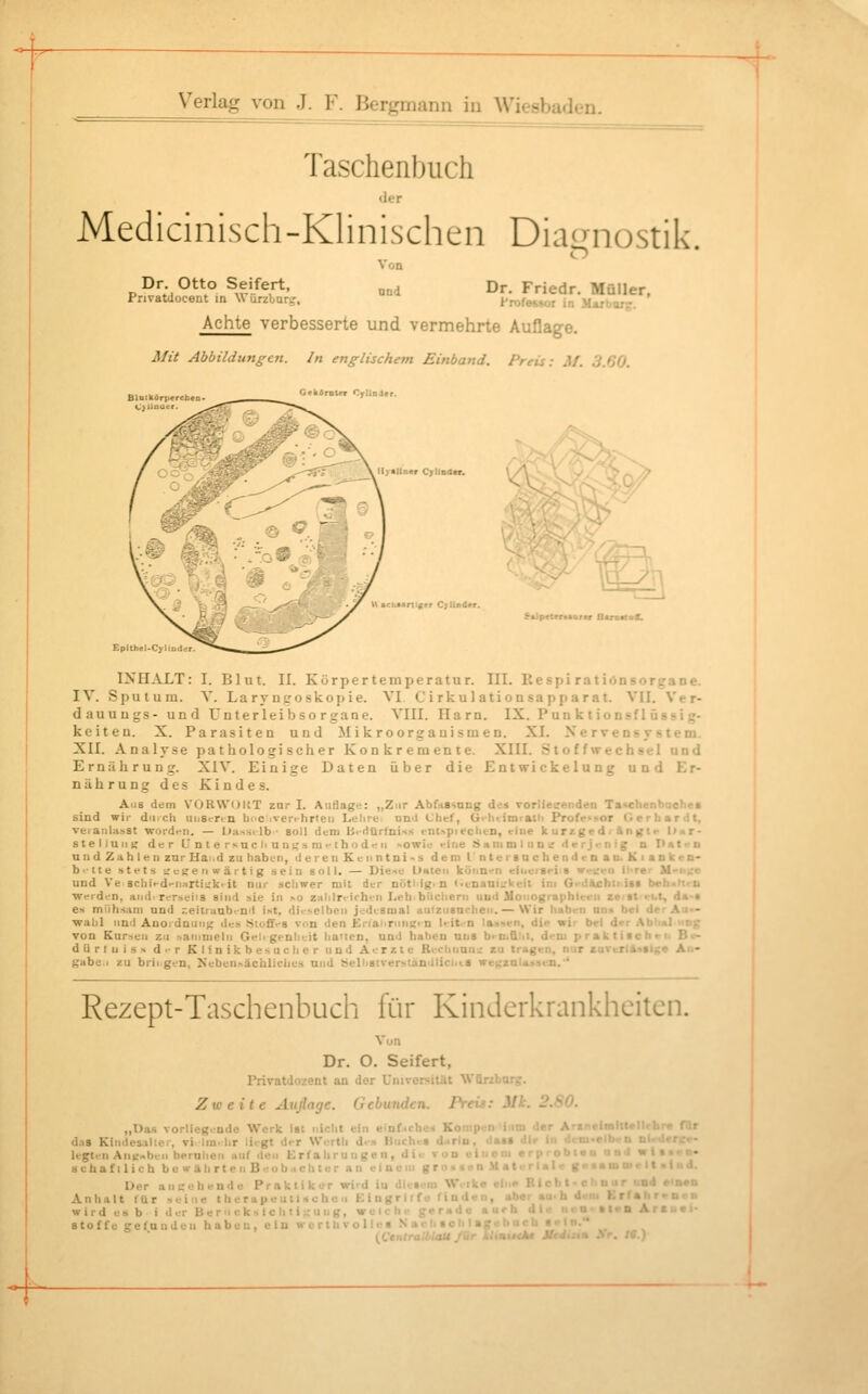 Taschenbuch Medicinisch-Klinischen Diacrnostik Dr. Otto Seifert, Pnvatdocent in Würzburij, Von ond Dr. Friedr. Müller, h'rofessor in Mariiorr. Achte verbesserte und vermehrte Auflage. Afii Abbildungen. In englischem Einband. Preis: M. 3.G0. G«k4rntfT CyllnJ» Hyaliner C;lta<l*r. U achunif er CjUnit y - ^ •Ipetertaarer (laraitoff. INHAXT: I. Blut. II. Körpertemperatur. III. Respi ratiönsoreane. IV. Sputum. V. Laryngoskopie. VI C i rkul ation sapparat. VII. Ver- dauuugs- und Unterleibso rgane. VIII. Harn. IX. Fun k tion-sfl üssi g- keitea. X. Parasiten und Mikroorganismen. XI. Xe rvens y s tem. XII. Analyse pathologischer Konkremente. XIII. Stoffwechsel und Ernährung. XIV. Einige Daten über die Entwickelung und Er- nährung des Kindes. Alis dem VOKWOKT zur I. Auflage: „Zur AbfiiSsang de» vorlieeenden Tatchenbuchet sind wir diiich unstrrin In^c iver>-hrteii Lelirei nn'l Chef, G^-biimraUi Profe^üor Gerhardt, veiaiihiKSt worden. — L>assilb ■ soll dc-ni Bi-rttirfni-is ent>pieclifn, rine k urzge d i ft n gir l>«r- stelluiiK der ünterNUCliun>;sni>-thod>?ii >owit «-ine Sanimlun'.; derj.-nig n Patt-n und Zahlen zur Hai.d zu haben, deren Ken ntni-.s dem l'nter8ucbendcnaD.Kianken- b'ite stets t;i:t;e II wärt ig sein soll. — Diese L)Hteii köiin--n eiuer8«>i s wt^neii IlTer M'ii;;e und Ve 8chi>-d-n:irti!:kfit nur schwer mit der nütl'ig> n < >inatiii:keit im Gi-dachtijst b*h<i»ti-li werdi.'n, and. rerseiis sind sie in ^o z;ililrrich'n Leh biicliern uud Moiiographieeii zeittrbt, da-a es mühsam und r.eitruubt-n'l ist, di.-selben jedtsmal aulziisachen.— Wir haben un» bei der Aus- wahl un'l Auordnuii}; des .Sioff-'S von den Kriaiiriini;. n l>it.-n lassen, die wir bei drr Abl»l >iog TOD Kursen zu .->aiiimeln Gei< genlieit lia'len, uml haben uns bi Diüiil, d«-m praktiachvn Be- dürfnis > d'-r Klinikbesuclier uod Aerzte Rechnnn'.: zu tragen, nur sarerlAsaige Air- Kabe.i zu brii gen, Neben^achliclius und äelii8trerscandliciit.8 we^zalassen.'* Rezept-Taschenbuch für Kinderkrankheiten. Vnn Dr. O. Seifert, Privatdozent an dor UniversitUt Würiburg:. Zweite Auflage. Gebunden. Preü: ML: 2.80. „Das vorlieg.-ndo Werk ist nicht ein einficho-^ Koi p n ' '' *•''■ A-^rrlrnfttpftrli-«. rir das Kindesalter, vi Im. hr liegt der Wertli d.s Buche» legten AuKobuii beruhen auf ileu Erfahrungen, di. Der anhebende Praktiker wird iu diesem Werke ein«- Kicbl-c uur «uJ e.i»»i* Anlialt ftir seine t he rapeu t i s c hu >i Kingrltfe finden, abei au-h dem ErfahrmeB wird es b i der Berucksichti-uiig, weir' >> '' • •< ■ »l«« Ar«u«i- Stoffe gefunden haben, ein worthvollei.  -4