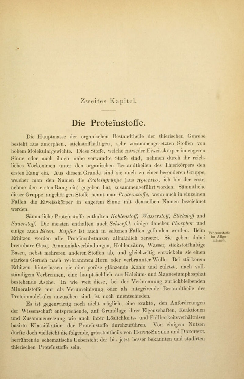 Die Proteinstoffe. Die Hauptmasse der organischen Bestandtheile der thlerischen Gewebe besteht aus amorphen, stickstoffhaltigen, sehr zusammengesetzten Stoffen von hohem Molekulargewichte. Diese Stoffe, welche entweder Eiweisskörper im engeren Sinne oder auch ihüen nahe verwandte Stoffe sind, nehmen durch ihr reich- liches Vorkommen unter den organischen Bestandtheilen des Thierkörpers den ersten Rang ein. Aus diesem Grunde sind sie auch zu einer besonderen Gruppe, welcher man den Namen die Proteingruppe (aus nQ(t)T8vo, ich bin der erste, nehme den ersten Rang ein) gegeben hat, zusammengeführt worden, Sämmtliche dieser Gruppe angehörigen Stoffe nennt man Proteinsloffe, wenn auch in einzelnen Fällen die Eiweisskörper in engerem Sinne mit demselben Namen bezeichnet werden. Sämmtliche Proteinstoffe enthalten Kohlenstoff, Wasserstoff, Stickstoff und Sauerstoff\ Die meisten enthalten auch Schwefel, einige daneben Phosphor und einige auch Eisen. Kupfer ist auch in seltenen Fällen gefunden worden. Beim pr(,tej„stoffe Erhitzen Averden alle Proteinsubstanzen allmählich zersetzt. Sie geben dabei '^gf^gl®' brennbare Gase, Ammoniakverbindungen, Kohlensäure, Wasser, stickstoffhaltige Basen, nebst mehreren anderen Stoffen ab, und gleichzeitig entwickeln sie euien starken Geruch nach verbranntem Hörn oder verbrannter Wolle. Bei stärkerem Erhitzen hinterlassen sie eine poröse glänzende Kohle und zuletzt, nach voll- ständigem Verbrennen, eine hauptsächlich aus Kalcium- und Magnesiumphosphat bestehende Asche. In vne weit diese, bei der Verbrennung zurückbleibenden Mineralstoffe nur als Verunreinigung oder als integrirende Bestandtheile des Proteinmoleküles anzusehen sind, ist noch unentschieden. Es ist gegenwärtig noch nicht möglich, eine exakte, den Anforderungen der Wissenschaft entsprechende, auf Grundlage ihrer Eigenschaften, Reaktionen und Zusammensetzung wie auch ihrer Löslichkeits- und Fällbarkeitsverhältnisse basirte Klassifikation der Proteinstoffe durchzuführen. Von einigem Nutzen dürfte doch vielleicht die folgende, grösstentheils von HorrE-SEYLEii und Dreciisel heiTÜhrende schematische Uebersicht der bis jetzt besser bekannten und studirteu thierischen Proteinstoffe sein.