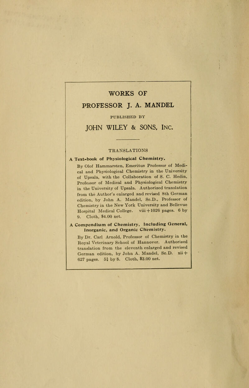 WORKS OF PROFESSOR J. A. MANDEL PUBLISHED BY JOHN WILEY & SONS, INC. TRANSLATIONS A Text-book of Physiological Chemistry. By Olof Hammarsten, Emeritus Professor of Medi- cal and Physiological Chemistry in the University of Upsala, with the Collaboration of S. C. Hedin, Professor of Medical and Physiological Chemistry in the University of Upsala. Authorized translation from the Author's enlarged and revised 8th German edition, by John A. Mandel, Sc.D., Professor of Chemistry in the New York University and Bellevue Hospital Medical College. viii+1026 pages. 6 by 9. Cloth, $4.00 net. A Compendium of Chemistry, Including General, Inorganic, and Organic Chemistry. By Dr. Carl Arnold, Professor of Chemistry in the Royal Veterinary School of Hannover. Authorized translation from the eleventh enlarged and revised German edition, by John A. Mandel, Sc.D. xii + 627 pages. 51 by 8. Cloth, $3.00 net.