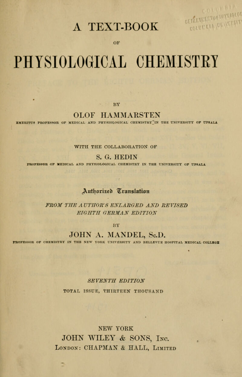 A TEXT-BOOK OF PHYSIOLOGICAL CHEMISTS! BY OLOF HAMMARSTEN EMERITUS PROFESSOR OP MEDICAL AND PHYSIOLOGICAL CHEMISTRY~IN THE UNIVERSITY OP UPSALA WITH THE COLLABORATION OF S. G. HEDIN PROPE890R OP MEDICAL AND PHYSIOLOGICAL CHEMISTRY IN THE UNIVERSITY OP UPSALA JVutljoriseb translation FROM THE A UTHOR'S ENLARGED AND REVISED EIGHTH GERMAN EDITION BY JOHN A. MANDEL, ScD. PBOPE8SOR OP CHEMISTRY IN THE NEW YORK UNIVERSITY AND BELLEVUE HOSPITAL MEDICAL COLLSGX SEVENTH EDITION TOTAL ISSUE, THIRTEEN THOUSAND NEW YORK JOHN WILEY & SONS, Inc. London: CHAPMAN & HALL, Limited