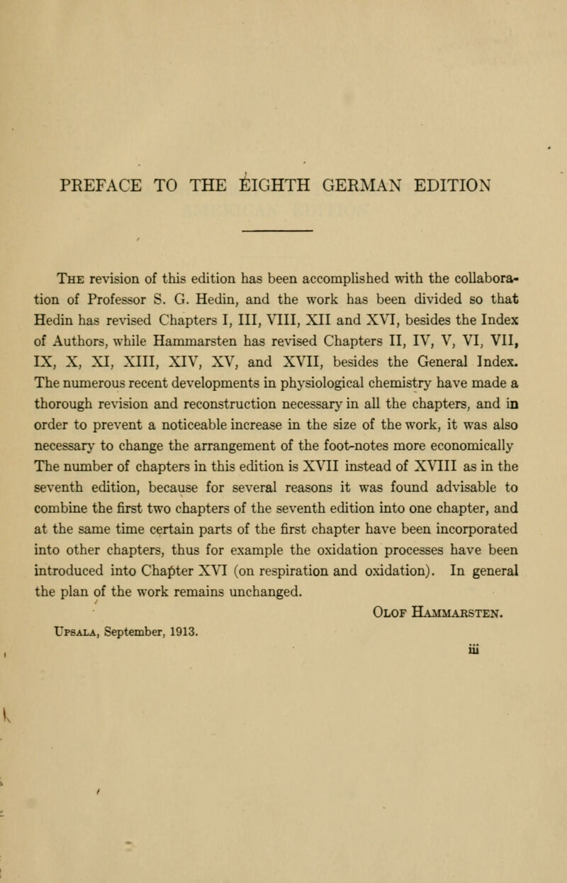 PREFACE TO THE EIGHTH GERMAN EDITION The revision of this edition has been accomplished with the collabora- tion of Professor S. G. Hedin, and the work has been divided so that Hedin has revised Chapters I, III, VIII, XII and XVI, besides the Index of Authors, while Hammarsten has revised Chapters II, IV, V, VI, VII, IX, X, XI, XIII, XIV, XV, and XVII, besides the General Index. The numerous recent developments in physiological chemistry have made a thorough revision and reconstruction necessary in all the chapters, and in order to prevent a noticeable increase in the size of the work, it was also necessary to change the arrangement of the foot-notes more economically The number of chapters in this edition is XVII instead of XVIII as in the seventh edition, because for several reasons it was found advisable to combine the first two chapters of the seventh edition into one chapter, and at the same time certain parts of the first chapter have been incorporated into other chapters, thus for example the oxidation processes have been introduced into Chapter XVI (on respiration and oxidation). In general the plan of the work remains unchanged. Olof Hammarsten. Upsala, September, 1913.