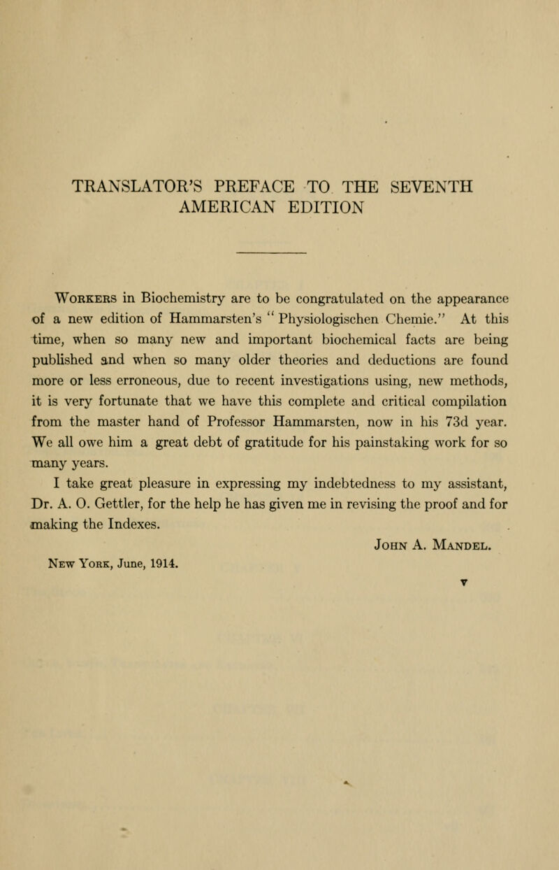 TRANSLATOR'S PREFACE TO THE SEVENTH AMERICAN EDITION Workers in Biochemistry are to be congratulated on the appearance of a new edition of Hammarsten's  Physiologischen Chemie. At this time, when so many new and important biochemical facts are being published and when so many older theories and deductions are found more or less erroneous, due to recent investigations using, new methods, it is very fortunate that we have this complete and critical compilation from the master hand of Professor Hammarsten, now in his 73d year. We all owe him a great debt of gratitude for his painstaking work for so many years. I take great pleasure in expressing my indebtedness to my assistant, Dr. A. O. Gettler, for the help he has given me in revising the proof and for making the Indexes. John A. Mandel. New York, June, 1914.